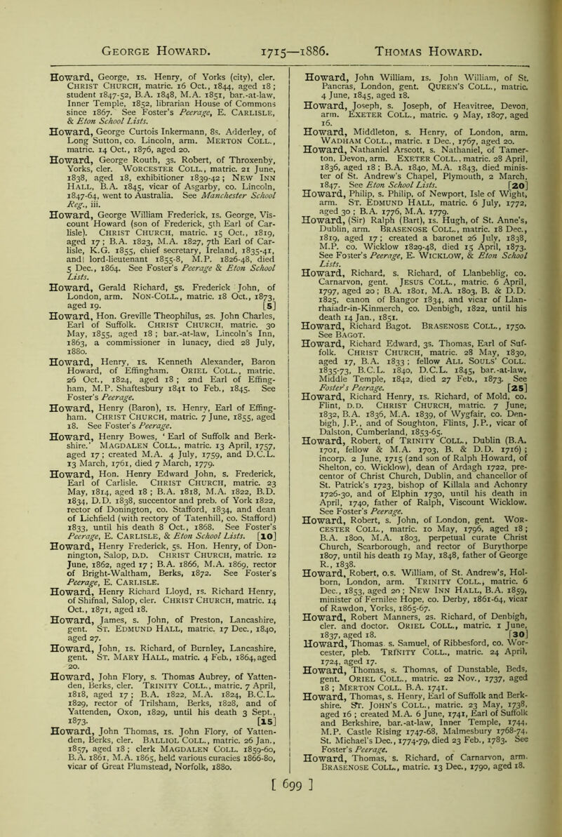 Howard, George, xs. Henry, of Yorks (city), cler. Christ Church, matric. 16 Oct., 1844, aged 18; student 1847-52, B.A. 1848, M.A. 1851, bar.-at-law, Inner Temple, 1852, librarian House of Commons since 1867. See Foster’s Peerage, E. Carlisle, & Eton School Lists. Howard, George Curtois Inkermann, 8s. Adderley, of Long Sutton, co. Lincoln, arm. Merton Coll., matric. 14 Oct., 1876, aged 20. Howard, George Routh, 3s. Robert, of Throxenby, Yorks, cler. Worcester Coll., matric. 21 June, 1838, aged 18, exhibitioner 1839-42; New Inn Hall, B.A. 1845, vicar of Asgarby, co. Lincoln, 1847-64, went to Australia. See Manchester School Reg., iii. Howard, George William Frederick, is. George, Vis- count Howard (son of Frederick, 5th Earl of Car- lisle). Christ Church, matric. 15 Oct., 1819, aged 17; B.A. 1823, M.A. 1827, 7th Earl of Car- lisle, K.G. 1855, chief secretary, Ireland, 1835-41, and I lord-lieutenant 1855-8, M.P. 1826-48, died 5 Dec., 1864. See Foster's Peerage & Eton School Lists. Howard, Gerald Richard, 5s. Frederick John, of London, arm. Non-Coll., matric. 18 Oct., 1873, aged 19. [5] Howard, Hon. Greville Theophilus, 2s. John Charles, Earl of Suffolk. Christ Church, matric. 30 May, 1855, aged 18 ; bar.-at-law, Lincoln’s Inn, 1863, a commissioner in lunacy, died 28 July, 1880. Howard, Henry, is. Kenneth Alexander, Baron Howard, of Effingham. Oriel Coll., matric. 26 Oct., 1824, aged 18 ; 2nd Earl of Effing- ham, M.P. Shaftesbury 1841 to Feb., 1845. See Foster’s Peerage. Howard, Henry (Baron), is. Henry, Earl of Effing- ham. Christ Church, matric. 7 June, 1855, aged I 18. See Foster’s Peerage. Howard, Henry Bowes, ‘ Earl of Suffolk and Berk- shire.’ Magdalen Coll., matric. 13 April, 1757, aged 17; created M.A. 4 July, 1759, and D.C.L. 13 March, 1761, died 7 March, 1779. Howard, Hon. Henry Edward John, s. Frederick, Earl of Carlisle. Christ Church, matric. 23 May, 1814, aged 18 ; B.A. 1818, M.A. 1822, B.D. 1834, D.D. 1838, succentor and preb. of York 1822, rector of Donington, co. Stafford, 1834, and dean of Lichfield (with rectory of Tatenhill, co. Stafford) 1833, until his death 8 Oct., 1868. See Foster’s Peerage, E. Carlisle, & Eton School Lists. [10] Howard, Henry Frederick, 5s. Hon. Henry, of Don- nington, Salop, d.d. Christ Church, matric. 12 June, 1862, aged 17 ; B.A. 1866, M.A. 1869, rector of Bright-Waltham, Berks, 1872. See Foster's Peerage, E. Carlisle. Howard, Henry Richard Lloyd, is. Richard Henry, of Shifnal, Salop, cler. Christ Church, matric. 14 Oct., 1871, aged 18. Howard, James, s. John, of Preston, Lancashire, gent. St. Edmund Hall, matric. 17 Dec., 1840, aged 27. Howard, John, IS. Richard, of Burnley, Lancashire, gent. St. Mary Hall, matric. 4 Feb., 1864,aged 20. Howard, John Flory, s. Thomas Aubrey, of Yatten- den, Berks, cler. Trinity Coll., matric. 7 April, 1818, aged 17; B.A. 1822, M.A. 1824, B.C.L. 1829, rector of Trilsham, Berks, 1828, and of Yattenden, Oxon, 1829, until his death 3 Sept., 1873- [15] Howard, John Thomas, is. John Flory, of Yatten- den, Berks, cler. Balliol Coll., matric. 26 Jan., 1857, aged 18 ; clerk Magdalen Coll. 1859-60, B.A. 1861, M.A. 1865, held various curacies 1866-80, vicar of Great Plumstead, Norfolk, 1880. Howard, John William, is. John William, of St. Pancras, London, gent. Queen’s Coll., matric. 4 June, 1845, aged 18. Howard, Joseph, s. Joseph, of Heavitree, Devon, arm. Exeter Coll. , matric. 9 May, 1807, aged 16. Howard, Middleton, s. Henry, of London, arm. Wadham Coll., matric. 1 Dec., 1767, aged 20. Howard, Nathaniel Arscott, s. Nathaniel, of Tamer- ton, Devon, arm. Exeter Coll., matric. 28 April, 1836, aged 18 ; B.A. 1840, M.A. 1843, died minis- ter of St. Andrew’s Chapel, Plymouth, 2 March, 1847. See Eton School Lists. [20] Howard, Philip, s. Philip, of Newport, Isle of Wight, arm. St. Edmund Hall, matric. 6 July, 1772, aged 30 ; B.A. 1776, M.A. 1779. Howard, (Sir) Ralph (Bart), is. Hugh, of St. Anne's, Dublin, arm. BRASENOSE Coll., matric. 18 Dec., 1819, aged 17 ; created a baronet 26 July, 1838, M.P. co. Wicklow 1829-48, died 15 April, 1873. See Foster’s Peerage, E. Wicklow, & Eton School Lists. Howard, Richard, s. Richard, of Llanbeblig, co. Carnarvon, gent. Jesus Coll., matric. 6 April, 1797, aged 20; B.A. 1801, M.A. 1803, B. & D.D. 1825, canon of Bangor 1834, and vicar of Llan- rhaiadr-in-Kinmerch, co. Denbigh, 1822, until his death 14 Jan., 1851. Howard, Richard Bagot. Brasenose Coll., 1750. See Bagot. Howard, Richard Edward, 3s. Thomas, Earl of Suf- folk. Christ Church, matric. 28 May, 1830, aged 17, B.A. 1833; fellow All Souls’ Coll. 1835-73, B.C.L. 1840, D.C.L. 1845, bar.-at-law, Middle Temple, 1842, died 27 Feb., 1873. See Foster s Peerage. [25] Howard, Richard Henry, is. Richard, of Mold, co. Flint, d.d. Christ Church, matric. 7 June, 1832, B.A. 1836, M.A. 1839, of Wygfair, co. Den- bigh, J.P., and of Soughton, Flints, J. P., vicar of Dalston, Cumberland, 1853-65. Howard, Robert, of Trinity Coll., Dublin (B.A. 1701, fellow & M.A. 1703, B. & D.D. 1716) ; incorp. 2 June, 1715 (2nd son of Ralph Howard, of Shelton, co. Wicklow), dean of Ardagh 1722, pre- centor of Christ Church, Dublin, and chancellor of St. Patrick’s 1723, bishop of Killala and Achonry 1726-30, and of Elphin 1730, until his death in April, 1740, father of Ralph, Viscount Wicklow. See Foster’s Peerage. Howard, Robert, s. John, of London, gent. Wor- cester Coll. , matric. 10 May, 1796, aged 18 ; B.A. 1800, M.A. 1803, perpetual curate Christ Church, Scarborough, and rector of Burythorpe 1807, until his death 19 May, 1848, father of George R., 1838. Howard, Robert, o.s. William, of St. Andrew’s, Hol- born, London, arm. Trinity Coll., matric. 6 Dec., 1853, aged 20; New Inn Hall, B.A. 1859, minister of Fernilee Hope, co. Derby, 1861-64, vicar of Rawdon, Yorks, 1865-67. Howard, Robert Manners, 2s. Richard, of Denbigh, cler. and doctor. Oriel Coll., matric. 1 June, 1837, aged 18. [30 | Howard, Thomas s. Samuel, of Ribbesford, co. Wor- cester, pleb. Trinity Coll., matric. 24 April, 1724, aged 17. Howard, Thomas, s. Thomas, of Dunstable, Beds, gent. Oriel Coll., matric. 22 Nov., 1737, aged 18 ; Merton Coll. B.A. 1741. Howard, Thomas, s. Henry, Earl of Suffolk and Berk- shire. ST. John’s Coll., matric. 23 May, 1738, aged 16 ; created M.A. 6 June, 1741, Earl of Suffolk and Berkshire, bar.-at-law, Inner Temple, 1744. M.P. Castle Rising 1747-68, Malmesbury 1768-74, St. Michael's Dec., 1774-79, died 23 Feb., 1783. See Foster’s Peerage. Howard, Thomas, s. Richard, of Carnarvon, arm. Brasenose Coll., matric. 13 Dec., 1790, aged 18.