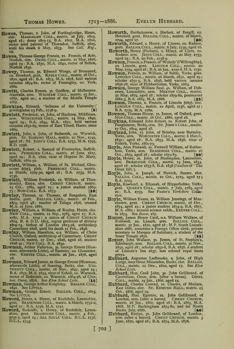 Howes, Thomas, s. John, of Fordingbridge, Hants, cler. Magdalen Coll., matric. 26 July, 1803, aged 18; demy 1803-15, B.A. 1807, M.A. 1810, rector (and patron) of Thorndon, Suffolk, 1825, until his death 6 May, 1853. See Coll. Reg., vii. Howes, Thomas George Francis, is. Francis, of Acle, Norfolk, cler. Oriel Coll., matric. n May, 1826, aged 19; B.A. 1830, M.A. 1840, rector of Belton, Norfolk 1837. Howey, Thomas, 5s. Edward Werge, of Bromyard, co. Hereford, gent. Keble Coll., matric. 18 Oct., 1870, aged 18; B.A. 1873, M.A. 1878, held various curacies 1874-82, rector of Finningley, co. York, 1882. Howitt, Charles Ernest, 3s. Godfrey, of Melbourne, Australia, arm. Wadham Coll., matric. 25 Jan., 1867, aged 20; a student of the Middle Temple 1867. Howkins, Edward, ' bellman of the University privilegiatus 13 Feb., 1738-9. [5] Howlett, Frederick, 2s. John, of Hackney, Middlesex, arm. Worcester Coll., matric. 14 May, 1840, aged 19; B.A. 1844, M.A. 1851, held various curacies 1851-69, rector of East Tisted, Hants, since 1869. Howlett, John, s. John, of Bedworth, co. Warwick, pleb. St. Edmund Hall, matric. 10 Nov., 1749, aged 18 ; St. John's Coll. B.A. 1755, M.A. 1795, B.D. 1796. Howlett, Robert, s. Samuel of Frostenden, Suffolk, arm. Pembroke Coll., matric. 16 June, 1817, aged 19 ; B.A. 1822, vicar of Hopton St. Mary, Suffolk, 1861-72. Howlett, William, s. William, of St. Michael, Glou- cester (city), pleb. Pembroke Coll., matric. 21 March, 1729-30, aged 16; B.A. 1733, M.A. 1736. Howlett, William Frederick, is. William, of Thun- dersley, Essex, cler. Christ Church, matric. 15 Oct., 1869, aged 19; a junior student 1869- 73 ; Non-Coll. B.A. 1873. [10] Howley, Thomas, is. Thomas, of Bangalore, East indies, gent. Balliol Coll., matric. 28 Feb., 1879, aged 48; teacher of Telugu 1878, created M.A. 21 June, 1881. Howley, William, s. William, of Ropley, Hants, cler. New Coll., matric. 11 Sep., 1783, aged 17, B.A. 1787, M.A. 1791; a canon of Christ Church 1804, B. & D. D. 1805, regius professor of divinity 1809-13, bishop of London 1813-28, archbishop Canterbury 1828, until his death 11 Feb., 1848. Howley, William Hamilton, o.s. William, of Christ Church, Oxford, archbishop of Canterbury. Christ Church, matric. 17 Dec., 1828, aged 18, student 1828-30; New Coll. B.A. 1832. Howman, Arthur Fullerton, 3s. George Ernest (How- man, afterwards Little), of Barnsley, co. Gloucester, cler. Exeter Coll., matric. 26 Jan., 1876, aged 18. Howman, Edward James, 2s. George Ernest (Howman, afterwards Little), of Sonning, Berks, cler. Uni- versity Coll., matric. 18 Nov., 1847, aged 19; B.A. 1851, M.A. 1854, vicar of Exhall. co. Warwick, rector of Bedworth, co. Warwick, 1864-76, of Chin- nor, Oxon, 1876. See Eton School Lists. [15] Howman, George Arthur Knightley. Balliol Coll. 1841. See Little. Howman, George Ernest. Balliol Coll., 18x5. See Little. Howord, Henry, s. Henry, of Rochdale, Lancashire, gent. Brasenose Coll., matric. 6 March, 1731-2, aged 17 ; B.A. 1736, M.A. 1751. Howord, Radcliffe, s. Henry, of Rochdale, Lanca- shire, gent. Brasenose Coll., matric. 4 Feb., 1731-2, aged 19 ; All Souls' Coll. B.C.L. 1738, D.C.L. 1743. Howorth, Bartholomew, s. Herbert, of Burgill, co. Hereford, gent. Balliol Coll., matric. 28 March, 1724, aged 17. [20] Howorth, Edward, s. Henry, of Llowes, co. Radnor, gent. BalliolColl., matric. 6July, 1739, aged 16. Howorth, Henry (Probart), s. Henry, of Clyro, co. Radnor, arm. Jesus Coll., matric. 20 May, 1735, aged 19 ; B.A. 20 Feb., 1738-9. Howson, Francis, s. Francis, of ‘Woludy' (? Willoughby), co. Lincoln, gent. Lincoln Coll., matric. 20 May, 1724, aged 18 ; B.A. 26 Jan., 1727-8,M.A. 1731. Howson, Francis, is. William, of Settle, Yorks, gent. Lincoln Coll., matric. 26 March, 1851, aged 19 ; scholar 1852-5, B.A. 1856, held various Piracies 1856-78, vicar of Hubberholme, Yorks, 1883. Howson, George William Saul, 4s. William, of Dob- cross, Lancashire, arm. Merton Coll., matric. 31 May, 1879, aged 18 ; scholar 1879-82, postmaster 1882-3, B.A. 1884, M.A. 1886. [25] Howson, Thomas, s. Francis, of Lincoln (city), cler. Lincoln Coll., matric. 10 April, 1756, aged 17; B.A. 1759, M.A. 1762. Howson, Thomas Henry, is. James, of Oxford, gent. Non-Coll., matric. 16 Oct., 1886, aged 18. Hoykins, Edmuud John Robert, is. Robert John, of Pangbourne, Berks, arm. St. John’s Coll., matric. 17 Oct., 1874, aged i3. Hoyland, John, IS. John, of Brierley, near Barnsley, Yorks, arm. Worcester Coll., matric. 6 March, 1850; aged 18; B.A. 1853, M.A. 1856, vicar of Felkirk, Yorks, 1860-73. Hoyle, Alan Fretwell, is. Fretwell William, of Rother- ham, Yorks, arm. Brasenose Coll., matric. 16 Oct., 1879, aged 18 ; scholar 1879-83. 130] Hoyle, Henry, 2s. John, of Haslingden, Lancashire, arm. Brasenose Coll., matric. 13 June, 1833, aged 18 ; scholar 1833-8, B.A. 1838 (? author of ‘The Drink Bill.'). Hoyle, John, s. Joseph, of Newick, Sussex, cler. Balliol Coll., matric. 10 Oct., 1719, aged 17; B.A. 1723. Hoyle, Rowland, s. Elkanah, of Hipperholme, Yorks, gent. Queen's Coll., matric. 7 July, 1789, aged 20; B.A. 1793. See Foster’s Yorkshire Collec- tion. Hoyle, William Evans, is. William Jennings, of Man- chester, gent. Christ Church, matric. 16 Oct., 1874, aged 19 ; a junior student 1874-9, B.A. 1877, M.A. 1882 ; natural science exhib., Exeter Coll., in 1874. See Boase, 167. Hozier, James Henry Cecil, o.s. William Wallace, of Rothwell, co. Lanark, arm. Balliol Coll., matric. 31 Jan., 1870, aged 18 ; M.P. South Lanark- shire 1886, sometime a Foreign Office clerk, private secretary to Marquis of Salisbury, a student of the Inner Temple 1871. [35] Hozier, John Wallace, 3s. James, of St. Stephen's, Edinburgh, arm. Balliol Coll., matric. 30 Nov., 1852, aged 18 ; scholar 1852-8, B.A. 1856, a student of Lincoln’s Inn 18 57, late colonel royal Scots greys. Hubbard, Augustus Ladbrooke, s. John, of High Lodge, near Great Missenden, Bucks, cler. Balliol Coll. , matric. 12 Dec., 1810, aged 17. See Eton School Lists. Hubbard, Hon. Cecil John, 3s. John Gellibrand, of Caversham, Oxon, arm. (after a baron). Oriel Coll., matric. 19 Jan., 1866, aged 19. Hubbard, Charles Conrad, is. Charles, of Madura, East Indies, cler. St. Edmund Hall, matric. 25 Oct., 1866, aged 19. Hubbard, Hon. Egerton, is. John Gellibrand, of London, arm. (after a baron). Christ Church, matric. 18 Jan., 1861, aged 18; B.A. 1865, M.A. 1868, M.P. Buckingham 1874-80, and for North Bucks, July, 1886. [40] Hubbard, Evelyn, 5s. John Gellibrand, of London, arm. (after a baron). Christ Church, matric. 3 June, 1870, aged 18 ; B.A. 1874, M.A. 1878.