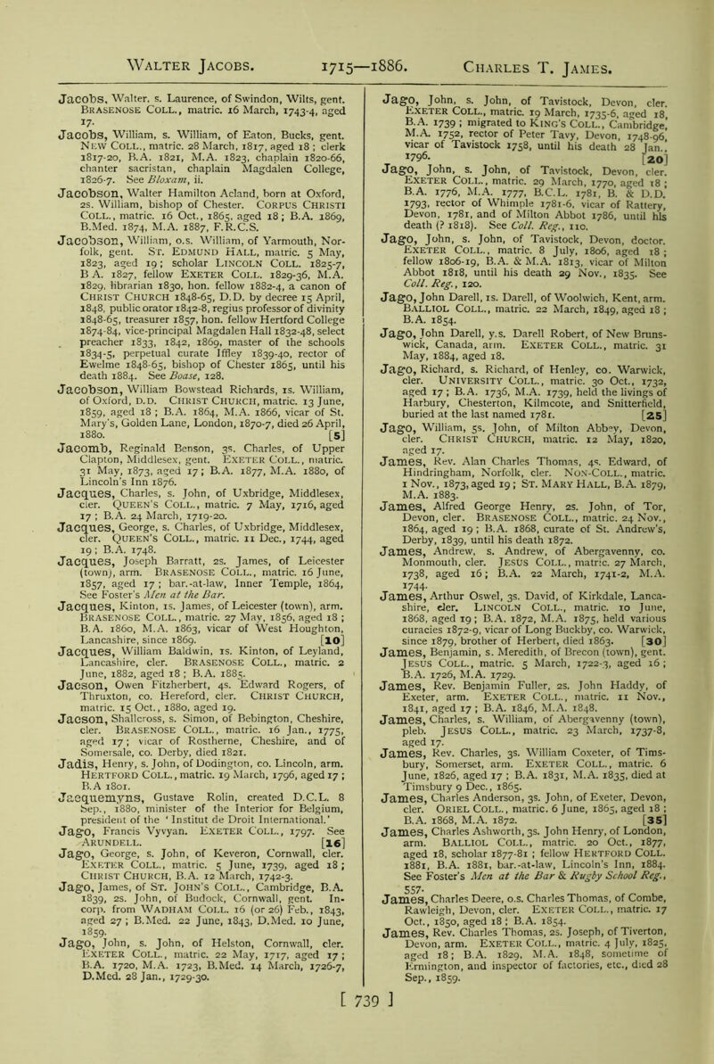 Jacobs. Walter, s. Laurence, of Swindon, Wilts, gent. Brasenose Coll., matric. 16 March, 1743-4, aged 17- Jacobs, William, s. William, of Eaton, Bucks, gent. New Coll., matric. 28 March, 1817, aged 18 ; clerk 1817-20, B.A. 1821, M.A. 1823, chaplain 1820-66, chanter sacristan, chaplain Magdalen College, 1826-7. See Bloxam, ii. Jacobson, Walter Hamilton Acland, born at Oxford, 2s. William, bishop of Chester. Corpus Christi Coll., matric. 16 Oct., 1865, aged 18 ; B.A. 1869, B.Med. 1874, M.A. 1887, F. R.C.S. Jacobson, William, o.s. William, of Yarmouth, Nor- folk, gent. St. Edmund Hall, matric. 5 May, 1823, aged 19; scholar Lincoln Coll. 1825-7, B A. 1827, fellow Exeter Coll. 1829-36, M.A. 1829, librarian 1830, hon. fellow 1882-4, a canon of Christ Church 1848-65, D.D. by decree 15 April, 1848, public orator 1842-8, regius professor of divinity 1848-65, treasurer 1857, hon. fellow Hertford College 1874-84, vice-principal Magdalen Hall 1832-48, select preacher 1833, 1842, 1869, master of the schools 1834-5, perpetual curate Iffley 1839-40, rector of Ewelme 1848-65, bishop of Chester 1865, until his death 1884. See Boase, 128. Jacobson, William Bowstead Richards, is. William, of Oxford, d.d. Christ Church, matric. 13 June, 1859, aged 18 ; B.A. 1864, M.A. 1866, vicar of St. Mary's, Golden Lane, London, 1870-7, died 26 April, 1880. [5] Jacomb, Reginald Benson, 3s. Charles, of Upper Clapton, Middlesex, gent. Exeter Coll., matric. 31 May, 1873, aged 17; B.A. 1877, M.A. 1880, of Lincoln's Inn 1876. Jacques, Charles, s. John, of Uxbridge, Middlesex, cler. Queen's Coll., matric. 7 May, 1716, aged 17 ; B.A. 24 March, 1719-20. Jacques, George, s. Charles, of Uxbridge, Middlesex, cler. Queen’s Coll., matric. 11 Dec., 1744, aged 19 ; B.A. 1748. Jacques, Joseph Barratt, 2s. James, of Leicester (town), arm. Brasenose Coll., matric. 16 June, 1857, aged 17 ; bar.-at-law, Inner Temple, 1864, See Foster's Men at the Bar. Jacques, Kinton, is. James, of Leicester (town), arm. Brasenose Coll. , matric. 27 May, 1856, aged 18 ; B.A. i860, M.A. 1863, vicar of West Houghton, Lancashire, since 1869. [10] Jacques, William Baldwin, is. Kinton, of Leyland, Lancashire, cler. Brasenose Coll., matric. 2 June, 1882, aged 18 ; B.A. 1885. Jacson, Owen Fitzherbert, 4s. Edward Rogers, of Thruxton, co. Hereford, cler. Christ Church, matric. 15 Oct., 1880, aged 19. Jacson, Shallcross, s. Simon, of Bebington, Cheshire, cler. Brasenose Coll., matric. 16 Jan., 1775, aged 17; vicar of Rostherne, Cheshire, and of Somersale, co. Derby, died 1821. Jadis, Henry, s. John, of Dodington, co. Lincoln, arm. Hertford Coll., matric. 19 March, 1796, aged 17 ; B.A 1801. Jaequemyns, Gustave Rolin, created D.C.L. 8 Sep., 1880, minister of the Interior for Belgium, president of the ‘ Institut de Droit International.’ JagO, Francis Vyvyan. Exeter Coll., 1797. See Arundell. [16] JagO, George, s. John, of Keveron, Cornwall, cler. Exf.ter Coll., matric. 5 June, 1739, aged 18 ; Christ Church, B.A. 12 March, 1742-3. JagO, James, of St. John's Coll., Cambridge, B.A. 1839, 2S. John, of Budock, Cornwall, gent. In- corp. from Wadham Coll. 16 (or 26) Feb., 1843, aged 27 ; B.Med. 22 June, 1843, D.Med. 10 June, 1859. JagO, John, s. John, of Helston, Cornwall, cler. Exeter Coll., matric. 22 May, 1717, aged 17; B.A. 1720, M.A. 1723, B.Med. 14 March, 1726-7, D.Med. 28 Jan., 1729-30. JagO, John, s. John, of Tavistock, Devon, cler. Exeter Coll., matric. 19 March, 1735-6, a^ed 18 B.A. 1739 ; migrated to King's Coll., Cambridge,’ M.A 1752, rector of Peter Tavy, Devon, 1748-96 vicar of Tavistock 1758, until his death 28 Tan ’ T x796- [20] JagO, John, s. John, of Tavistock, Devon, cler. Exeter Coll., matric. 29 March, 1770, aged 18 ; B.A. 1776, M.A. 1777, B.C.L. 1781, B. & D.D.’ 1793, rector of Whimple 1781-6, vicar of Rattery, Devon, 1781, and of Milton Abbot 1786, until his death (? 1818). See Coll. Reg., no. JagO, John, s. John, of Tavistock, Devon, doctor. Exeter Coll., matric. 8 July, 1806, aged x8 ; fellow 1806-19, B.A. & M.A. 1813, vicar of Milton Abbot 1818, until his death 29 Nov., 1835. See Coll. Reg., 120. JagO, John Darell, is. Darell, of Woolwich, Kent, arm. Balliol Coll., matric. 22 March, 1849, aged 18 ; B.A. 1854. JagO, John Darell, y.s. Darell Robert, of New Bruns- wick, Canada, arm. Exeter Coll., matric. 31 May, 1884, aged 18. JagO, Richard, s. Richard, of Henley, co. Warwick, cler. University Coll., matric. 30 Oct., 1732, aged 17 ; B.A. 1736, M.A. 1739, held the livings of Harbury, Chesterton, Kilmcote, and Snitterficld, buried at the last named 1781. [25] JagO, William, 5s. John, of Milton Abbey, Devon, cler. Christ Church, matric. 12 May, 1820, aged 17. James, Rev. Alan Charles Thomas, 4s. Edward, of Hindringham, Norfolk, cler. Non-Coll., matric. 1 Nov., 1873, aged 19 ; St. Mary Hall, B.A. 1879, M.A. 1883. James, Alfred George Henry, 2s. John, of Tor, Devon, cler. Brasenose Coll., matric. 24 Nov., 1864, aged 19 ; B.A. 1868, curate of St. Andrew's, Derby, 1839, until his death 1872. James, Andrew, s. Andrew, of Abergavenny, co. Monmouth, cler. Jesus Coll., matric. 27 March, 1738, aged 16; B.A. 22 March, 1741-2, M.A. 1744. James, Arthur Oswel, 3s. David, of Kirkdale, Lanca- shire, der. Lincoln Coll., matric. 10 June, 1868, aged 19 ; B.A. 1872, M.A. 1875, held various curacies 1872-9, vicar of Long Buckby, co. Warwick, since 1879, brother of Herbert, died 1863. [30] James, Benjamin, s. Meredith, of Brecon (town), gent. Jesus Coll., matric. 5 March, 1722-3, aged 16; B.A. 1726, M.A. 1729. James, Rev. Benjamin Fuller, 2s. John Fladdy, of Exeter, arm. Exeter Coll., matric. 11 Nov., 1841, aged 17 ; B.A. 1846, M.A. 1848. James, Charles, s. William, of Abergavenny (town), pleb. Jesus Coll., matric. 23 March, 1737-8, aged 17. James, Rev. Charles, 3s. William Coxeter, of Tims- bury, Somerset, arm. Exeter Coll., matric. 6 June, 1826, aged 17 ; B.A. 1831, M.A. 1835, died at Timsbury 9 Dec., 1865. James, Charles Anderson, 3s. John, of Exeter, Devon, cler. Oriel Coll., matric. 6 June, 1865, aged 18 ; B.A. 1868, M.A. 1872. [35] James, Charles Ashworth, 3s. John Henry, of London, arm. Balliol Coll., matric. 20 Oct., 1877, aged 18, scholar 1877-81 ; fellow Hertford Coll. 1881, B.A. 1881, bar.-at-law, Lincoln’s Inn, 1884. See Foster’s Men at the Bar & Rugby School Reg., 557. James, Charles Deere, o.s. Charles Thomas, of Combe, Rawleigh, Devon, cler. Exeter Coll., matric. 17 Oct., 1850, aged 18 ; B.A. 1854. James, Rev. Charles Thomas, 2s. Joseph, of Tiverton, Devon, arm. Exeter Coll., matric. 4 July, 1825, aged 18; B.A. 1829, M.A. 1848, sometime of Ernrington, and inspector of factories, etc., died 28 Sep., 1859.