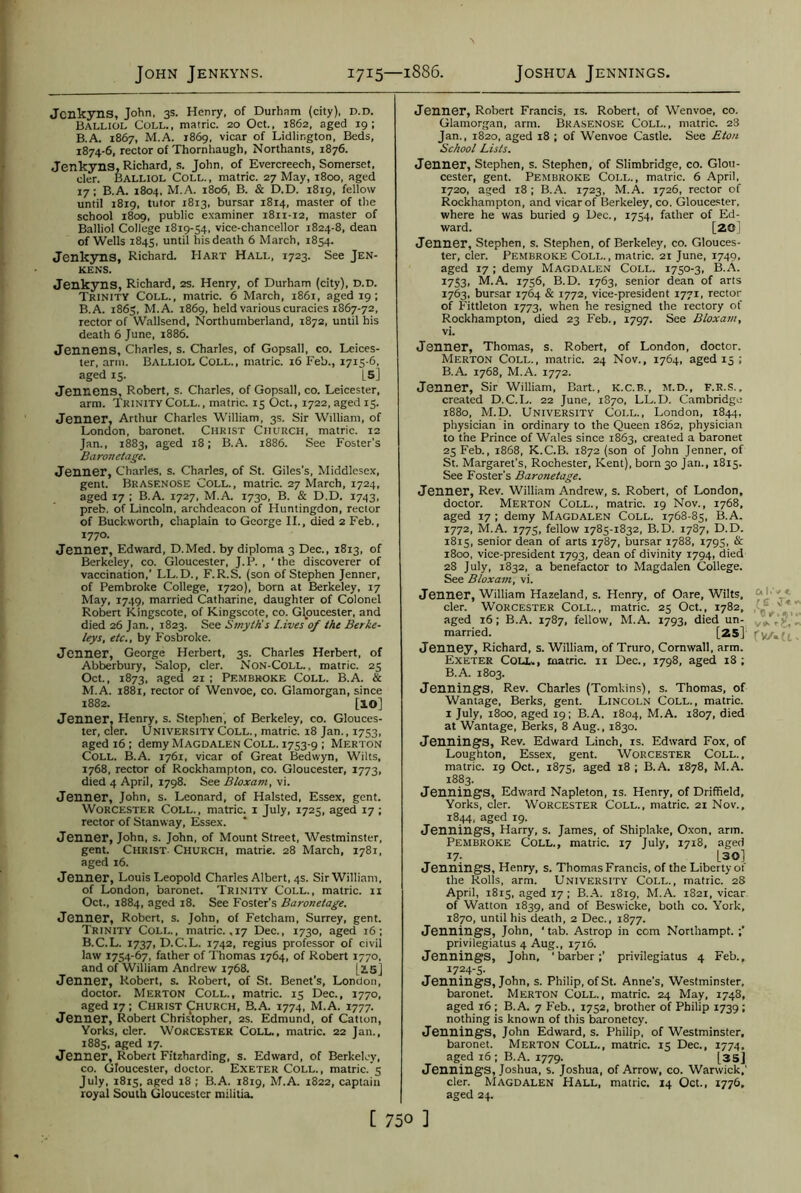 John Jenkyns. 1715—1886. Joshua Jennings. Jenkyns, John, 3s. Henry, of Durham (city), D.D. Balliol Coll., matric. 20 Oct., 1862, aged 19; B.A. 1867, M.A. 1869, vicar of Lidlir.gton, Beds, 1874-6, rector of Thornhaugh, Northants, 1876. Jenkyns, Richard, s. John, of Evercreech, Somerset, cler. Balliol Coll., matric. 27 May, 1800, aged 17; B.A. 1804, M.A. 1806, B. & D.D. 1819, fellow until 1819, tutor 1813, bursar 1814, master of the school 1809, public examiner 1811-12, master of Balliol College 1819-54, vice-chancellor 1824-8, dean of Wells 1845, until his death 6 March, 1854. Jenkyns, Richard. Hart Hall, 1723. See Jen- KENS. Jenkyns, Richard, 2S. Henry, of Durham (city), D.D. Trinity Coll., matric. 6 March, 1861, aged 19; B.A. 1865, M.A. 1869, held various curacies 1867-72, rector of Wallsend, Northumberland, 1872, until his death 6 June, 1886. Jennens, Charles, s. Charles, of Gopsall, co. Leices- ter, arm. Balliol Coll., matric. 16 Feb., 1715-6, aged 15. |S] Jennens, Robert, s. Charles, of Gopsall, co. Leicester, arm. Trinity Coll., matric. 15 Oct., 1722, aged 15. Jenner, Arthur Charles William, 3s. Sir William, of London, baronet. Christ Church, matric. 12 Jan., 1883, aged 18; B.A. 1886. See Foster's Baronetage. Jenner, Charles, s. Charles, of St. Giles's, Middlesex, gent. Brasenose Coll., matric. 27 March, 1724, aged 17 ; B.A. 1727, M.A. 1730, B. & D.D. 1743, preb, of Lincoln, archdeacon of Huntingdon, rector of Buckworth, chaplain to George II., died 2 Feb., 1770. Jenner, Edward, D.Med. by diploma 3 Dec., 1813, of Berkeley, co. Gloucester, J.P. , 'the discoverer of vaccination,’ LL.D., F.R.S. (son of Stephen Jenner, of Pembroke College, 1720), born at Berkeley, 17 May, 1749, married Catharine, daughter of Colonel Robert Kingscote, of Kingscote, co. Gloucester, and died 26 Jan., 1823. See Smyth's l.ives 0/ the Berke- leys, etc., by Fosbroke. Jenner, George Herbert, 3s. Charles Herbert, of Abberbury, Salop, cler. Non-Coll. , matric. 25 Oct., 1873, aged 21 ; Pembroke Coll. B.A. & M.A. 1881, rector of Wenvoe, co. Glamorgan, since 1882. [IO] Jenner, Henry, s. Stephen, of Berkeley, co. Glouces- ter, cler. University Coll., matric. 18 Jan., 1753, aged 16 ; demy Magdalen Coll. 1753-9 ; Merton Coll. B.A. 1761, vicar of Great Bedwyn, Wilts, 1768, rector of Rockhampton, co. Gloucester, 1773, died 4 April, 1798. See Bloxam, vi. Jenner, John, s. Leonard, of Halsted, Essex, gent. Worcester Coll., matric. 1 July, 1725, aged 17 ; rector of Stanway, Essex. Jenner, John, s. John, of Mount Street, Westminster, gent. Christ. Church, matrie. 28 March, 1781, aged 16. Jenner, Louis Leopold Charles Albert, 4s. Sir William, of London, baronet. Trinity Coll., matric. 11 Oct., 1884, aged 18. See Foster’s Baronetage. Jenner, Robert, s. John, of Fetcham, Surrey, gent. Trinity Coll., matric. ,17 Dec., 1730, aged 16; B.C.L. 1737, D.C.L. 1742, regius professor of civil law 1754-67, father of Thomas 1764, of Robert 1770, and of William Andrew 1768. [2.5] Jenner, Robert, s. Robert, of St. Benet’s, London, doctor. Merton Coll., matric. 15 Dec., 1770, aged 17; Christ Church, B.A. 1774, M.A. 1777. Jenner, Robert Christopher, 2s. Edmund, of Catton, Yorks, cler. Worcester Coll., matric. 22 Jan., 1885, aged 17. Jenner, Robert Fitzharding, s. Edward, of Berkeley, co. Gloucester, doctor. Exeter Coll., matric. 5 July, 1815, aged 18 ; B.A. 1819, M.A. 1822, captain royal South Gloucester militia. Jenner, Robert Francis, is. Robert, of Wenvoe, co. Glamorgan, arm. Brasenose Coll., matric. 28 Jan., 1820, aged 18 ; of Wenvoe Castle. See Eton School Lists. Jenner, Stephen, s. Stephen, of Slimbridge, co. Glou- cester, gent. Pembroke Coll., matric. 6 April, 1720, aged 18 ; B.A. 1723, M.A. 1726, rector of Rockhampton, and vicar of Berkeley, co. Gloucester, where he was buried 9 Dec., 1754, father of Ed- ward. [2G] Jenner, Stephen, s. Stephen, of Berkeley, co. Glouces- ter, cler. Pembroke Coll., matric. 21 June, 1749, aged 17 ; demy Magdalen Coll. 1750-3, B.A. *753. M.A. 1756, B.D. 1763, senior dean of arts 1763, bursar 1764 & 1772, vice-president 1771, rector of Fittleton 1773, when he resigned the rectory of Rockhampton, died 23 Feb., 1797. See Bloxam, vi. Jenner, Thomas, s. Robert, of London, doctor. Merton Coll., matric. 24 Nov., 1764, aged 15 ; B.A. 1768, M.A. 1772. Jenner, Sir William, Bart., K.C.B., M.D., F.R.S., created D.C.L. 22 June, 1870, LL.D. Cambridge 1880, M.D. University Coll., London, 1844, physician in ordinary to the Queen 1862, physician to the Prince of Wales since 1863, created a baronet 25 Feb., 1868, K.C.B. 1872 (son of John Jenner, of St. Margaret’s, Rochester, Kent), born 30 Jan., 1815. See Foster's Baronetage. Jenner, Rev. William Andrew, s. Robert, of London, doctor. Merton Coll., matric. 19 Nov., 1768, aged 17 ; demy Magdalen Coll. 1768-85, B.A. 1772, M.A. 1775, fellow 1785-1832, B.D. 1787, D.D. 1815, senior dean of arts 1787, bursar 1788, 1795, & 1800, vice-president 1793, dean of divinity 1794, died 28 July, 1832, a benefactor to Magdalen College. See Bloxam, vi. Jenner, William Hazeland, s. Henry, of Oare, Wilts, 4 *■ cler. Worcester Coll., matric. 25 Oct., 1782, ’ y aged 16; B.A. 1787, fellow, M.A. 1793, died un- married. [25] Jenney, Richard, s. William, of Truro, Cornwall, arm. Exeter Coll., matric. 11 Dec., 1798, aged 18; B.A. 1803. Jennings, Rev. Charles (Tomkins), s. Thomas, of Wantage, Berks, gent. Lincoln Coll., matric. 1 July, 1800, aged 19; B.A. 1804, M.A. 1807, died at Wantage, Berks, 8 Aug., 1830. Jennings, Rev. Edward Linch, is. Edward Fox, of Loughton, Essex, gent. Worcester Coll., matric. 19 Oct., 1875, aged 18 ; B.A. 1878, M.A. 1883. Jennings, Edward Napleton, is. Henry, of Driffield, Yorks, cler. Worcester Coll., matric. 21 Nov., 1844, aged 19. Jennings, Harry, s. James, of Shiplake, Oxon, arm. Pembroke Coll., matric. 17 July, 1718, aged 17- [30] Jennings, Henry, s. Thomas Francis, of the Liberty of the Rolls, arm. University Coll., matric. 28 April, 1815, aged 17; B.A. 1819, M.A. 1821, vicar of Watton 1839, and of Beswicke, both co. York, 1870, until his death, 2 Dec., 1877. Jennings, John, ‘ tab. Astrop in com Northampt. privilegiatus 4 Aug., 1716. Jennings, John, ‘barber;’ privilegiatus 4 Feb., I724-5- Jennings, John, s. Philip, of St. Anne's, Westminster, baronet. Merton Coll., matric. 24 May, 1748, aged 16 ; B.A. 7 Feb., 1752, brother of Philip 1739; nothing is known of this baronetcy. Jennings, John Edward, s. Philip, of Westminster, baronet. Merton Coll., matric. 15 Dec., 1774. aged 16; B.A. 1779. [35] Jennings, Joshua, s. Joshua, of Arrow, co. Warwick,' cler. Magdalen Hall, matric. 14 Oct., 1776, aged 24.