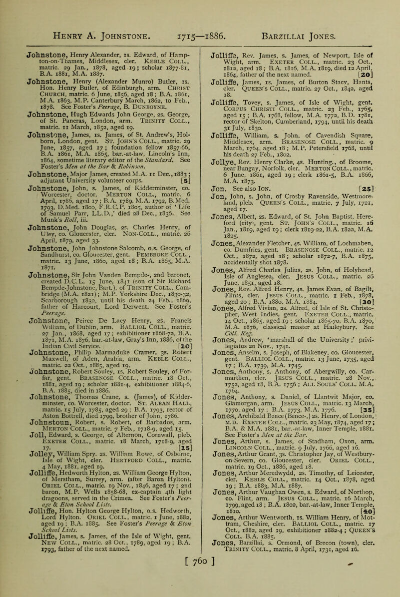 Henry A. Johnstone 1715—1886. Barzillai Jones. Johnstone, Henry Alexander, is. Edward, of Hamp- ton-on-Thames, Middlesex, cler. Keble Coll., matric. 29 Jan., 1878, aged 19; scholar 1877-81, B.A. 1881, M.A. 1887. Johnstone, Henry (Alexander Munro) Butler, is. Hon. Henry Butler, of Edinburgh, arm. Christ Church, matric. 6 June, 1856, aged 18 ; B.A. 1861, M.A. 1863, M.P. Canterbury March, 1862, to Feb., 1878. See Foster's Peerage, B. Dunboyne. Johnstone, Hugh Edwards John George, 2s. George, of St. Pancras, London, arm. Trinity Coll., matric. 11 March, 1852, aged 19. Johnstone, James, is. James, of St. Andrew’s, Hol- born, London, gent. St. John's Coll., matric. 29 June, 1857, aged 17; foundation fellow 1857-66, B.A. 1861, M.A. 1865, bar.-at-law, Lincoln's Inn, 1864, sometime literary editor of the Standard. See Foster’s Men at the Bar & Robinson. Johnstone, Major James, created M.A. 11 Dec., 1883 ; adjutant University volunteer corps. [5] Johnstone, John, s. James, of Kidderminster, co. Worcester, doctor. Merton Coll., matric. 6 April, 1786, aged 17; B.A. 1789, M.A. 1792, B.Med. 1793, D.Med. i3oo, F.R.C.P. 1805, author of * Life of Samuel Parr, LL.D.,’ died 28 Dec., 1836. See Munk's Roll, iii. Johnstone, John Douglas, 2s. Charles Henry, of Uley, co. Gloucester, cler. Non-Coll. , matric. 26 April, 1879, aged 33. Johnstone, John Johnstone Salcomb, o.s. George, of Sandhurst, co. Gloucester, gent. Pembroke Coll. , matric. 13 June, i860, aged 18 ; B.A. 1865, M.A. 1871. Johnstone, Sir John Vanden Bempde-, 2nd baronet, created D.C.L. 15 June, 1841 (son of Sir Richard Bempde-Johnstone, Bart.), of Trinity Coll., Cam- bridge (M.A. 1821); M.P. Yorkshire Dec., 1830-32, Scarborough 1832, until his death 24 Feb., 1869, father of Harcourt, Lord Derwent. See Foster's Peerage. Johnstone, Peirce De Lacy Henry, 2s. Francis William, of Dublin, arm. BALLIOL Coll., matric. 27 Jan., 1868, aged 17; exhibitioner 1868-72, B.A. 1871, M.A. 1876, bar.-at-law, Gray's Inn, 1886, of the Indian Civil Service. [S.©] Johnstone, Philip Marmaduke Cramer, 3s. Robert Maxwell, of Aden, Arabia, arm. Keble Coll., matric. 22 Oct., 1885, aged 19. Johnstone, Robert Souley, is. Robert Souley, of For- far, gent. Brasenose Coll., matric. 18 Oct., 1881, aged 19 ; scholar 1881-4, exhibitioner 1884-6, B.A. 1885, died in 1886. Johnstone, Thomas Crane, s. (James), of Kidder- minster, co. Worcester, doctor. St. Alban Hall, matric. 15 July, 1785, aged 29 ; B.A. 1793, rector of Aston Bottrell, died 1799, brother of John, 1786. Johnstoun, Robert, s. Robert, of Barbados, arm. Merton Coll., matric. 7 Feb., 1718-9, aged 15. Joll, Edward, s. George, of Alternon, Cornwall, pleb. Exeter Coll., matric. 18 March, 1718-9, aged 17- [15] Jolley, William Spry. 2S. William Rowe, of Osborne, Isle of Wight, cler. Hertford Coll., matric. 4 May, 1881, aged 19. Jolliffe, Hedworth Hylton, 2s. William George Hylton, of Merstham, Surrey, arm. (after Baron Hylton). Oriel Coll., matric. 19 Nov., 1846, aged 17; 2nd baron, M.P. Wells 1858-68, ex-captain 4th light dragoons, served in the Crimea. See Foster's Peer- age & Eton School Lists. Jolliffe, Hon. Hylton George Flylton, o.s. Hedworth, Lord Hylton. Oriel Coll., matric. 1 June, 1882, aged 19 ; B.A. 1885. See Foster's Peerage & Eton School Lists. Jolliffe, James, s. James, of the Isle of Wight, gent. New Coll., matric. 28 Oct., 1789, aged 19 ; B.A. 1793, father of the next named. Jolliffe, Rev. James, s. James, of Newport, Isle of Wight, arm. Exeter Coll., matric. 23 Oct., 1812, aged 18; B.A. 1816, M.A. 1819, died 12 April. 1864, father of the next named. [20] Jolliffe, James, is. James, of Burton Stacv, Hants, cler. Queen's Coll., matric. 27 Oct., 1842, aged 18. Jolliffe, Tovey, s. James, of Isle of Wight, gent. Corpus Christi Coll., matric. 23 Feb., 1765, aged 15 ; B.A. 1768, fellow, M.A. 1772, B.D. 1781, rector of Skelton, Cumberland, 1794, until his death 31 July, 1830. Jolliffe, William, s. John, of Cavendish Square, Middlesex, arm. Brasenose Coll., matric. 9 March, 1764, aged 18; M.P. Petersfield 1768, until his death 27 Feb., 1802. Jollye, Rev. Henry Clarke, 4s. Hunting., of Broome, near Bungay, Norfolk, cler. Merton Coll. , matric. 6 June, 1861, aged 19 ; clerk 1861-5, B.A. 1866, M.A. 1873. Jort. See also ION. [25] Jon, John, s. John, of Crosby Ravenside, Westmore- land, pleb. Queen's Coll., matric. 7 July, 1721, aged 17. Jones, Albert, 2s. Edward, of St. John Baptist, Here- ford (cityi, gent. St. John's Coll., matric. iS Jan., 1819, aged 19; clerk 1819-22, B.A. 1822, M.A. 1825. Jones, Alexander Fletcher, 4s. William, of Lochmaben, co. Dumfries, gent. Brasenose Coll., matric. 12 Oct., 1872, aged 18; scholar 1872-7, B.A. 1875, accidentally shot 1878. Jones, Alfred Charles Julius, 2s. John, of Holyhead, Isle of Anglesea, cler. Jesus Coll., matric. 26 June, 1851, aged 18. Jones, Rev. Alfred Henry, 4s. James Evan, of Bagilt, Flints, cler. Jesus Coll., matric. 1 Feb., 1878, aged 20 ; B.A. 1880, M.A. 1884. [30] Jones, Alfred Vivian, 2s. Alfred, of Isle of St. Christo- pher, West Indies, gent. Exeter Coll., matric. 14 Oct., 1865, aged 19 ; scholar 1865-70, B.A. 1870, M.A. 1876, classical master at Haileybury. See Coll. Reg. Jones, Andrew, ‘marshall of the University;’ privi- legiatus 20 Nov., 1741. Jones, Anselm, s. Joseph, of Blakeney, co. Gloucester, gent. Balliol Coll., matric. 13 June, 1735, aged 17 ; B.A. 1739, M.A. 1745. Jones, Anthony, s. Anthony, of Abergwilly, co. Car- marthen, cler. Jesus Coll., matric. 28 Nov.,. 1752, aged 18, B.A. 1756 ; All Souls’ Coll. M.A. 1764. Jones, Anthony, s. Daniel, of Llantwit Major, co. Glamorgan, arm. Jesus Coll., matric. 13 March, 1770, aged 17 ; B.A. 1773, M.A. 1776. [35] Jones, Archibald Bence (Bence-,) 2s. Henrv, of London,1 m. d. Exeter Coll. , matric. 23 May, 1874, aged 17; B.A. & M.A. 1881, bar.-at-law, Inner Temple, 1881. See Foster's Men at the Bar. Jones, Arthur, s. James, of Stadham, Oxon, arm. Lincoln Coll., matric. 9 July, 1766, aged 16. Jones, Arthur Grant, 3s. Christopher Jay, of Westburv- on-Severn, co. Gloucester, cler. Oriel Coll., matric. 19 Oct., 1886, aged 18. Jones, Arthur Meredwydd, 2s. Timothy, of Leicester, cler. Keble Coll., matric. 14 Oct., 1878, aged 19 ; B.A. 1883, M.A. 1887. Jones, Arthur Vaughan Owen, s. Edward, of Northop, co. Flint, arm. Jesus Coll., matric. 16 March, 1799, aged 18 ; B.A. 1802, bar.-at-law, Inner Temple, 1810. [40] Jones, Arthur Wentworth, is. William Henry, of Mot- tram, Cheshire, cler. Balliol Coll., matric. 17 Oct., 1882, aged 19, exhibitioner 1882-4; Queen's Coll. B.A. 1885. Jones, Barzillai, s. Ormond, of Brecon (town), cler. Trinity Coll., matric. 8 April, 1731, aged 16.