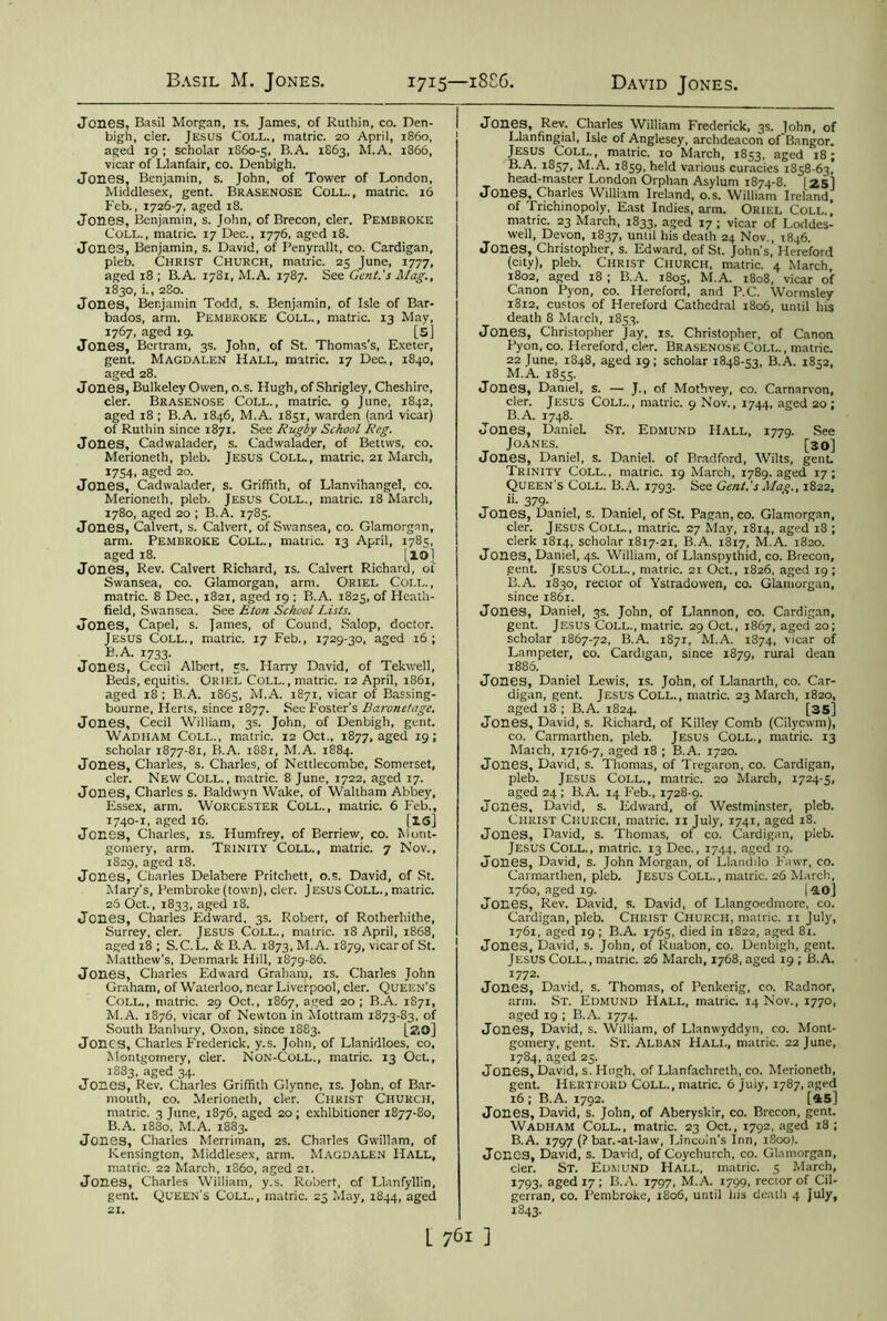 Jones, Basil Morgan, is. James, of Ruthin, co. Den- bigh, cler. JESUS COLL., matric. 20 April, i860, aged 19 ; scholar 1860-5, B.A. 1S63, M.A. 1866, vicar of Llanfair, co. Denbigh. Jones, Benjamin, s. John, of Tower of London, Middlesex, gent. Brasenose Coll., matric. 16 Feb., 1726-7, aged 18. Jones, Benjamin, s. John, of Brecon, cler. Pembroke Coll., matric. 17 Dec., 1776, aged 18. Jones, Benjamin, s. David, of Penyrallt, co. Cardigan, pleb. Christ Church, matric. 25 June, 1777, aged 18 ; B.A. 1781, M.A. 1787. See Gent.'s Mag., 1830, i., 280. Jones, Benjamin Todd, s. Benjamin, of Isle of Bar- bados, arm. Pembroke Coll., matric. 13 May, 1767, aged 19. [5] Jones, Bertram, 3s. John, of St. Thomas’s, Exeter, gent. Magdalen Hall, matric. 17 Dec., 1840, aged 28. Jones, Bulkeley Owen, o.s. Hugh, of Shrigley, Cheshire, cler. Brasenose Coll., matric. 9 June, 1842, aged 18 ; B.A. 1846, M.A. 1851, warden (and vicar) of Ruthin since 1871. See Rugby School Reg. Jones, Cadwalader, s. Cadwalader, of Bettws, co. Merioneth, pleb. Jesus Coll., matric. 21 March, 1754. aged 20. Jones, Cadwalader, s. Griffith, of Llanvihangel, co. Merioneth, pleb. Jesus Coll., matric. 18 March, 1780, aged 20 ; B.A. 1785. Jones, Calvert, s. Calvert, of Swansea, co. Glamorgan, arm. Pembroke Coll., matric. 13 April, 1785, aged 18. |_io] Jones, Rev. Calvert Richard, is. Calvert Richard, of Swansea, co. Glamorgan, arm. Oriel Coll., matric. 8 Dec., 1821, aged 19 ; B.A. 1825, of Heath- field, Swansea. See Eton School Lists. Jones, Capel, s. James, of Cound, Salop, doctor. Jesus Coll., matric. 17 Feb., 1729-30, aged 16 ; B.A. 1733. Jones, Cecil Albert, 5s. Harry David, of Tekwell, Beds, equitis. Oriel Coll., matric. 12 April, 1861, aged 18 ; B.A. 1865, M.A. 1871, vicar of Bassing- bourne, Herts, since 1877. See Foster's Baronetage. Jones, Cecil William, 3s. John, of Denbigh, gent. Wadham Coll., matric. 12 Oct., 1877, aged 19; scholar 1877-81, B.A. 1881, M.A. 1884. Jones, Charles, s. Charles, of Nettlecombe, Somerset, cler. New Coll., matric. 8 June, 1722, aged 17. Jones, Charles s. Baldwyn Wake, of Waltham Abbey, Essex, arm. Worcester Coll., matric. 6 Feb., 1740-1, aged 16. [IS] Jones, Charles, is. Humfrey, of Berriew, co. Mont- gomery, arm. Trinity Coll., matric. 7 Nov., 1829, aged 18. Jones, Charles Delabere Pritchett, o.s. David, of St. Mar/s, Pembroke (town), cler. Jesus Coll., matric. 26 Oct., 1833, aged 18. Jones, Charles Edward, 3s. Robert, of Rotherhithe, Surrey, cler. JESUS Coll., matric. 18 April, 1868, aged 18 ; S.C.L. & B.A. 1873, M.A. 1879, vicar of St. Matthew’s, Denmark Hill, 1879-86. Jones, Charles Edward Graham, is. Charles John Graham, of Waterloo, near Liverpool, cler. Queen’s Coll., matric. 29 Oct., 1867, aged 20; B.A. 1871, M.A. 1876, vicar of Newton in Mottram 1873-83, of South Banbury, Oxon, since 1883. [?.£>] Jones, Charles Frederick, y.s. John, of Llanidloes, co, Montgomery, cler. Non-Coll., matric. 13 Oct., 1883, aged 34. Jones, Rev. Charles Griffith Glynne, is. John, of Bar- mouth, co. Merioneth, cler. Christ Church, matric. 3 June, 1876, aged 20 ; exhibitioner 1877-80, B.A. 1880, M.A. 1883. Jones, Charles Merriman, 2s. Charles Gwillam, of Kensington, Middlesex, arm. Magdalen Hall, matric. 22 March, 1S60, aged 21. Jones, Charles William, y.s. Robert, of Llanfyllin, gent. Queen’s Coll., matric. 25 May, 1844, aged 21. Jones, Rev. Charles William Frederick, 3s. lohn, of Llanfingial, Isle of Anglesey, archdeacon of Bangor. Jesus Coll., matric. 10 March, 1853, aged 18; B.A. 1857, M.A. 1859, held various curacies 1858-63! head-master London Orphan Asylum 1874-8. [25] Jones, Charles William Ireland, o.s. William Ireland, of Trichinopoly, East Indies, arm. Oriel Coll.| matric. 23 March, 1833, aged 17 ; vicar of Loddes- well, Devon, 1837, until his death 24 Nov., 1846. Jones, Christopher, s. Edward, of St. John's, Hereford (city), pleb. Christ Church, matric. 4 March, 1802, aged 18 ; B.A. 1805, M.A. 1808, vicar of Canon Pyon, co. Hereford, and P.C. Wormsley 1812, custos of Hereford Cathedral 1806, until his death 8 March, 1853. Jones, Christopher Jay, is. Christopher, of Canon Pyon, co. Hereford, cler. Brasenose Coll., matric. 22 June, 1848, aged 19; scholar 1848-53, B.A. 1852, M.A. 1855. Jones, Daniel, s. — J., of Mothvey, co. Carnarvon, cler. Jesus Coll., matric. 9 Nov., 1744, aged 20; B.A. 1748. Jones, Daniel. St. Edmund Hall, 1779. See Joanes. . . „ Oo] Jones, Daniel, s. Daniel, of Bradford, Wilts, genL Trinity Coll., matric. 19 March, 1789. aged 17; Queen's Coll. B.A. 1793. See Gent.'sMag., 1822, 379- Jones, Daniel, s. Daniel, of St. Pagan, co. Glamorgan, cler. Jesus Coll., matric. 27 May, 1814, aged 18 ; clerk 1814, scholar 1817-21, B.A. 1817, M.A. 1820. Jones, Daniel, 4s. William, of Llanspythid, co. Brecon, gent. Jesus Coll., matric. 21 Oct., 1826, aged 19 ; B.A. 1830, rector of Ystradowen, co. Glamorgan, since 1861. Jones, Daniel, 3s. John, of Llannon, co. Cardigan, gent. Jesus Coll., matric. 29 Oct., 1867, aged 20; scholar 1867-72, B.A. 1871, M.A. 1874, vicar of Lampeter, co. Cardigan, since 1879, rural dean 1886. Jones, Daniel Lewis, is. John, of Llanarth, co. Car- digan, gent. Jesus Coll., matric. 23 March, 1820, aged 18 ; B.A. 1824. [35] Jones, David, s. Richard, of Killey Comb (Cilycwm), co. Carmarthen, pleb. Jesus Coll., matric. 13 Match, 1716-7, aged 18 ; B.A. 1720. Jones, David, s. Thomas, of Tregaron, co. Cardigan, pleb. Jesus Coll., matric. 20 March, 1724-5, aged 24 ; B.A. 14 Feb., 1728-9. Jones, David, s. Edward, of Westminster, pleb. Christ Church, matric. 11 July, 1741, aged 18. Jones, David, s. Thomas, of co. Cardigan, pleb. Jesus Coll., matric. 13 Dec., 1744, aged 19. Jones, David, s. John Morgan, of Llandilo Fawr, co. Carmarthen, pleb. Jesus Coll., matric. 26 March, 1760, aged 19. 140] Jones, Rev. David, s. David, of Llangoedmorc, co. Cardigan, pleb. Christ Church, matric. 11 July, 1761, aged 19 ; B.A. 1765, died in 1822, aged 81. Jones, David, s. John, of Ruabon, co. Denbigh, gent. Jesus Coll., matric. 26 March, 1768, aged 19 ; B.A. 1772. Jones, David, s. Thomas, of Penkerig, co. Radnor, arm. Sr. Edmund Hall, matric. 14 Nov., 1770, aged 19 ; B.A. 1774. Jones, David, s. William, of Llanwyddyn, co. Mont- gomery, gent. St. Alban Hall, matric. 22 June, 1784, aged 25. Jones, David, s. Hugh, of Llanfachreth, co. Merioneth, gent. Hertford Coll., matric. 6 July, 1787, aged 16 ; B.A. 1792. [45] Jones, David, s. John, of Aberyskir, co. Brecon, gent. Wadham Coll., matric. 23 Oct., 1792, aged 18; B.A. 1797 (? bar.-at-law, Lincoln’s Inn, 1800). Jones, David, s. David, of Coychurch, co. Glamorgan, cler. St. Edmund Hall, matric. 5 March, 1793, aged 17 ; B.A. 1797, M.A. 1799, rector of Cil- gerran, co. Pembroke, 1806, until his death 4 July, 1843.