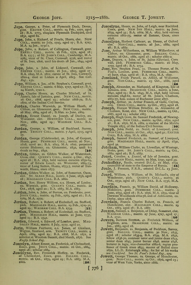 Jope, George, s. Peter, of Plymouth Dock, Devon, gent. Exeter Coll., matric. 19 Feb., 1771, aged 18 ; B.A. 1775, chaplain Plymouth Dockyard, died 1831, aged 80. Jope, John, s. Richard, of Froyle, Hants, cler. New Coll., matric. 10 July, 1723, aged 17 ; B.A. 1727, M.A. 14 Jan., 1730-1. Jope, John, s. Robert, of Callington, Cornwall, gent. Exf.te.t Coll., matric. 16 Feb., 1771, aged 18; B.A. 1773 ; of St. John's Coll., Cambridge, M.A. 1785, vicar of St. Cleer, Cornwall, 1776, and rector of St. Ives, 1806, until his death 18 Jan., 1844, aged 92. Jope, John, s. John, of Liskeard, Cornwall, cler. Exeter Coll., matric. 16 Jan., 1805, aged 17; B.A. 1809, M.A. 1811, curate of St. Ives, Cornwall, 1810-4, died at Lisbon 2 April, 1815. See Coll. Reg., 150. Jope, William, s. Jos., of St. Stephen's, Cornwall, gent. Exeter Coll., matric. 6 May, 1717, aged 17; B.A. 24 March, 1720-1. [5] Jopp, Charles Henry, 2s. Charles Mitchell, of St. Anne's, Isle of Jamaica, gent. New Coll., matric. 16 Oct., 1868, aged 19; scholar 1868-72, B.A. 1872, of the Indian Civil Service. Jordan, Charles Warwick, 3s. William Heath, of Clifton, co. Gloucester, gent. New Coll., matric. 28 May, 1869, aged 28 ; B.Mus. 10 June, 1869. Jordan, Ernest Daniel, is. Joseph, of Dudley, co. Worcester, cler. Hertford Coll., matric. 20 Nov., 1880, aged 19 ; Wadham Coll. B.A. 1885. Jordan, George, s. William, of Buckland, Surrey, gent. Trinity Coll., matric. 7 April, 1713, aged 17- Jordan, George (Colebrooke), 2s. John, of Gosport, Hants, gent. Pembroke Coll., matric. 26 Nov., 1818, aged 20; B.A. 1823, M.A. 1827, perpetual curate Blakeney, co. Gloucester, 1832, until his death 10 Sep., 1842. [lO] Jordan, Gibbes, 2s. Gibbes Walker, of Waterstock, Oxon, cler. Queen’s Coll., matric. 9 Dec., 1847, aged 18 ; B.A. 1831, held various curacies 1852-69, rector of Edwin Loach, co. Worcester, 1869-73, vicar of Long Sutton, Hants, 1873-7, rector of Tun- worth, Hants, since 1877. Jordan, Gibbes Walker, 2s. John, ofSomerton, Oxon, cler. St. Alban Hall, matric. 6 June, 1856, aged 18 ; Magdalen Coll. B.A. i860. Jordan, Rev. Henry William, o.s. Henry, of Loxley, co. Warwick, gent. Queen's Coll., matric. 22 Oct., 1878, aged 20 ; B.A. 1883, M.A. 1885. Jordan, John, s. John, of Burton, co. Pembroke, gent. Jesus Coll., matric. 23 Feb., 1765, aged 16 ; B.A. 1769, M.A. 1771. Jordan, Robert, s. Robert, of Eccleshall, co. Stafford, pleb. Magdalen Hall, matric. 19 Feb., 1729-30, aged 19 ; Wadham Coll. B.A. 1734. [15] Jordan, Thomas, s. Robert, of Eccleshall, co. Stafford, pleb. Magdalen Hall, matric. 21 June, 1737, aged 19 ; B.A. 1741. Jorden, Edward, s. Edward, of London, gent. Mag- dalen Hall, matric. 8 July, 1777, aged 21. Jorie, William Fairhurst, o.s. James, of Glen'uce, Wigton, Scotland, arm. Trinity Coll., matric. 9 April, 1864, aged 19; B.A. 1868, M.A. 1871, a solicitor at Wootton Bassett, died March, 1876. See Rugby School Reg. Joscelyn, Albert Ernest, 2s. Frederick, of Chelmsford, Essex, gent. Jesus Coll., matric. 16 Oct., 1884, aged 18 ; scholar 1884. Joscelyne, Rev. Frederick Hedley, is. Frederick, of Chelmsford, Essex, gent. Balliol Coll., matric. 16 Oct., 1879, aged 19; B.A. 1883, M.A. 18S6. [20] Joscelyne, Henry, 2s. John, of Leigh, near Rochford Essex, gent. New Inn Hall, matric. 24 June, 1859, aged 33 ; B.A. 1862, M.A. 1877, held various curacies 1861-73, rector of Ibstone, Oxon, since 1878. Joscelyne, Herbert Cathcarf, 2s. Henry, of Oxford cler. Non-Coll., matric. 28 Jan., 1882, aged 18 ; B.A. 1887. Jose, Arthur Wilberforce, is. William Wilberforce, ot Clifton, co. Gloucester, gent. BALLIOL Coll., matric. 18 Oct., 1881, aged 18 ; scholar 1881-2. Jose, Degory, s. John, of St. Julius (Gluvias), Com wall, pleb. Pembroke Coll., matric. 16 May, 1750, aged 18 ; B.A. 1754. Jose, Rev. Stephen Prust, is. Thomas Porter, of St. Paul's, London, gent. Pembroke Coll., matric. 16 June, 1849, aged 16 ; B.A. 1853, M.A. 1857. Joseland, Frank Pursell, is. Alfred, of Worcester, gent. Non-Coll., matric. 23 Oct., 1886, aged 23. [26 Joseph, Alexander, 2s. Nathaniel, of Kingston, Isle ot Jamaica, arm. Brasenose Coll., matric. 9 June, 1841, aged 19 ; B.A. 1845, M.A. 1848, held various curacies 1848-61, rector of St. John's, Chatham, 1861-77, hon. canon of Rochester since 1877. Joseph, Arthur, is. Arthur Francis, of Galle, Ceylon, arm. Oriel Coll., matric. 19 Oct., 1873, aged 18. Joseph, Horace William Brindley, is. Alexander, of Chatham, Kent, cler. New Coll., matric. 15 Oct., 1886, aged 19 ; scholar 1885. Joseph, Hugh Gore, 6s. Samuel Frederick, of Newing- ton, gent. New Coll., matric. 14 Oct., 1872, aged 18 ; B.A. 1876, M.A. 1882, a student of the Middle Temple 1873, of the Indian Civil Service. [30] Joseph, John Neild, is. Neiid, of Liverpool, gent. Non-Coll. , matric. 16 Oct., 1877, aged 32 ; Exeter Coll. B.A. 1879, M.A. 1882. Joseph, Samuel Frederick, 2s. Samuel, of Liverpool, gent. Magdalen Hall, matric. 27 April, 1830, aged 32. Jotcham, William Clarke, is. Llewellyn, of Wantage, Berks, gent. St. John's Coll., matric. 14 Oct., 1882, aged 16; B.A. 1887. Jouet, Cavalier, s. Daniel, of Isle of Jamaica, gent. Magdalen Hall, matric. 10 May, 1790, aged 49. Joukoffsky, Basile, created D.C.L. 21 May, 1839 councillor of state to the Emperor of Russia. [35] Joule, J. Prescott, F.R.S., created D.C.L. 13 June, 1866. Jourd, William, s. William, of St. Michael's, city of Winchester, pleb. Queen's Coll., matric. 16 Oct., 1732, aged 18 ; New Coll. B.A. 1736, M.A. I739- Jourdain, Francis, 3s. William David, of Holloway, Middlesex, gent. Pembroke Coll., matric. 3 June, 1852, aged 18 ; B.A. 1856, M.A. 1859, vicar of Derwent Woodlands 1862-78, and of Ashbourne, co. Derby, since 1878. Jourdain, Francis Charles Robert, is. Francis, of Manchester, cler. Magdalen Coll., matric. 19 Oct., 1883, aged 18 ; B.A. 1887. Jouxon, Samuel, s. Benjamin, of Obley, Somerset, cler. Wadham Coll., matric. 27 June, 1717, aged 17; B.A. 1721. [SO] Jowers, Bertram Stretton, 4s. Frederick William, of Brighton, arm. Brasenose Coll., matric. 22 Jan., 1885, aged 18. Jowett, Benjamin, is. Benjamin, of Peckham, Surrey, gent. Balliol Coll., matric. 30 Nov., 1835, aged 18; scholar 1835-9, B.A. 1839, M.A. 1842, fellow 1838-70, assistant tutor and junior dean 1843, senior dean 1843, junior bursar 1846, senior 1848, lecturer in logic, vice-chancellor 1882-6, regius pro- fessor of Greek since 1855, master of Balliol since 1870, LL.D. Edinburgh 1884; for list of his works see Crockford. See St. Pauls School Reg., 279. Jowett, George Thomas, is. George, of Manchester, gent. Non-Coll., matric. 19 Oct., 1876, aged 23 ; vicar of West Vale, Yorks, since 1886.