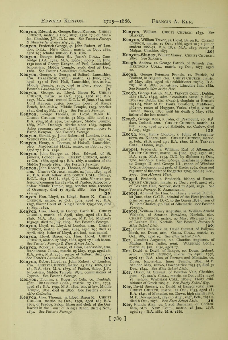 Kenyon, Edward, 2S. George, Baron Kenyon. Christ Church, matric. 3 Dec., 1827, aged 17 ; of Maes- fen, Cheshire, J.P., D. L. ,etc. See Foster's Peerage & Manchester School Reg., ii., iii. Kenyon, Frederick George, 4s. John Robert, of Lon- don, d.c.l. New Coll., matric. 14 Oct., 1882, aged 19 ; scholar 1882-86, B.A. 1886. Kenyon, George, fellow St. John’s Coll., Cam- bridge (B.A. 1722, M.A. 1726) ; incorp. 13 June, 1750 (son of George Kenyon, of Peel, Lancashire), bar.-at-law, Middle Temple, 1726, died 28 Dec., 1780. See Foster’s Lancashire Collection. Kenyon, George, s. George, of Salford, Lancashire, arm. BRASENOSE Coll., matric. 13 June, 1750, aged 15; of Peel Hall, Lancashire, bar.-at-law, Middle Temple, 1757, died in Dec., 1770. See Foster’s Lancashire Collection. [s] Kenyon, George, 2s. Lloyd, Baron K. Christ Church, matric. 10 Oct., 1794, aged 18; B.A. 1797, M.A. 1801, created D.C.L. 16 June, 1814, 2nd Lord Kenyon, custos bievium Court of King’s Bench, bar.-at-law, Middle Temple, 1793, bencher 1811, died 25 Feb., 1855. See Foster's Peerage. Kenyon, George Thomas, 2s. Lloyd, Baron K. Christ Church, matric. 31 May, i860, aged 19; B.A. 1864, M.A. 1870, bar.-at-law, Middle Temple, 1869, M.P. Denbigh district since 1885, captain Salop yeomanry cavalry 1873-8, heir-presumptive to Baron Kenyon. See Foster’s Peerage. Kenyon, Gerald, 5s. John Robert, of London, D.C.L. Worcester Coll., matric. 23 April, 1834, aged 19. Kenyon, Henry, s. Thomas, of Halsall, Lancashire, pleb. Magdalen Hall, matric. 22 Feb., 1736-7, aged 17 ; B. A. 1740. Kenyon, John George, is. Hon. Edward, of St. James’s, London, arm. Christ Church, matric. 17 Oct., 1862, aged 19 ; B.A. 1867, a student of the Middle Temple 1863. See Foster's Peerage. Kenyon, John Robert, 3s. Thomas, of Pradoe, Salop, arm. Christ Church, matric. 24 Jan., 1825, aged 18, B.A. 1828; fellow All Souls’ Coll. 1828-47, B.C.L. 1831, D.C.L. 1836, Q.C. 1862, Vinerian pro- fessor of common law 1843-82, of Pradoe, Salop, bar.- at-law, Middle Temple, 1833, bencher 1862, recorder of Oswestry, died 17 April, 1880. See Foster's Peerage. [lOl Kenyon, Hon. Lloyd, is. Lloyd, Baron K. Christ Church, matric. 10 Oct., 1794, aged 19; B.A. 1797, filazer Court of King's Bench 1793-1800, died 15 Sep., 1801. Kenyon, Hon. Lloyd, is. George, Baron K. Christ CHURCH, matric. 18 April, 1823. aged 18 ; B.A. 1826, M.A. 1829, 3rd baron, M.P. St. Michael's 1830-32, died 14 July, 1869. See Foster’s Peerage. Kenyon, Lloyd, IS. Lloyd, of London, arm. Christ Church, matric. 8 June, 1854, aged 19 ; died 17 April, 1865, father of Lloyd, 4th lord, next named. Kenyon, Lloyd, Baron, o.s. Hon. Lloyd. Christ Church, matric. 27 May, 1882, aged 17 ; 4th baron. See Foster’s Peerage & Eton School Lists. Kenyon, Robert, s. George, of Dean, Lancashire, arm. Brasenose Coll. , matric. 25 May, 1759, aged 16; B.A. 1763, M.A. 1765, rector of Salford, died 1787. See Foster’s Lancashire Collection. [15 ] Kenyon, Robert Lloyd, is. John Robert, of London, arm. CHRIST Church, matric. 23 May, 1866, aged 18 ; B.A. 1871, M.A. 1873, of Pradoe, Salop, J.P., bar.-at-law, Middle Temple, 1873, commissioner at Cyprus. See Foster’s Peerage. Kenyon, Thomas, s. Roger, of Cefn, co. Denbigh, gent. Brasenose Coll., matric. 17 Oct., 1795, aged 18 ; B.A. 1799, M.A. 1802, bar.-at-law, Middle Temple, 1802, died in 1806. See Foster’s Lanca- shire Collection. Kenyon, Hon. Thomas, 3s. Lloyd, Baron K. Christ Church, matric. 24 Oct., 1798, aged 18; B.A. 1801, of Pradoe, Salop, filazer and clerk of the Out- lawries in the Court of King's Bench, died 4 Nov., 1851. See Foster’s Peerage. Kenyon, William. Christ Church, 1833. See- Slaney. Kenyon, William Trevor, 4s. Lloyd, Baron K. Christ Church, matric. 12 Oct., 1866, aged 18 ; a junior student 1866-71, B.A. 1871, M.A. 1873, rector of Malpas, Cheshire, 1873. [20) Kenyon-Slaney, William Slaney. Christ Church, 1865. See Slaney. Keogh, Andrew, 2s. George Patrick, of Brussels, cler. Hertford Coll., matric. 13 Oct., 1877, aged 20. Keogh, George Peterson Francis, is. Patrick, of Brabant, in Belgium, cler. Christ Ciiurch, matric. 28 May, 1874, aged 18 ; exhibitioner 1876-9, B.A. 1878, M.A. 1882, bar.-at-law, Lincoln’s Inn, 1882. See Foster’s Me?i at the Bar. Keogh, George Patrick, M.A. Trinity Coll., Dublin, 1867 (B.A. 1844), adm. ‘ comitatis causa' 7 Nov., 1867 (see Dublin Cat. Grads.), chaplain at Brussels 1851-64, vicar of St. Paul's, Stratford, Middlesex, 1864-77, rector of Huggate, Yorks, 1876-9, vicar of Dinton, Bucks, 1879, until his death 5 May, 1882, father of the last named. Keogh, George Rous, s. John, of Peamount, co. Kil- dare, Ireland, arm. Christ Church, matric. 14 Feb., 1809, aged 17 ; of Kilbride, co. Carlow, died 8 Aug., 1850. [25] Keogh, Rev. Henry Clopton, s. John, of Laughins- town, co. Kildare, arm. Christ Church, matric. 24 Feb., 1816, aged 19 ; B.A. 1820, M.A. Trinity Coll., Dublin, 1832. Keppel, Frederick, s. William, Earl of Albemarle. Christ Church, matric. 26 June, 1747, aged 18 ; B.A. 1752, M.A. 1754, D.D. by diploma 19 Oct., 1762, bishop of Exeter 1762-77, chaplain in ordinary to George II. and George III., canon of Windsor 1754, archdeacon and preb. of Exeter 1762, dean and registrar of the order of the garter 1765, died 27 Dec., 1777. See Alumni West. Keppel, Frederick, s. Frederick, bishop of Exeter. Christ Church, matric. 12 Dec., 1778, aged 16; of Lexham Hall, Norfolk, died 12 April, 1830. See Foster’s Peerage, E. Albemarle. Keppel, Admiral the Hon. Sir Henry, created D.C.L. 22 June, i87o,G.C.B., admiral of the Fleet (retired), principal naval A.-D.-C. to the Queen 1878-9, son of William Charles, 4th Earl of Albemarle. See Foster’s Peerage. Keppel, William Henry Augustus, 2s. William Arnold Walpole, of Stratton Strawless, Norfolk, cler. Christ Church, matric. 27 May, 1863, aged 17 ; of Lexham Hall, Norfolk. See Foster’s Peerage & Eton School Lists. | 30j Ker, Charles Frederick, 2s. David Stewart, of Ballyna- hinch, co. Down, arm. Oriel Coll., matric. 19 Oct., 1867, aged 19. See Eton School Lists. Ker, Claudius Augustus, o.s. Claudius Augustus, of Madras, East Indies, gent. Wadiiam Coll., matric. 24 Jan., 1850, aged 17. Ker, David, s. David, of Bangor, co. Down, Ireland, arm. Christ Church, matric. 19 April, 1796, aged 17 ; B.A. 1800, of Portavo and Montalto, co. Down, bar.-at-law, Inner Temple, 1804, M.P. Athlone May, 1820-6, Downpatrick 1835-41, died 30 Dec., 1844, See Eton School Lists. Ker, David, 25. Stewart, of Bowdon Vale, Cheshire, gent. Queen’s Coll., matric. 10 Oct., 1861, aged 18 ; scholar Wadham Coll. 1862-7, Hody exhi- bitioner of Greek 1864-7. See Rugby School Reg. Ker, David Stewart, is. David, of Bangor (city), arm. Christ Church, matric. 22 Oct., 1835, aged 18; B.A. 1841, of Montalto, co. Down, high sheriff 1852, M.P. Downpatrick, 1847 to Aug., 1851, Feb., 1857-9, died 8 Oct., 1878. See Eton School Lists. |_35 ] Ker, Francis Alan, 2S. Claud Buchanan, of Chelten- ham, m.d. New Coll., matric. 26 Jan., 1878, aged 19 ; B.A. 1882, M.A. 1886.