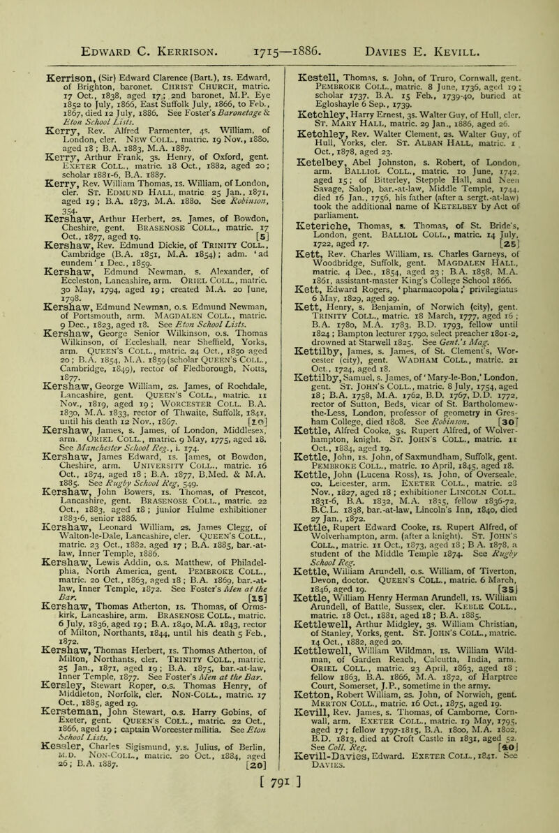 Edward C. Kerrison 1715—1886. Davies E. Kevill, Kerrison, (Sir) Edward Clarence (Bart.), is. Edward, of Brighton, baronet. Christ Church, matric. 17 Oct., 1838, aged 17; 2nd baronet, M.P. Eye 1852 to July, 1866, East Suffolk July, 1866, to Feb., 1867, died 12 July, 1886. See Foster's Baronetage Sc Eton School Lists. Kerry, Rev. Alfred Parmenter, 4s. William, of London, cler. New Coll., matnc. 19 Nov., 1880, aged 18 ; B.A. 1883, M.A. 1887. Kerry, Arthur Frank, 3s. Henry, of Oxford, gent. Exeter Coll., matric. 18 Oct., 1882, aged 20; scholar 1881-6, B.A. 1887. Kerry, Rev. William Thomas, is. William, of London, cler. St. Edmund Hall, matric 25 Jan., 1871, aged 19 ; B.A. 1873, M.A. 1880. See Robinson, , 3S4- Kershaw, Arthur Herbert, 2s. James, of Bowdon, Cheshire, gent. Brasenose Coll., matric. 17 Oct., 1877, aged 19. [5] Kershaw, Rev. Edmund Dickie, of Trinity Coll., Cambridge (B.A. 1831, M.A. 1854); adm. ‘ad eundem' 1 Dec., 1859. Kershaw, Edmund Newman, s. Alexander, of Eccleston, Lancashire, arm. Oriel Coll., matric. 30 May, 1794, aged 19; created M.A. 20 June, 1798. Kershaw, Edmund Newman, o.s. Edmund Newman, of Portsmouth, arm. Magdalen Coll., matric. 9 Dec., 1823, aged 18. See Eton School Lists. Kershaw, George Senior Wilkinson, o.s. Thomas Wilkinson, of Eccleshall, near Sheffield, Yorks, arm. Queen's Coll., matric. 24 Oct., 1850 aged 20; B.A. 1854, M.A. 1859 (scholar Queen’s Coll., Cambridge, 1849), rector of Fledborough, Notts, 1877. Kershaw, George William, 2s. James, of Rochdale, Lancashire, gent. Queen’s Coll., matric. 11 Nov., 1819, aged 19 ; Worcester Coll. B.A. 1830, M.A. 1833, rector of Thwaite, Suffolk, 1841, until his death 12 Nov., 18C7. [10] Kershaw, James, s. James, of London, Middlesex arm. Oriel Coll., matric. 9 May, 1775, aged iS. See Manchester School Reg., i. 174. Kershaw, James Edward, is. James, ot Bowdon, Cheshire, arm. University Coll., matric. 16 Oct., 1874, aged 18 ; B.A. 1877, B.Med. & M.A. 1885. See Rugby School Reg, 549. Kershaw, John Bovvers, is. Thomas, of Prescot, Lancashire, gent. Brasenose Coll. , matric. 22 Oct., 1883, aged 18; junior Hulme exhibitioner 1883-6, senior 1886. Kershaw, Leonard William, 2s. James Clegg, of Walton-le-Dale, Lancashire, cler. Queen’s Coll., matric. 23 Oct., 1882, aged 17 ; B.A. 1885, bar.-at- law, Inner Temple, 1886. Kershaw, Lewis Addin, o.s. Matthew, of Philadel- phia, North America, gent. Pembroke Coll., matric. 20 Oct., 1863, aged 18 ; B.A. i860, bar.-at- law, Inner Temple, 1872. See Foster's Men at the Bar. [15] Kershaw, Thomas Atherton, is. Thomas, of Orms- kirk, Lancashire, arm. Brasenose Coll., matric. 6 July, 1836, aged 19; B.A. 1840, M.A. 1843, rector of Milton, Northants, 1844, until his death 5 Feb., 1872. Kershaw, Thomas Herbert, is. Thomas Atherton, of Milton, Northants, cler. Trinity Coll., matric. 25 Jan., 1871, aged 19; B.A. 1875, bar.-at-law, Inner Temple, 1877. See Foster's Men at the Bar. Kersley, Stewart Roper, o.s. Thomas Henry, of Middleton, Norfolk, cler. Non-Coll., matric. 17 Oct., 1885, aged 19. Kersteman, John Stewart, o.s. Harry Gobins, of Exeter, gent. Queen’s Coll., matric. 22 Oct., 1866, aged 19 ; captain Worcester militia. See Eton School Lists. Kessler, Charles Sigismund, y.s. Julius, of Berlin, ivi.D. Non-Coli.., matric. 20 Oct., 1884, aged 26; B.A. 1887. [20] Kestell, Thomas, s. John, of Truro, Cornwall, gent. Pembroke Coll., matric. 8 June, 1736, aged 19; scholar 1737, B.A. 15 Feb., 1739-40, buried at Egloshayle 6 Sep., 1739. Ketchley, Harry Ernest, 3s. Walter Guy, of Hull, cler. St. Mary Hall, matric. 29 Jan., 1886, aged 26. Ketchley, Rev. Walter Clement, 2s. Walter Guy, of Hull, Yorks, cler. St. Alban Hall, matric. 1 Oct., 1878, aged 23. Ketelbey, Abel Johnston, s. Robert, of London, arm. Balliol Coll., matric. 10 June, 1742. aged 15; of Bitterley, Stepple Hall, and Neen Savage, Salop, bar.-at-law, Middle Temple, 1744. died 16 Jan., 1756, his father (after a sergt.-at-law) took the additional name of Ketelbey by Act of parliament. Keteriche, Thomas, s. Thomas, of St. Bride's, London, gent. Balliol Coll., matric. 14 July, 1722, aged 17. [25J Kett, Rev. Charles William, is. Charles Garneys, of Woodbridge, Suffolk, gent. Magdalen Hall, matric. 4 Dec., 1854, aged 23; B.A. 1858, M.A. 1861, assistant-master King’s College School 1866. Kett, Edward Rogers, ‘ pharmacopolaprivilegiatus 6 May, 1829, aged 29. Kett, Henry, s. Benjamin, of Norwich (city), gent. Trinity Coll., matric. 18 March, 1777, aged 16 ; B.A. 1780, M.A. 1783, B.D. 1793, fellow until 1824 ; Bampton lecturer 1790, select preacher 1801-2, drowned at Starwell 1825. See Gent's Mag. Kettilby, James, s. James, of St. Clement’s, Wor- cester (city), gent. Wadham Coll., matric. 21 Oct., 1724, aged 18. Kettilby, Samuel, s. James, of ‘ Mary-le-Bon,’ London, gent. St. John's Coll., matric. 8 July, 1754, aged 18; B.A. 1758, M.A. 1762, B.D. 1767, D.D. 1772, rector of Sutton, Beds, vicar of St. Bartholomew- the-Less, London, professor of geometry in Gres- ham College, died 1808. See Robinson. [30] Kettle, Alfred Cooke, 3s. Rupert Alfred, of Wolver- hampton, knight. Sr. John's Coll., matric. n Oct., 1884, aged 19. Kettle, John, is. John, of Saxmundham, Suffolk, gent. Pembroke Coll., matric. 10 April, 1845, aged 18. Kettle, John (Lucena Ross), is. John, of Overseale, co. Leicester, arm. Exeter Coll., matric. 23 Nov., 1827, aged 18 ; exhibitioner Lincoln Coll. 1831-6, B.A. 1832, M.A. 1835, fellow 1836-72, B.C.L. 1838, bar.-at-law, Lincoln’s Inn, 1840, died 27 Jan., 1872. Kettle, Rupert Edward Cooke, is. Rupert Alfred, of Wolverhampton, arm. (after a knight). St. John's Coll., matric. 11 Oct., 1873, aged 18; B A. 1878, a student of the Middle Temple 1874. See Rugby School Reg. Kettle, William Arundell, o.s. William, of Tiverton, Devon, doctor. Queen's Coll., matric. 6 March, 1846, aged 19. [35] Kettle, William Henry Herman Arundell, is. William Arundell, of Battle, Sussex, cler. Keble Coll., matric. 18 Oct., 1881, aged 18 ; B.A. 1885. Kettlewell, Arthur Midgley, 3s. William Christian, of Stanley, Yorks, gent. St. John's Coll., matric. 14 Oct., 1882, aged 20. Kettlewell, William Wildman, is. William Wild- man, of Garden Reach, Calcutta, India, arm. Oriel Coll., matric. 23 April, 1863, aged i3 ; fellow 1863, B.A. 1866, M.A. 1872, of Harptrce Court, Somerset, J.P., sometime in the army. Ketton, Robert William, 2s. John, of Norwich, gent. Merton Coll., matric. 16 Oct., 1875, aged 19. Kevill, Rev. James, s. Thomas, of Camborne, Corn- wall, arm. Exeter Coll., matric. 19 May, 1795. aged 17 ; fellow 1797-1815, B.A. 1800, M.A. 1802, B.D. 1813, died at Croft Castle in 1831, aged 52. See Coll. Reg. [40J Kevill-Davie3, Edward. Exeter Coll. , 1841. See Davies.