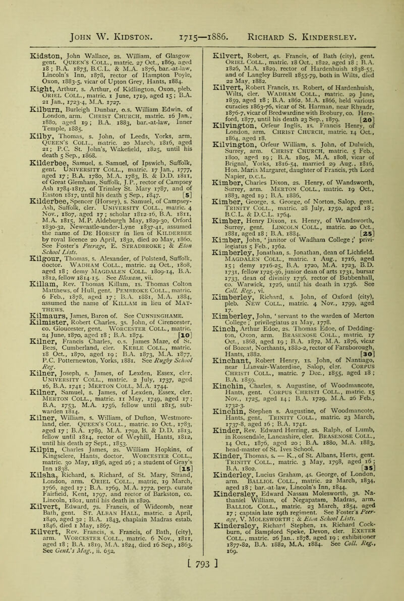 John W. Kidston 1715—1886 Richard S. Kindersley. Kidston, John Wallace, 2s. William, of Glasgow gent. Queen's Coll., matric. 27 Oct., 1869, aged 18 ; B.A. 1873, B.C.L. & M.A. 1876, bar.-at-law, Lincoln's Inn, 1878, rector of Hampton Poyle, Oxon, 1883-5, vicar of Upton Grey, Hants, 1884. Kight, Arthur, s. Arthur, of Kidlington, Oxon, pleb. Oriel Coll., matric. x June, 1719, aged 15; B.A. 21 Jan., 1723-4, M.A. 1727. Kilburn, Burleigh Dunbar, o.s. William Edwin, of London, arm. Christ Church, matric. 16 Jan., 1880, aged 19 ; B.A. 1883, bar.-at-law, Inner Temple, 1885. Kilby, Thomas, s. John, of Leeds, Yorks, arm. Queen's Coll., matric. 20 March, 1816, aged 21; P.C. St. John's, Wakefield, 1825, until his death 5 Sep., 1868. Kilderbee, Samuel, s. Samuel, of Ipswich, Suffolk, gent. University Coll., matric. 17 Jan., 1777, aged 17 ; B.A. 1780, M.A. 1783, B. & D.D. 1811, of Great Glemham, Suffolk, J.P., rector of Campsey Ash 1784-1817, of Trimley St. Mary 1787, and of Easton 1817, until his death 5 Sep., 1847. [5] Kilderbee, Spencer (Horsey), s. Samuel, of Campsey- Ash, Suffolk, cler. University Coll., matric. 4 Nov., 1807, aged 17; scholar 1812-16, B.A. 1811, M.A. 1815, M.P. Aldeburgh May, 1829-30, Orford 1830-32, Newcastle-under-Lyne 1837-41, assumed the name of De Horsey in lieu of Kilderbee by royal licence 20 April, 1832, died 20 May, i860. See Foster's Peerage, E. Stradbroke ; & Eton School Lists. Kilgour, Thomas, s. Alexander, of Polstead, Suffolk, doctor. Wadham Coll., matric. 24 Oct., 1808, aged 18; demy Magdalen Coll. 1809-14, B.A. 1812, fellow 181415. See Bloxam, vii. Killam, Rev. Thomas Killam, is. Thomas Colton Matthews, of Hull, gent. Pembroke Coll., matric. 6 Feb., 1878, aged 17; B.A. 1881, M.A. 1884, assumed the name of Killam in lieu of Mat- thews. Kilmaurs, James, Baron of. See Cunninghame. Kilmister, Robert Charles, 3s. John, of Cirencester, co. Gloucester, gent. Worcester Coll., matric. 24 June, 1870, aged 18 ; B.A. 1874. [lo] Kilner, Francis Charles, o.s. James Maze, of St. Bees, Cumberland, cler. Keble Coll., matric. 18 Oct., 1870, aged 19; B.A. 1873, M.A. 1877, P.C. Potternewton, Yorks, 1881. See Rugby School Reg. Kilner, Joseph, s. James, of Lexden, Essex, cler. University Coll., matric. 2 July, 1737, aged 16, B.A. 1741; Merton Coll, M.A. 1744. Kilner, Samuel, s. James, of Lexden, Essex, cler. Merton Coll., matric. 11 May, 1749, aged 17; B.A. 1753, M.A. 1756, fellow until 1815, sub- warden 1814. Kilner, William, s. William, of Dufton, Westmore- land, cler. Queen's Coll., matric. 10 Oct., 1783, aged 17 ; B.A. 1789, M.A. 1792, B. & D.D. 1813, fellow until 1814, rector of Weyhill, Hants, 1812, until his death 27 Sept., 1853. Kilpin, Charles James, 2s. William Hopkins, of Kingsclere, Hants, doctor. Worcester Coll., matric. 30 May, 1836, aged 26 ; a student of Gray’s Inn 1838. [15] Kilsba, Richard, s. Richard, of St. Mary, Strand, London, arm. ORIEL Coll., matric. 19 March, 1766, aged 17; B.A. 1769, M.A. 1772, perp. curate Fairfield, Kent, 1797, and rector of Barkston, co. Lincoln, 1801, until his death in 1829. Kilvert, Edward, 7s. Francis, of Widcomb, near Bath, gent. St. Alban Hall, matric. 2 April, 1840, aged 32 ; B.A. 1843, chaplain Madras estab. 1846, died 1 May, 1867. Kilvert, Rev. Francis, s. Francis, of Bath, (city), arm. Worcester Coll., matric. 6 Nov., 1811, aged 18 ; B.A. 1819, M.A. 1824, died 16 Sep., 1863. See Cent.'s Mag., ji. 652, Kilvert, Robert, 4s. Francis, of Bath (city), gent. Oriel Coll., matric. 18Oct., 1822, aged 18 ; B.A. 1826, M.A. 1829, rector of Hardenhuish 1838-55, and of Langley Burrell 1855-79, both in Wilts, died 22 May, 1882. Kilvert, Robert Francis, is. Robert, of Hardenhuish, Wilts, cler. Wadham Coll., matric. 29 June, 1859, aged 18 ; B.A. 1862. M.A. 1866, held various curacies 1863-76, vicar of St. Harman, near Rhyadr, 1876- 7, vicar of Bredwardine with Brobury, co. Here- ford, 1877, until his death 23 Sep., 1879. [20] Kilvington, Orfeur Inglis, is. Francis Henry, of London, arm. Christ Church, matric. 14 Oct., 1864, aged 18. Kilvington, Orfeur William, s. John, of Dulwich, Surrey, arm. Christ Church, matric. 5 Feb., 1800, aged 19; B.A. 1805, M.A. 1808, vicar of Brignal, Yorks, 1816-54, married 29 Aug., 1816, Hon. Maria Margaret, daughter of Francis, 7th Lord Napier, d.c.l. Kimber, Charles Dixon, 2s. Henry, of Wandsworth, Surrey, arm. Merton Coll., matric. 19 Oct., 1883, aged 19 ; B.A. 1886. Kimber, George, s. George, of Norton, Salop, gent. Trinity Coll., matric. 28 July, 1750, aged 18; B.C.L. & D.C.L. 1764. Kimber, Henry Dixon, is. Henry, of Wandsworth, Surrey, gent. Lincoln Coll., matric. 20 Oct., 1881, aged 18 ; B.A. 1884. [25] Kimber, John, ‘janitor of Wadham College;’ privi- legiatus 5 Feb., 1762. Kimberley, Jonathan, s. Jonathan, dean of Lichfield. Magdalen Coll., matric. 1 Aug., 1716, aged 15; demy 1716-25, B.A. 1720, M.A. 1723, B.D. 1731, fellow 1725-36, junior dean of arts 1731, bursar 1733, dean of divinity 1736. rector of Bubbenhall, co. Warwick, 1726, until his death in 1736. See Coll. Reg., vi. Kimberley, Richard, s. John, of Oxford (city), pleb. New Coll., matric. 4 Nov., 1799, aged I7- Kimberley, John, * servant to the warden of Merton College ;' privilegiatus 21 May, 1778. Kinch, Arthur Edoe, 2s. Thomas Edoe, of Dedding- ton, Oxon, arm. Brasenose Coll., matric. 17 Oct., 1868, aged 19; B.A. 1872, M.A. 1876, vicar of Bozeat, Northants, 1880-2, rector of Farnborough, Hants, 1882. [30] Kinchant, Robert Henry, is. John, of Nantiago, near Llanvair-Waterdine, Salop, cler. Corpus Christi Coll., matric. 7 Dec., 1855, aged 18; B.A. 1859. Kinchin, Charles, s. Augustine, of Woodmancote, Hants, gent. Corpus Christi Coli... matric. 15 Nov., 1725, aged 14; B.A. 1729, M.A. 26 Feb., 1732-3. Kinchin, Stephen s. Augustine, of Woodmancote, Hants, gent. Trinity Coll., matric. 23 March, i737‘8, aged 16 ; B.A. 1741. Kinder, Rev. Edward Herring, 2s. Ralph, of Lumb, in Rossendale, Lancashire, cler. Brasenose Coll., 14 Oct., 1876, aged 20 ; B.A. 1880, M.A. 1883, head-master of St. Ives School. Kinder, Thomas, s. — K., of St. Albans, Herts, gent. Trinity Coll., matric. 3 May, 1798, aged 16; B.A. 1802. [35] Kinderley. Lucius Graham, 4s. George, of London, arm. Balliol Coll., matric. 22 March, 1834, aged 18 ; bar.-at-law, Lincoln’s Inn, 1844. Kindersley, Edward Nassau Moleswortli, 3s. Na- thaniel William, of Negapatam, Madras, arm. Balliol Coll., matric. 23 March, 1854, aged 17 ; captain late 19th regiment. See Foster's Peer- age, V. Molesworth ; & Eton School Lists. Kindersley, Richard Stephen, is. Richard Cock- burn, of Bampford Speke, Devon, cler. Exeter Coll., matric. 26 Jan.. 1878. aged 19 ; exhibitioner 1877- 82, B.A. 1882, M.A. 1884. See Coll. Reg., 169.