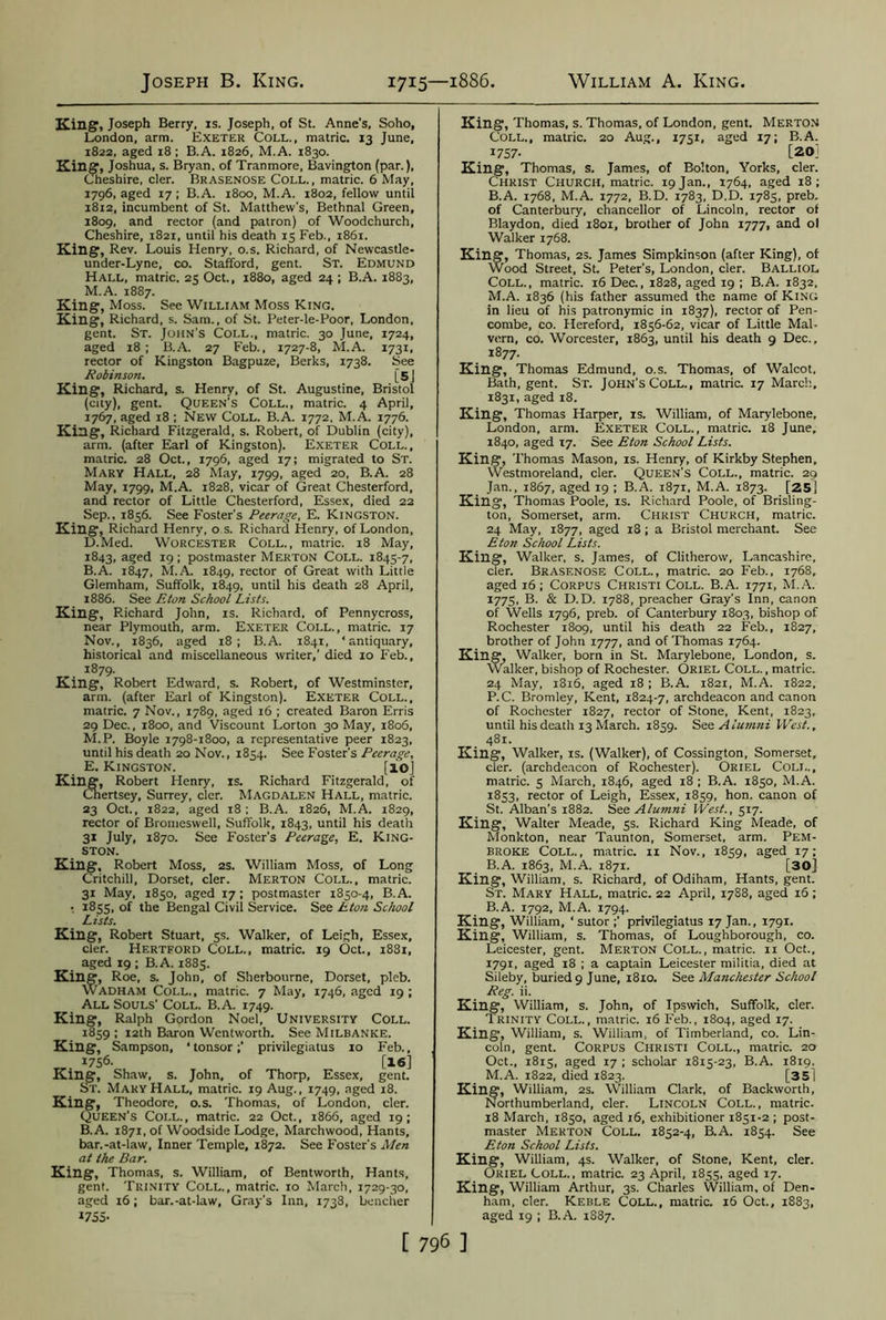 King, Joseph Berry, is. Joseph, of St. Anne's, Soho, London, arm. Exeter Coll., matric. 13 June, 1822, aged 18; B.A. 1826, M.A. 1830. King, Joshua, s. Bryan, of Tranmore, Bavington (par.), Cheshire, cler. Brasenose Coll., matric. 6 May, 1796, aged 17; B.A. 1800, M.A. 1802, fellow until 1812, incumbent of St. Matthew’s, Bethnal Green, 1809, and rector (and patron) of Woodchurch, Cheshire, 1821, until his death 13 Feb., 1861. King, Rev. Louis Henry, o.s. Richard, of Newcastle- under-Lyne, co. Stafford, gent. St. Edmund Hall, matric. 25 Oct., 1880, aged 24 ; B.A. 1883, M.A. 1887. King, Moss. See William Moss King. King, Richard, s. Sam., of St. Peter-le-Poor, London, gent. St. John’s Coll., matric. 30 June, 1724, aged 18; B.A. 27 Feb., 1727-8, M.A. 1731, rector of Kingston Bagpuze, Berks, 1738. See Robinson. [5J King, Richard, s. Henry, of St. Augustine, Bristol (city), gent. Queen’s Coll., matric. 4 April, 1767, aged 18 ; New Coll. B.A. 1772, M.A. 1776. King, Richard Fitzgerald, s. Robert, of Dublin (city), arm. (after Earl of Kingston). Exeter Coll., matric. 28 Oct., 1796, aged 17; migrated to St. Mary Hall, 28 May, 1799, aged 20, B.A. 28 May, 1799, M.A. 1828, vicar of Great Chesterford, and rector of Little Chesterford, Essex, died 22 Sep., 1856. See Foster's Peerage, E. Kingston. King, Richard Henry, o.s. Richard Henry, of London, D. Med. Worcester Coll., matric. 18 May, 1843, aged 19; postmaster Merton Coll. 1845-7, B.A. 1847, M.A. 1849, rector of Great with Little Glemham, Suffolk, 1849, until his death 28 April, 1886. See Eton School Lists. King, Richard John, is. Richard, of Pennycross, near Plymouth, arm. Exeter Coll., matric. 17 Nov., 1836, aged 18; B.A. 1841, ‘antiquary, historical and miscellaneous writer,’ died 10 Feb., 1879. King, Robert Edward, s. Robert, of Westminster, arm. (after Earl of Kingston). Exeter Coll., matric. 7 Nov., 1789, aged 16 ; created Baron Erris 29 Dec., 1800, and Viscount Lorton 30 May, 1806, M.P. Boyle 1798-1800, a representative peer 1823, until his death 20 Nov., 1854. See Foster’s Peerage, E. Kingston. [10] King, Robert Henry, is. Richard Fitzgerald, of Cnertsey, Surrey, cler. Magdalen Hall, matric. 23 Oct., 1822, aged 18; B.A. 1826, M.A. 1829, rector of Bromeswell, Suffolk, 1843, until his death 31 July, 1870. See Foster's Peerage, E. King- ston. King, Robert Moss, 2s. William Moss, of Long Critchill, Dorset, cler. Merton Coll., matric. 31 May, 1850, aged 17 ; postmaster 1850-4, B.A. .. 1855, of the Bengal Civil Service. See Eton School Lists. King, Robert Stuart, 5s. Walker, of Leigh, Essex, cler. Hertford Coll., matric. 19 Oct., 1881, aged 19 ; B.A. 1885. King, Roe, s. John, of Sherbourne, Dorset, pleb. Wadham Coll., matric. 7 May, 1746, aged 19 ; All Souls' Coll. B.A. 1749. King, Ralph Gordon Noel, University Coll. 1859 ; 12th Baron Wentworth. See Milbanke. King, Sampson, ‘tonsor;’ privilegiatus 10 Feb., I7S6- [16] King, Shaw, s. John, of Thorp, Essex, gent. ST. Mary Hall, matric. 19 Aug., 1749, aged 18. King, Theodore, o.s. Thomas, of London, cler. Queen’s Coll., matric. 22 Oct., 1866, aged 19; B.A. 1871, of Woodside Lodge, Marchwood, Hants, bar.-at-law, Inner Temple, 1872. See Foster's Men at the Bar. King, Thomas, s. William, of Bentworth, Hants, gent. Trinity Coll., matric. 10 March, 1729-30, aged 16; bar.-at-law, Gray’s Inn, 1738, bencher 1755- King, Thomas, s. Thomas, of London, gent. Merton Coll., matric. 20 Aug., 1751, aged 17; B.A. 1757- [20] King, Thomas, s. James, of Bolton, Yorks, cler. Christ Church, matric. 19 Jan., 1764, aged 18; B.A. 1768, M.A. 1772, B.D. 1783, D.D. 1785, preb. of Canterbury, chancellor of Lincoln, rector of Blaydon, died 1801, brother of John 1777, and ol Walker 1768. King, Thomas, 2s. James Simpkinson (after King), of Wood Street, St. Peter’s, London, cler. Balliol Coll., matric. 16 Dec., 1828, aged 19 ; B.A. 1832, M.A. 1836 (his father assumed the name of King in lieu of his patronymic in 1837), rector of Pen- combe, co. Hereford, 1856-62, vicar of Little Mal- vern, co. Worcester, 1863, until his death 9 Dec., 1877. King, Thomas Edmund, o.s. Thomas, of Walcot, Bath, gent. St. John's Coll., matric. 17 March, 1831, aged 18. King, Thomas Harper, is. William, of Marylebone, London, arm. Exeter Coll., matric. 18 June, 1840, aged 17. See Eton School Lists. King, Thomas Mason, is. Henry, of Kirkby Stephen, Westmoreland, cler. Queen’s Coll., matric. 29 Jan., 1867, aged 19 ; B.A. 1871, M.A. 1873. [25] King, Thomas Poole, is. Richard Poole, of Brisling- ton, Somerset, arm. Christ Church, matric. 24 May, 1877, aged 18 ; a Bristol merchant. See Eton School Lists. King, Walker, s. James, of Clitherow, Lancashire, cler. Brasenose Coll., matric. 20 Feb., 1768, aged 16; Corpus Christi Coll. B.A. 1771, M.A. I775. B. & D.D. 1788, preacher Gray’s Inn, canon of Wells 1796, preb. of Canterbury 1803, bishop of Rochester 1809, until his death 22 Feb., 1827, brother of John 1777, and of Thomas 1764. King, Walker, born in St. Marylebone, London, s. Walker, bishop of Rochester. Oriel Coll. , matric. 24 May, 1816, aged 18 ; B.A. 1821, M.A. 1822, P.C. Bromley, Kent, 1824-7, archdeacon and canon of Rochester 1827, rector of Stone, Kent, 1823, until his death 13 March. 1859. See Alumni West., 481. King, Walker, is. (Walker), of Cossington, Somerset, cler. (archdeacon of Rochester). Oriel Coll., matric. 5 March, 1846, aged 18 ; B.A. 1850, M.A. 1853, rector of Leigh, Essex, 1859, hon. canon of St. Alban's 1882. See Alumni West., 517. King, Walter Meade, 5s. Richard King Meade, of Monkton, near Taunton, Somerset, arm. Pem- broke Coll., matric. 11 Nov., 1859, aged 17; B.A. 1863, M.A. 1871. [30] King, William, s. Richard, of Odiham, Hants, gent. St. Mary Hall, matric. 22 April, 1788, aged 16; B.A. 1792, M.A. 1794. King, William, ‘ sutor ;’ privilegiatus 17 Jan., 1791. King, William, s. Thomas, of Loughborough, co. Leicester, gent. Merton Coll., matric. n Oct., 1791, aged 18 ; a captain Leicester militia, died at Sileby, buried 9 June, 1810. See Manchester School Reg. ii. King, William, s. John, of Ipswich, Suffolk, cler. Trinity Coll., matric. 16 Feb., 1804, aged 17. King, William, s. William, of Timberland, co. Lin- coln, gent. Corpus Christi Coll., matric. 20 Oct., 1815, aged 17 ; scholar 1815-23, B.A. 1819. M.A. 1822, died 1823. [35] King, William, 2s. William Clark, of Backworth, Northumberland, cler. Lincoln Coll., matric. 18 March, 1850, aged 16, exhibitioner 1851-2 ; post- master Merton Coll. 1852-4, B.A. 1854. See Eton School Lists. King, William, 4s. Walker, of Stone, Kent, cler. Oriel Coll., matric. 23 April, 1855, aged 17. King, William Arthur, 3s. Charles William, of Den- ham, cler. Keble Coll., matric. 16 Oct., 1883, aged 19 ; B.A. 1887.