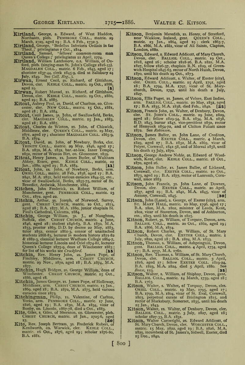 George Kirtland 1715—1886. Walter C. Kitson. Kirtland, George, s. Edward, of West Haddon, Northants, pleb. Pembroke Coll., matric. 29 March, 1729, aged 19 ; B.A. 6 Feb., 1732-3. Kirtland, George, ‘ Bedellus Inferioris Ordinis in fac Theol.privilegiatus 7 Oct., 1814. Kirtland, Samuel, ‘ fellows’ common-room man Queen's College privilegiatus 11 April, 1774. Kirtland, William Latchmore, o.s. William, of Ox- ford, pleb. (singing-man St. John's College 1816-53). Magdalen Coll., matric. 6 Feb., 1845, aged 17 ; chorister 1837-44, clerk 1845-9, died at Salisbury 24 July, 1849. See Coll. Reg., i. Kirwan, Ernest Cecil, 2s. Richard, of Gittisham, Devon, cler. ICeble Coll., matric. 19 Oct., 1886, aged 19. [5] Kirwan, Robert Mansel, is. Richard, of Gittisham, Devon, cler. Keble Coll. , matric. 19 Oct., 1880, aged 19 ; B.A. 1885. Kitcat, Aubrey Paul, 2s. David, of Charlton, co. Glou- cester, cler. New Coll., matric. 15 Oct., 1881, aged 18 ; B.A. 1884. Kitcat, Cecil James, 3s. John, of Swallowfield, Berks, cler. Magdalen Coll., matric. 15 Jan., 1883, aged 18 ; B.A. 1885. Kitcat, Charles de Winton, is. John, of Chiswick, Middlesex, cler. Queen's Coll., matric. 19 May, 1871, aged 17 ; chorister Magdalen Coll. 1865-9, B.A. 1874. Kitcat, David, 2S. John, of Newbury, Berks, cler. Trinity Coll., matric. 29 May, 1846, aged 17; B.A. 1850, M.A. 1852, bar.-at-law, Inner Temple, 1852, rector of Weston Birt, co. Gloucester, 1859. Kitcat, Henry James, is. James Butler, of Waltham Abbey, Essex, gent. Keble Coll., matric. 22 Jan., 1880, aged 19; B.A. 1884. [ll] Kitcat, John, is. John, of Newbury, Berks, arm. Oriel Coll., matric. 28 Feb., 1838, aged 17 ; B.A. 1841, M.A. 1851, held various curacies 1844-55, etc-» vicar of Swallowfield, Berks, 1855-75, rector of St. Benedict, Ardwick, Manchester, 1884. Kitchen, John Frederick, is. Robert William, of Manchester, gent. Pembroke Coll., matric. 23 Oct., 1872, aged 22. Kitchin, Arthur, 3s. Joseph, of Norwood, Surrey, gent. Christ Church, matric. 10 Oct., 1873, aged 18; B.A. 1877, M.A. 1880, junior chaplain St. Paul's Cathedral, Calcutta, 1884. Kitchin, George William, 3s. J., of Naughton, Suffolk, cler. Christ Church, matric. 4 June, 1846, aged 18; student 1846-63, B.A. 1850, M.A. 1853, proctor 1863, D.D. by decree 22 May, 1883, tutor 1852, censor 1861-3, censor of unattached students 1868-83, lecturer in modern history 1871-82 & 1882-3, classical lecturer Wadham College 1864-7, historical lecturer Lincoln and Oriel 1874-81, lecturer Queen’s College 1875-9, dean of Winchester 1883 ; for list of his works see Crockford. [l5j Kitchin, Rev. Henry John, 2s. James Pope, of Finchley, Middlesex, arm. Christ Church, matric. 29 Nov., 1870, aged 18 ; B.A. 1874, M.A. 1877. Kitchin, Hugh Bridges, 2s. George William, dean of Winchester. Christ Church, matric. 15 Oct., 1886, aged 18. Kitchin, James George, is. James Pope, of Holloway, Middlesex, arm. Christ Church, matric. 15 Jan., 1869, aged 18 ; B.A. 1872, M.A. 1875, held various curacies since 1873. Kitchingman, Philip, IS. Valentine, of Carlton, Yorks, arm. Pembroke Ccll., matric 17 June, 1826, aged 19; B.A. 1830, M.A. 1834, vicar of Bonby, co. Lincoln, 1867-78, died 2 Oct., 1883. Kite, Giles, s. Giles, of Shernton, co. Gloucester, pleb. Christ Church, matric. 28 Jan., 1725-6, aged 17- [20] Kite, Rev. Joseph Bertram, 3s. Frederick Robert, of Kenilworth, co. Warwick, cler. Keble Coll., matric. 16 Oct., 1876, aged 19; scholar 1876-80, B.A. 1881. Kitson, Benjamin Meredith, is. Henry, of Stratford, near Wicklow, Ireland, gent. Queen’s Coll., matric. 23 Jan., 1864, aged 19 ; clerk 1865-7, B.A. 1866, M.A. 1881, vicar of All Saints, Clapton, London, 1880. Kitson, Edward, s. Edward Addicott, of Mary Church, Devon, cler. Balliol Coll., matric. 19 Oct., 1818, aged 16 ; scholar 1818-26, B.A. 1822, M.A. 1827, fellow 1826-37, chaplain R.N. 1829, of Green- wich Hospital 1845-65, rector of North Huish, Devon, 1870, until his death 29 Oct., 1873. Kitson, Edward Addicott, s. Walter, of Exeter (city), cler. Oriel Coll., matric. 15 April, 1791, aged 18; B.A. 1794, M.A. 1797, vicar of St. Mary- church, Devon, 1797, until his death 2 July, 1827. Kitson, Ellis Puget, is. James, of Velore, East Indies, arm. Balliol Coll. , matric. 20 May, 1831, aged 17 ; B.A. 1835, M.A. 1838, died Feb., 1840. [25] Kitson, Francis John, 2s. Walter, of Denbury, Devon, cler. St. John’s Coll., matric. 29 June, 1829, aged 18 ; fellow 1829-54, B.A. 1834, M.A. 1838, B.D. 1843, bursar 1847, vice-president 1850, rector of Hemyock 1854-72, and of Chilton Foliatt since 1872. See Robinson. Kitson, James Buller, 2s. John Lane, of Crediton, Devon, cler. Exeter Coll., matric. 4 March, 1829, aged 17; B.A. 1832, M.A. 1869, vicar of Pelynt, Cornwall, 1841-58, and of Morval 1858, until his death 13 July, 1870. Kitson, George Andrew Noble, 2s. Edward of Wool- wich, Kent, cler. Keble Coll., matric. 18 Oct., 1870, aged 26. Kitson, John Buller, is. James Buller, of Liskeard, Cornwall, cler. Exeter Coll., matric. 10 Oct., 1873, aged 19 ; B.A. 1877, rector of Lanreath, Corn- wall, since 1883 Kitson, John Francis, 3s. John Lane, of Downes, Devon, cler. Exeter Coll., matric. 20 April, 1837, aged 19; B.A. 1841, M.A. 1845, vicar of Antony, Cornwall, 1845. [30] Kitson, John (Lane), s. George, of Exeter (city), arm. St. Mary Hall, matric. 10 May, 1796, aged 17 ; B.A. 1800, M.A. 1802, minister of Leeds, Kent, 1802, vicar of Staverton, Devon, and of Ashburton, etc., 1803, until his death in 1825. Kitson, Robert, 3s. William, of Torquay, Devon, arm. Balliol Coll., matric. 20 Oct., 1862, aged 19; B.A. 1866, M.A. 1874. Kitson, Robert Charles, 3s. William, of St. Mary Church, Devon, cler. Exeter Coll., matric. 1 July, 1820, aged 18 ; B.A. 1824, M.A. 1833. Kitson, Thomas, s. William, of Ashprington, Devon, gent. Balliol Coll. , matric. 4 April, 1754, aged 17; B.A. 1757, M.A. 1760. Kitson, Rev. Thomas, s. William, of St. Mary Church, Devon, cler. Balliol Coll., matric. 3 April, 1816, aged 17; fellow Exeter Coll. 1819-24, B.A. 1823, M.A. 1824, died 5 April, 1880. See Boase, 123. [35] Kitson, Walter, s. William, of Shiphay, Devon, gent. Balliol Coll., matric. 14 March, 1759, aged 18 ; B.A. 1763. Kitson, Walter, s. Walter, cf Torquay, Devon, cler. Oriel Coll. , matric. 19 May, 1795, aged 17; B.A, 1799, M.A. 1804, vicar of St. Eval, Cornwall, 1803, perpetual curate of Brislington 1815, and rector of Marksbury, Somerset, 1835, until his death 25 Jan., 1843. Kitson, Walter, is. Walter, of Denbury, Devon, cler. Balliol Coll. , matric. 3 July, 1827, aged 18; scholar 1827-33, B.A. 1831. Kitson, Walter Cartwright, 2s. Edward Addicott, of St. MaryChurch, Devon, cler. Worcester Coll., matric. 15 May, 1822, aged 19 ; B.A. 1826, M.A. 1829, incumbent of St. James’s, Sidwell, Exeter, died 15 Dec., 1840.