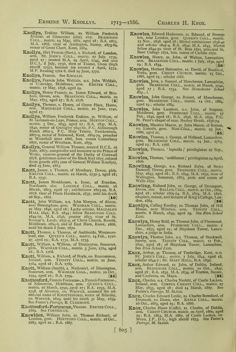 Knollys, Erskine Wiiliam, is. William Frederick Erskine, of Gloucester (city), cler. Brasenose Coll., matric. 23 May, 1861, aged 18; B.A. 1865, M.A. 1868, vicar of Addington, Surrey, 1873-84, rector of Great Chart, Kent, 1884. Knollys, (Sir) Francis (Bart.), s. Richard, of London, arm. St. John’s Coll., matric. 27 July, 1739, aged 17 ; created M.A. 19 April, 1744, and also D.C.L. 8 July, 1756, then of Thame, Oxon (high sheriff 1757), baronet (so created 1 April, 1754, M. P. Reading 1761-8, died 29 June, 1772. Knollys, Francis. See Knollis. Knollys, Francis John Weldale, o.s. John Weldale, of Uxbridge, Middlesex, arm. Exeter Coll., matric. 17 May, 1838, aged 19. Knollys, Henry Francis, 2s. James Edward, of Brix- ham, Devon, arm. Brasenose Coll., matric. 20 May, 1875, aged 17 ; B.A. 1S78. [5] Knollys, Thomas, s. Henry, of Grove Place, Hants, arm. Magdalen Coll., matric. 10 June, 1740, aged 17. Knollys, William Frederick Erskine, 3s. William, of St. Germain-en-Laye, France, arm. Merton Coll., matric. 5 Dec., 1833, aged 17 ; B.A. 1837, M.A. 1840, rector of Quedgley 1842-61, P.C. Aldborough Hatch 1862-5, EC. Holy Trinity, Twickenham, 1867-9, rector of Saltwood, Kent, 1869-79, preacher at Whitehall since 1866, hon. canon Canterbury 1876, rector of Wrotham, Kent, 1879. Knollys, General William Thomas, created D.C.L. 16 June, 1863; comptroller and treasurer to the Prince of Wales, receiver-general of the Duchy of Cornwall 1878, gentleman-usher of the Black Rod 1877, colonel Scots guards 1883 (son of General William Knollys), died 23 June, 1883. Knott, James, s. Thomas, of Membury, Devon, pleb. Exeter Coll., matric. 12 March, 1732-3, aged 18; B.A. 1737. Knott, James Monkhouse, s. Isaac, of Everdon, Northants, cler. Lincoln Coll., matric. 16 March, 1813, aged 17 ; exhibitioner 1813-20, B.A. 1818, vicar of Priors Hardwick, 1837, until his death 28 Sep., 1861. [10] Knott, John William, o.s. John Morgan, of Alston, near Birmingham, gent. Wadham Coll., matric. 21 May, 1840. aged t8 ; Lusby scholar, MAGDALEN Hall 1842, B.A. 1844; fellow Brasenose Coll. 1844-67, M.A. 1846, proctor 1853, vicar of St. Saviour's, Leeds, 1851-9, of Christ Church, Roxeth, Middlesex, 1864-6, and of East Ham, Essex, 1866, until his death 8 June, 1870. Knott, Thomas, s. Thomas, of Ambleside, Westmore- land, cler. Queen's Coll., matric. 14 Feb., 1726- 27, aged 19; B.A. 1731, M.A. 1735. Knott, William, s. William, of Dinnington, Somerset, pleb. Wadham Coll., matric. 5 June, 1764, aged 18 ; B.A. 1768. Knott, William, s. Richard, of Boyle, co. Roscommon, Ireland, arm. Trinity Coll., matric. 21 June, 1784, aged 18 ; B.A. 1789. Knott, William (Smith), s. Nathaniel, of Dinnington, Somerset, arm. Wadham Coll., matric. 10 Oct., 1794. aged 16; B.A. 1799. [15] Knottesford, Francis Fortescue-, s. FrancisFortescue-, of Edmonton, Middlesex, arm. Queen's Coi.l., matric. 16 March, 1790, aged 17; B.A. 1793, M.A. 1798, of Alveston, co. Warwick, assumed the ad- ditional name of Knottesford, rector of Billesley, co. Warwick, 1823, until his death 31 May, 1859. Sec Foster's Peerage, B. Clermont. Knottesford-Fortescue, Vincent. Exeter Coll. , 1869. See Fortescue. Knowlden, William John, 2s. Thomas Richard, of London, gent. Hertford Coll., matric. 18 Oct., 1883, aged 20 ; B.A. 1887. Knowles, Edward Hadarezer, is. Edward, of Bromp- ton, near London, gent. Queen's Coll., matric. 15 Nov., 1838, aged 18 ; Michel exhibitioner 1838-41 and scholar 1841-4, B.A. 1842, M.A. 1845, Michel fellow 1844-50, vicar of St. Bees 1871, principal St. Bees’ College 1871, hon. canon of Carlisle 1872. Knowles, Henry, 2s. John, of Walton, Lancashire, arm. Brasenose Coll., matric. 1 July, 1830 aged 19; B.A. 1834. ' ‘ [20J Knowles, Herbert Boltomley, is. David, of Bradford, Yorks, gent. Christ Church, matric. 15 Oct.,’ 1886, aged 19 ; scholar 1S86. Knowles, John, s. Samuel, of Manchester, Lancashire, pleb. Brasenose Coll., matric. 26 March, 1740, aged 17 ; B.A. 1744. See Manchester School Reg., i. Knowles, John George, is. Robert, of Manchester, gent. Brasenose Coll., matric. 14 Oct., 1884, aged 19 ; scholar 1884. Knowles, John Lambert, o.s. John, of Stepney, Middlesex, gent. Pembroke Coll., matric. 17 Feb., 1842, aged 18; B.A. 1846, M.A. 1849, P.C. St. Peter's chapel of ease, Bushey Heath, 1856-74. Knowles, Maurice Mason, 3s. John Mason, of Boston, co. Lincoln, gent. Non-Coll., matric. 23 Jan., 1886, aged 21. | 25J Knowles, Thomas, s. George, of Holland, Lancashire, gent. Brasenose Coll., matric. 14 Jan., 1763, aged 19 ; B.A. 1766. Knowles, Thomas, ‘ lapicida privilegiatus 27 Sep., 1798. Knowles, Thomas, ‘ aedificatorprivilegiatus 24 April, 1826. Knowling, George, o.s. Richard Eales, of Stoke Damerel, Devon, gent. Pembroke Coll., matric. May, 1845, aged 18; B.A. 1849, M.A. 1852, vicar of Wellington, Somerset, 1865, preb. and canon of Wells 1872. Knowling, Richard John, is. George, of Devonport, Devon, cler. BalliolColl., matric. 21 Oct., 1869, aged 18; scholar 1869-74, B.A. 1874, M.A. 1876, chaplain, censor, and lecturer of King's College, Lon- don, 1884. [30] Knowlys, Culling Eardley, is. Thomas John, of Hill House, near Windsor, arm. Trinity Coll., matric. 8 March, 1849, aged 19. See Eton School Lists. Knowlys. Henry Bold, 2s. Thomas John, of Fleetwood, Lancashire, arm. Pembroke Coll., matric. 7 Dec., 1855, aged T9; of Heysham Tower, Lanca- shire, a judge in India. Knowlys, Thomas John, o.s. Thotnas, of Stockwell, Surrey, arm. Trinity Coll., matric. 11 Feb., 1822, aged 18; of Heysham Tower, Lancashire. See Eton School Lists. Knox, Arthur, 3s. Thomas, of Tunbridge, Kent, d.d. St. John's Coll., matric. 1 July, 1844, aged 18, scholar 1844-7; St. Mary Hall, B.A. 1850. Knox, Arthur Edward, is. John, of Dublin, Ireland, arm. Brasenose Coll., matric. 10 Oct., 1827, aged 18; B.A. 1831, M.A. 1834, ofTrotten, Sussex, and Castlerea, co. Mayo. L35] Knox, Charles, o.s. Charles Nesbitt, of Castle Laeken, Ireland, arm. CORPUS Christi Coll., matric. 27 May, 1835, aged 18 ; died 14 March, 1867. See Foster’s Peerage, M. SLIGO. Knox, Charles Edward Leslie, is. Charles Beresford, of Drunsath, co. Down, cler. Keble Coll., matric. 16 Oct., 1883, aged 19 ; B.A. 1886. Knox, Charles Howe (Cuffe), is. Charles, of Dublin, arm. CiiristChurch, matric. 20 April, i860, aged 19 ; B.A. 1863, M.A. 1867, of Castle Lackyn, co. Mayo, J.P., D.L., high sheriff 1873. See Foster's Peerage, M. SLIGO.