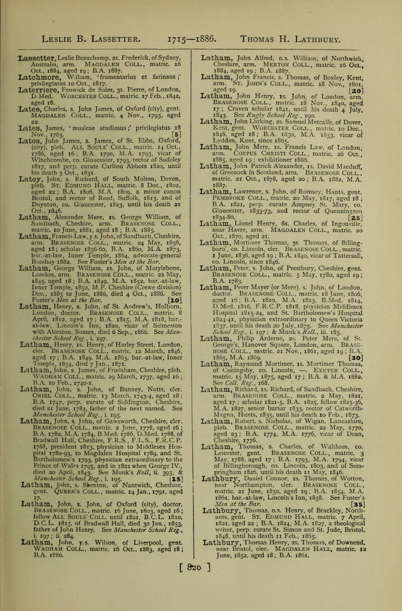 Leslie B. Lassetter. 1715—1886. Thomas H. Lathbury. Xassetter, Leslie Beauchamp, as. Frederick, of Sydney, Australia, arm. Magdalen Coll., matric. 16 Oct., 1884, aged 19; B.A. 1887. Ijatchmore, William, ■ frumentarius et farinaus privilegiatus 10 Oct., 1817. Laterriere, Fenwick de Sales, 3s. Pierre, of London, D.Med. Worcester Coll., matric. 17 Feb., 1842, aged 18. Lates, Charles, s. John James, of Oxford (city), gent. Magdalen Coll., matric. 4 Nov., 1793, aged 22. Lates, James, * musicae studiosusprivilegiatus 18 Nov., 1763. [s] Lates, John James, s. James, of St. Ebbs, Oxford, (city), pleb. All Souls’ Coll., matric. 14 Oct., 1786, aged 16; B.A. 1790, M.A. 1793, vicar of Winchcombe, co. Gloucester, 1793, rector of Sudeley 1817, and perp. curate Carlton Abbots 1820, until his death 3 Oct., 1831. Latey, John, s. Richard, of South Molton, Devon, pleb. St. Edmund H.\ll, matric. 8 Dec., 1802, aged 22 ; B.A. 1806, M.A. 1809, a minor canon Bristol, and rector of Reed, Suffolk, 1813, and of Doynton, co. Gloucester, 1823, until his death 21 Oct., 1846. Latham, Alexander Mere, is. George William, of S.indbach, Cheshire, arm. Brasenose Coll., matric. 10 June, 1881, aged 18 ; B.A. 1885. Latham,Francis Law,y.s. John,ofSandbach,Cheshire, arm. Brasenose Coll., matric. 24 May, 1856, aged 18; scholar 1856-60, B.A. i860, M.A. 1873, bar.-at-law. Inner Temple, 1864, advocate-general Bombay 1882. See Foster’s Men at the Bar. Latham, George William, is. John, of Marylebone, London, arm. BRASENOSE COLL., matric. 22 May, 1845, aged 18; B.A. 1849, M.A. 1852, bar.-at-law. Inner Temple, 1852, M.P. Cheshire (Crewe division) Dec., 1885 to June, 1886, died 4 Oct., 1886. See Foster’s Men at the Bar. [10] Latham, Henry, s. John, of St. Andrew’s, Holborn, London, doctor. Brasenose Coll., matric. 8 April, i8i2, aged 17 ; B.A. 1815, M.A. 1818, bar.- at-law, Lincoln’s Inn, 1820, vicar of Selmeston with Alceston, Sussex, died 6 Sep., 1866. See Man- chester School Reg., i. 197. Latham, Henry, IS. Henry, of Harley Street, London, cler. Brasenose Coll., matric. 12 March, 1846, aged 17; B.A. 1849, M.A. 1863, bar.-at-law, Inner Temple, 1854, died 7 Jan., 1871. Latham, John, s. James, of Frodsham, Cheshire, pleb. W.\DHAM Coll., matric. 29 March, 1737, aged 16 ; B.A. 10 Feb., 1740-1. Latham, John, s. John, of Bunney, Notts, cler. Oriel Coll., matric. 13 March, 1743-4, aged 18 ; B.A. 1747, perp. curate of Siddington, Cheshire, died 21 June, 1783, father of the next named. See Manchester School Reg., i. 195. Latham, John, s. John, of Gawsworth, Cheshire, cler. Brasenose Coll., matric. 2 June, 1778, aged 16 ; B.A. 1782, M.A. 1784, B.Med. 1786, D.Med. 1788, of Bradwall Hall, Cheshire, F.R.S., F.L.S., F.R.C.P. 1788, president 1813, physician to Middlesex Hos- pital 1780-93, to Magdalen Hospital 1789, and St. B.irtholomew’s 1793, physician extraordinary to the Prince of Wales 1795, and in 1821 when George IV., died 20 April, 1843. See Munk’s Roll, ii. 393, & •Manchester School Reg., i. 195. [15] Latham, John, s. Shenton, of Nantwich, Cheshire, gent. Queen’s Coll., matric. 14 Jan., 1791, aged , 17- Latham, John, s. John, of Oxford (city), doctor. Brasenose Coll., matric. 16 June, 1803, aged 16; fellow All Souls’Coll, until 1821, B.C.L. i8io, D.C.L. 1815, of Bradwall Hall, died 30 Jan., 1853, father of John Henry. See Manchester School Reg., i. 197 ; ii. 284. Latham, John, y.s. Wilson, of Liverpool, gent. Wadham Coll., matric. 16 Oct., 1883, aged 18; B.A. 1886. Latham, John Alfred, o.s. William, of Northwich, Cheshire, arm. Merton Coll., matric. 16 Oct., 1884, aged 19 ; B.A. 1887. Latham, John Francis, s. Thomas, of Boxley, Kent, arm. St. John’s Coll., matric. 18 Nov., i8or, aged 19. [20] Latham, John Henry, is. John, of London, arm. Brasenose Coll., matric. 18 Nov., 1840, aged 17 : Craven scholar 1841, until his death 4 July, 1843. Rugby School Reg., \cgo. Latham, John Larking, 2s. Samuel Metcalfe, of Dover, Kent, gent. Worcester Coll., matric. 10 Dec., 1846, aged 18 ; B.A. 1850, M.A. 1853, vicar of Lydden, Kent, since 1865. Latham, John Mere, is. Francis Law, of London, arm. CORPUS Christi Coll., matric. 26 Oct., 1885, aged 19 ; exhibitioner 1886. Latham, John Patrick Alexander, is. David Macduff, of Greenock in Scotland, arm. Brasenose Coll., matric. 21 Oct., 1878, aged 20; B.A. 1882, M.A. 1887. Latham, Lawrence, s. John, of Romsey, Hants, gent. Pembroke Coll., matric. 20 May, 1817, aged 18 ; B.A. 1821, perp. curate Ampney St. Mary, co. Gloucester, 1833-73, and rector of Quennington 1834-80. [25] Latham, Lionel Henry, 6s. Charles, of Ingouville, near Havre, arm. Magdalen Coll., matric. 20 Oct., 1870, aged 21. Latham, Mortimer Thomas, 3s. Thomas, of Billing- boro’, co. Lincoln, cler. BRASENOSE COLL., matric. I June, 1836, aged 19 ; B.A. 1840, vicar of Tattersall, co. Lincoln, since 1846. Latham, Peter, s. John, of Prestbury, Cheshire, gent. Brasenose Coll., matric. 5 May, 1780, aged 19; B.A. 1783. Latham, Peter Mayer (or Mere), s. John, of London, doctor. Brasenose Coll., matric. 18 June, 1806, aged 16; B.A. 1810, M.A. 1813, B.Med. 1814, D.Med. 1816, F.R.C.P. 1818, physician Middlesex Hospital 1815-24, and St. Bartholomew’s Hospital 1824-41, physician extraordinary to Queen Victoria 1837, until his death 20 July, 1875. See Manchester School Reg., i. 197 ; & Munk's Roll., iii. 185. Latham, Philip Arderne, 2S. Peter Mere, of Sr. George’s, Hanover Square, London, arm. Brase- nose Coll., matric. 21 Nov., 1861, aged 19 ; B.A. 1865, M.A. 1869. [30] Latham, Raymond Mortimer, is. Mortimer Thomas, of Coningsby, co. Lincoln, —. Exeter Coll., matric. 15 May, 1875, aged 17 ; B.A. & M.A. 1882. See Coll. Reg., 168. Latham, Richard, is. Richard, of Sandbach, Cheshire, arm. BRASENOSE CoLL., matric. 2 May, 1821, aged 17 ; scholar 1821-5, B.A. 1825, fellow 1825-36, M.A. 1827, senior bursar 1833, rector of Catworth- Magna, Hunts, 1835, until his death 10 Feb., 1873. Latham, Robert, s. Nicholas, of Wigan, Lancashire, pleb. Br.asenose Coll., matric. 22 May, 1770, aged 23 ; B.A. 1774, M.A. 1776, vicar of Dean, Cheshire, 1776. Latham, 'Thomas, s. Charles, of Waltham, co. Leicester, gent. Brasenose Coll., matric. 3 May, 1788, aged 17 ; B.A. 1793, M.A. 1794, vicar of Billingborough, co. Lincoln, 1803, and of Sem- pringham 1826, until his death ri May, 1846. Lathbury, Daniel Connor, is. Thomas, of Wotton, near Northampton, cler. Brasenose Coll., matric. 2i June, 1850, aged 19 ; B.A. 1854, M.A. 1861, bar.-at-law, Lincoln's Inn, 1858. See Foster’s Men at the Bar. [35] Lathbury, Thomas, o.s. Henry, of Brackley, North- ants, gent. St. Edmund Hall, matric. 7 April, 1821, aged 22 ; B.A. 1824, M.A. 1827, a theological writer, perp. curate St. Simon and St. Jude, Bristol, 1848, until his death ii Feb., 1865. Lathbury, Thomas Henry, 2S. Thomas, of Downend, near Bristol, cler. Magdalen Hall, matric. 12 June, 1852, aged 18; B.A. 1861. [ ftzo ]