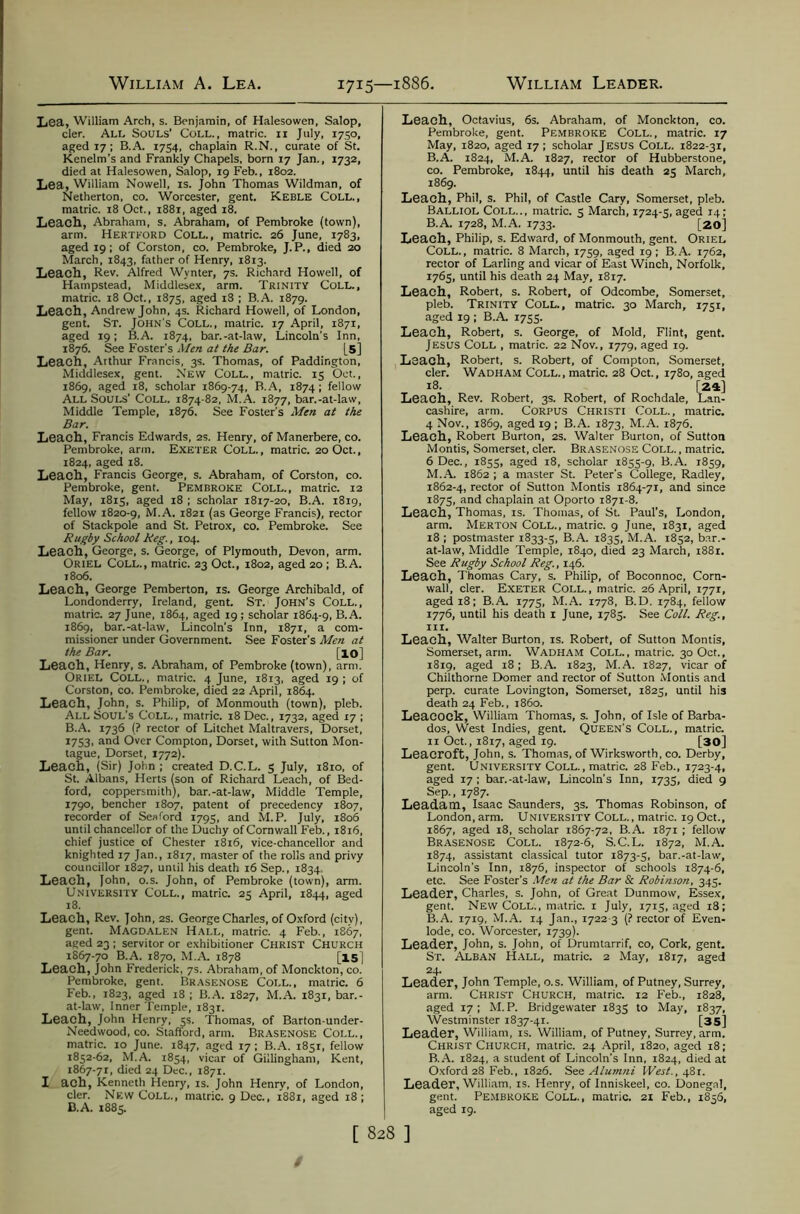 Lea, William Arch, s. Benjamin, of Halesowen, Salop, cler. All Souls’ Coll., matric. ii July, 1750, aged 17; B.A. 1754. chaplain R.N., curate of St. Kenelm’s and Frankly Chapels, born 17 Jan., 1732, died at Halesowen, Salop, 19 Feb., 1802. Lea, William Nowell, is. John Thomas Wildman, of Netherton, co. Worcester, gent. Keble Coll., matric. 18 Oct., 1881, aged 18. Leach, Abraham, s. Abraham, of Pembroke (town), arm. Hertford Coll., matric. 26 June, 1783, aged 19; of Corston, co. Pembroke, J.P., died 20 March, 1843, father of Henry, 1813. Leach, Rev. Alfred Wynter, 7s. Rich.trd Howell, of Hampstead, Middlesex, arm. Trinity Coll., matric. 18 Oct., 1875, aged i3 ; B.A. 1879. Leach, Andrew John, 4s. Richard Howell, of London, gent. St. John's Coll., matric. 17 April, 1871, aged 19; B.A. 1874, bar.-at-law, Lincoln's Inn, 1876. See Foster’s Men at the Bar. [5] Leach, Arthur Francis, 3s. Thomas, of Paddington, Middlesex, gent. New Coll., matric. 15 Oct., 1869, aged 18, scholar 1869-74, B.A, 1874 ; fellow All Souls’ Coll. 1874-82, M.A. 1877, bar.-at-law. Middle Temple, 1876. See Foster's Men at the Bar. Leach, Francis Edwards, 2S. Henry, of Manerbere, co. Pembroke, arm. Exeter Coll,, matric. 20 Oct., 1824, aged 18. Leach, Francis George, s. Abraham, of Corston, co. Pembroke, gent. Pembroke Coll., matric. 12 May, 181S, aged 18 ; scholar 1817-20, B.A. 1819, fellow 1820-9, M.A. 1821 (as George Francis), rector of Stackpole and St. Petrox, co. Pembroke. See Rugby School Reg., 104. Leach, George, s. George, of Plymouth, Devon, arm. Oriel Coll., matric. 23 Oct., 1802, aged 20; B.A. 1806. Leach, George Pemberton, is. George Archibald, of Londonderry, Ireland, gent. St. John’s Coll., matric. 27 June, 1864, aged 19; scholar 1864-9, B.A. 1869, bar.-at-law, Lincoln’s Inn, 1871, a com- missioner under Government. See Foster’s Men at the Bar. [lO] Leach, Henry, s. Abraham, of Pembroke (town), arm. Oriel Coll., matric. 4 June, 1813, aged 19; of Corston, co. Pembroke, died 22 April, 1864. Leach, John, s. Philip, of Monmouth (town), pleb. All Soul's Coll., matric. 18 Dec., 1732, aged 17 ; B.A. 1736 (? rector of Litchet Maltravers, Dorset, 1753, and Over Compton, Dorset, with Sutton Mon- tague, Dorset, 1772). Leach, (Sir) John ; created D.C.L. 5 July, 1810, of St. Albans, Herts (son of Richard Leach, of Bed- ford, coppersmith), bar.-at-law. Middle Temple, 1790, bencher 1807, patent of precedency 1807, recorder of Seaford 1795, and M.P. July, 1806 until chancellor of the Duchy of Cornwall Feb., 1816, chief justice of Chester 1816, vice-chancellor and knighted 17 Jan., 1817, master of the rolls and privy councillor 1827, uniil his death 16 Sep., 1834. Leach, John, o.s. John, of Pembroke (town), arm. University Coll., matric. 25 April, 1844, aged 18. Leach, Rev. John, 2s. George Charles, of Oxford (city), gent. Magd.\len Hall, matric. 4 Feb., 1867, aged 23 : servitor or exhibitioner Christ Church 1867-70 B.A. 1870, M.A. 1878 [15] Leach, John Frederick, 7s. Abraham, of Monckton, co. Pembroke, gent. Brasenose Coll., matric. 6 Feb., 1823, aged 18 ; B..A. 1827, M.A. 1831, bar.- at-law, Inner Temple, 1831. Leach, John Henry, 5s. Thomas, of Barton-under- Needwood, co. Stafford, arm. Br.ASENOse Coll., matric. 10 June. 1847, aged 17 ; B.A. 1851, fellow 1852-62, M.A. 1854, vicar of Gillingham, Kent, i867-7r, died 24 Dec., 1871. I ach, Kenneth Henry, is. John Henry, of London, cler. New Coll., matric. 9 Dec., 1881, aged 18 : B.A. 1885. Leach, Octavius, 6s. Abraham, of Monckton, co. Pembroke, gent. Pembroke Coll., matric. 17 May, 1820, aged 17 ; scholar Jesus Coll. i822-3r, B.A. 1824, M.A. 1827, rector of Hubberstone, CO. Pembroke, 1844, until his death 25 March, 1869. Leach, Phil, s. Phil, of Castle Cary, Somerset, pleb. Balliol Coll.., matric. 5 March, 1724-5, aged 14: B.A. 1728, M.A. 1733. [20] Leach, Philip, s. Edward, of Monmouth, gent. Oriel Coll., matric. 8 March, 1759, aged 19: B.A. 1762, rector of Larling and vicar of East Winch, Norfolk, 1765, until his death 24 May, 1817. Leach, Robert, s. Robert, of Odcombe, Somerset, pleb. Trinity Coll., matric. 30 March, 1751, aged 19 ; B.A. 1755. Leach, Robert, s. George, of Mold, Flint, gent. Jesus Coll , matric. 22 Nov., 1779, aged 19. Leach, Robert, s. Robert, of Compton, Somerset, cler. Wadham Coll., matric. 28 Oct., 1780, aged 18. [24] Leach, Rev. Robert, 3s. Robert, of Rochdale, Lan- cashire, arm. CORPUS Christi Coll., matric. 4 Nov., 1869, aged 19; B.A. 1873, M.A. 1876. Leach, Robert Burton, 2S. Walter Burton, of Sutton Montis, Somerset, cler. Brasenose Coll. , matric. 6 Dec., 1855, aged 18, scholar 1855-9, B.A. 1859, M.A. 1862 ; a master St. Peter’s College, Radley, 1862-4, rector of Sutton Montis 1864-71, and since 1875, and chaplain at Oporto 1871-8. Leach, Thomas, is. Thomas, of St. Paul’s, London, arm. Merton Coll., matric. 9 June, 1831, aged 18 ; postmaster 1833-5, B.A. 1835, M.A. 1852, bar.- at-law, Middle Temple, 1840, died 23 March, i88r. See Rugby School Reg., 146. Leach, Thomas Cary, s. Philip, of Boconnoc, Corn- wall, cler. Exeter Coll., matric. 26 April, lyyr, aged 18; B.A. 1775, M.A. 1778, B.D. 1784, fellow 1776, until his death i June, 1785. See Coll. Reg., III. Leach, Walter Burton, is. Robert, of Sutton Montis, Somerset, arm. Wadham Coll., matric. 30 Oct., 1819, aged 18: B.A. 1823, M.A. 1827, vicar of Chilthorne Domer and rector of Sutton Montis and perp. curate Lovington, Somerset, 1823, until his death 24 Feb., i860. Leacock, William Thomas, s. John, of Isle of Barba- dos, West Indies, gent. Queen’s Coll., matric. II Oct., 1817, aged 19. [30] Leacroft, John, s. Thomas, of Wirksworth, co. Derby, gent. University Coll. , matric. 28 Feb., 1723-4, aged 17 ; bar.-at-law, Lincoln's Inn, 1735, died 9 Sep., 1787. Leadatn, Isaac Saunders, 3s. Thomas Robinson, of London, arm. University Coll., matric. 19 Oct., 1867, aged 18, scholar 1867-72, B.A. 1871 ; fellow Brasenose Coll. 1872-6, S.C.L. 1872, M.A. 1874, assistant classical tutor 1873-5, bar.-at-law, Lincoln’s Inn, 1876, inspector of schools 1874-6, etc. See Foster’s .Vlen at the Bar & Robinson, 345. Leader, Charles, s. John, of Great Dunmow, Essex, gent. New Coll. , matric. i July, 1715, aged 18; B.A. 1719, M.A. 14 Jan., 1722-3 (? rector of Even- lode, co. Worcester, 1739). Leader, John, s. John, of Drumtarrif, co, Cork, gent. St. Alban Hall, matric. 2 May, 1817, aged 24- Leader, John Temple, o.s. William, of Putney, Surrey, arm. Christ Church, matric. 12 Feb., 1828, aged 17; M.P. Bridgewater 1835 to May, 1837, Westminster 1837-41. [35] Leader, Wilham, is. Wilham, of Putney, Surrey, arm. Christ Church, matric. 24 April, 1820, aged 18; B.A. 1824, a student of Lincoln's Inn, 1824, died at Oxford 28 Feb., 1826. Ste Alumni West., 481. Leader, William, is. Henry, of Inniskeel, co. Donegal, gent. Pembroke Coll., matric. 21 Feb., 1856, aged 19.