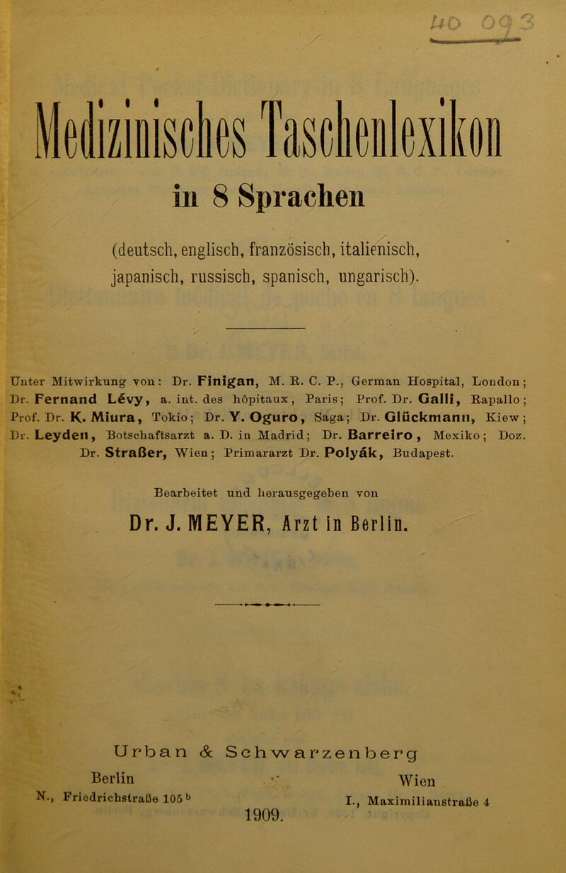 m asctieuJexikon in 8 Sprachen (deutsch, englisch, französisch, italienisch, japanisch, russisch, spanisch, ungarisch). Unter Mitwirkung von: Dr. Finigan, M. K. C. P., German Hospital, London; Dr. Fernand L6vy, a. int. des höpitaux, Paris; Prof. Dr. Galli, Bapallo; Prof. Dr. K. Miura, Tokio; Dr. Y. Oguro, Saga; Dr. Glückmami, Kiew; Dr. Leydetl, Botschaftsarzt a. D. in Madrid; Dr. Barreiro , Mexiko; Doz. Dr. Straßer, Wien; Primararzt Dr. Polyäk, Budapest. Bearbeitet und herausgegoben von Dr. J. MEYER, Arzt in Berlin. Urban & Schwarzenberg Berlin N., Friedrichstralie 105 b Wien I., Maximilianstratie 4 1909.