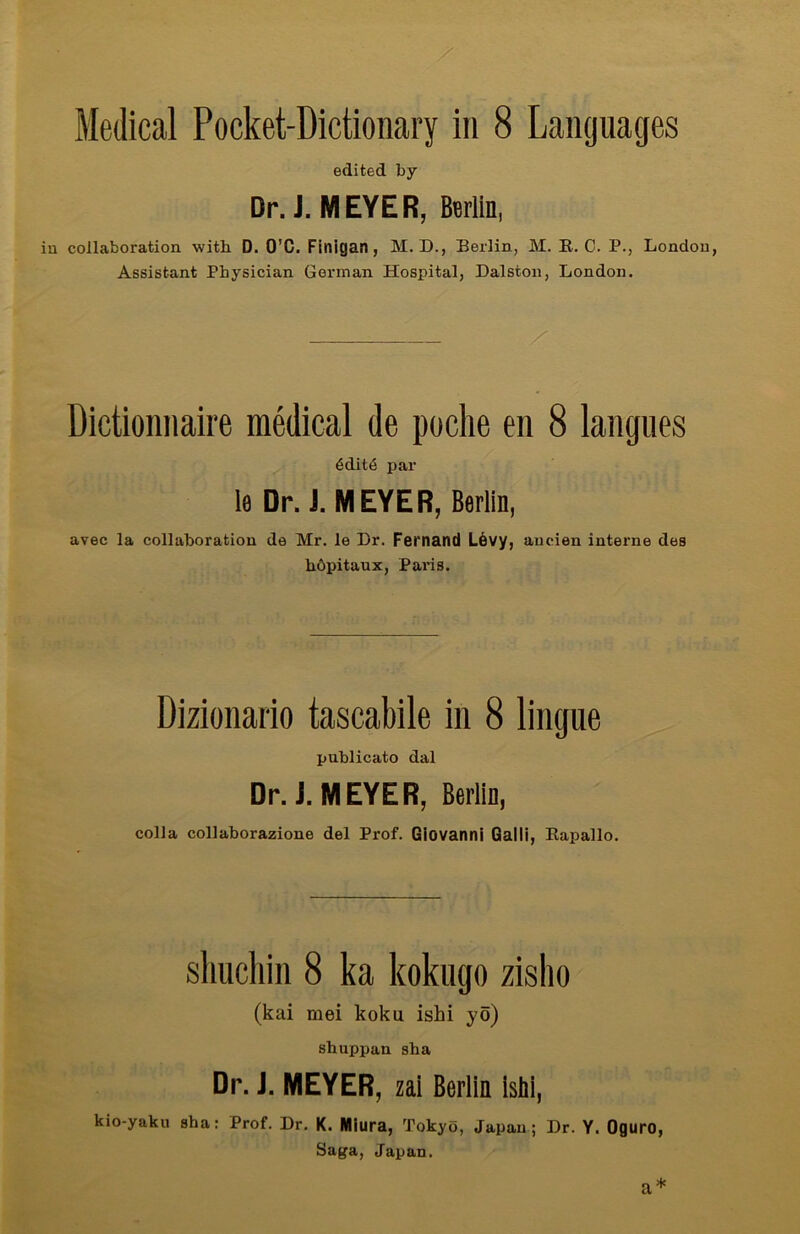edited by Dr. J. MEYER, Berlin, in collaboration with D. O'C. Finigan , M. D., Berlin, M. R. C. P., London, Assistant Physician German Hospital, Dalston, London. Dictionnaire medical de poche en 8 langues 6ditt§ par le Dr. i. MEYER, Berlin, avec la collaboration de Mr. le Dr. Fernand LÖvy, aucien interne des höpitaux, Paris. Dizionario tascabile in 8 lingue publicato dal Dr.j. MEYER, Berlin, colla collaborazione del Prof. Giovanni Galli, Rapallo. shnchin 8 ka kokugo zisho (kai mei koku ishi yö) sbuppan sha Dr. i. MEYER, zai Berlin ishi, kio-yaku sha: Prof. Dr. K. IWiura, Tokyo, Japan; Dr. Y. Oguro, Saga, Japan. a*
