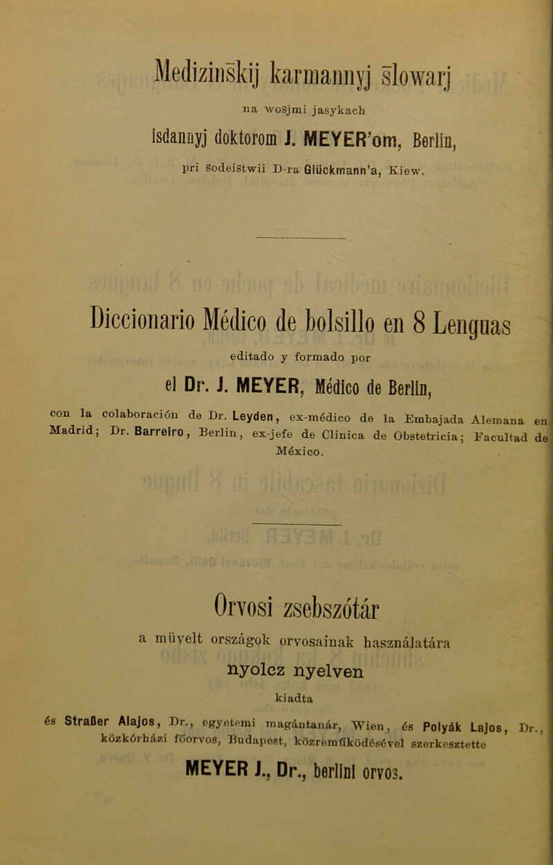 Medizinskij karmannyj slowarj na wosjrrii jasykach isdannyj doktorom J. MEYER’om, Berlin, pri Sodeistwii D-ra Gliickmann’a, Kiew. Diccionario Medico de bolsillo en 8 Lenguas editado y formado por el Dr. i. MEYER, Medico de Berlin, con la colaboraciön de Dr. Leyden, ex-mddico de la Embajada Alemana en Madrid; Dr. Barreiro, Berlin, ex-jefe de Clinica de Obstetricia; Facultad de Mexico. Orvosi zsebszötär a miivelt orszägok orvosainak hasznälatära nyolcz nyelven kiadta 6s StraBer Alajos, Dr., egyeterai magautanär, Wien, (5s Polyäk Lajos, Dr., küzköihuzi ffiorvos, Budapest, közrerafiköddsdvel szorkesztette MEYER J., Dr., berlini orvos.