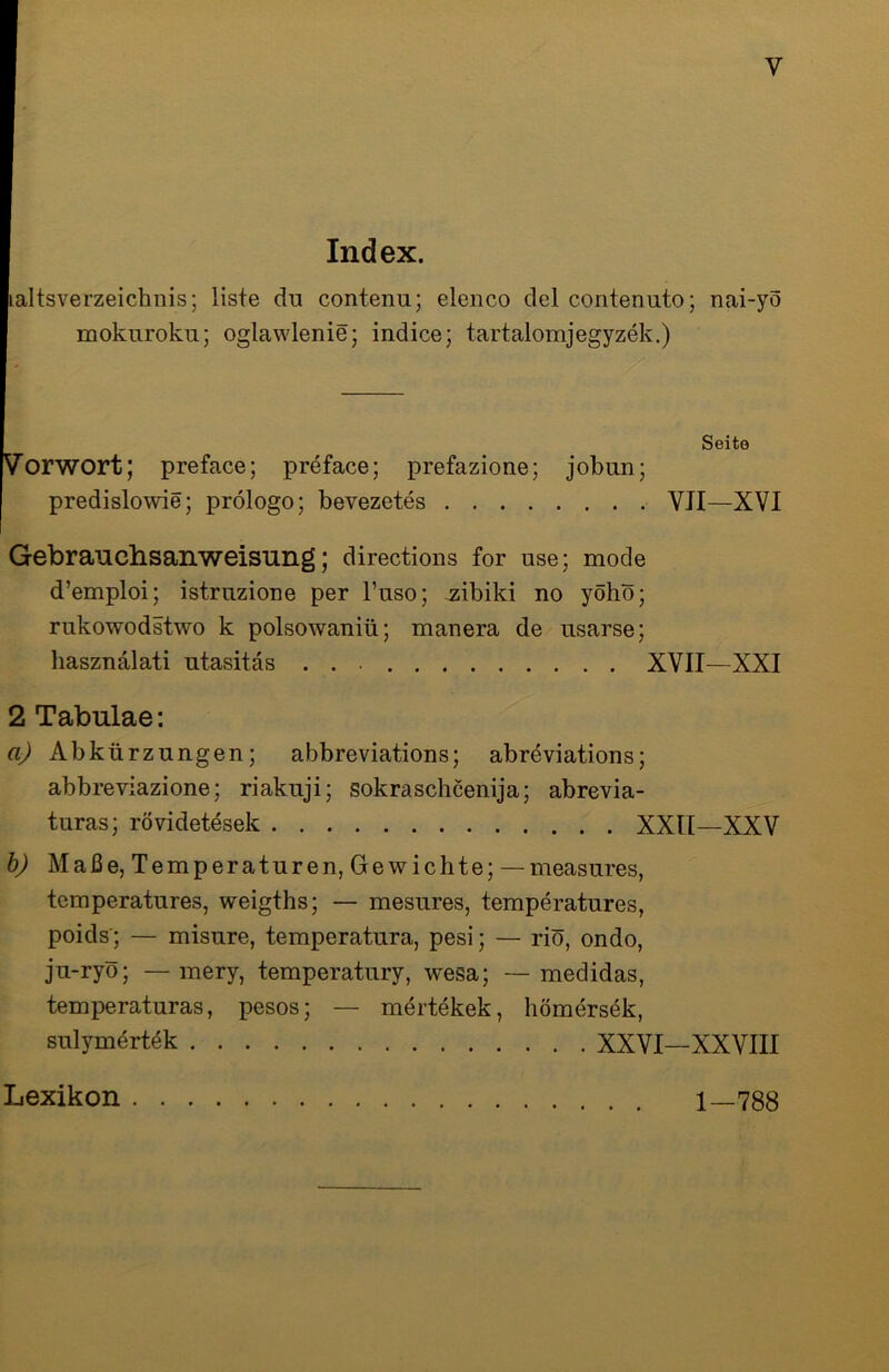 y Index. laltsverzeichnis; liste du contenu; elenco del contenuto; nai-yo mokuroku; oglawlenie; indice; tartalomjegyzek.) Seite Vorwort; preface; preface; prefazione; joban; predislowie; prölogo; bevezetes VJI—XVI Gebrauchsanweisung; directions for use; mode d’emploi; istruzione per l’uso; zibild no yöhö; rukowodstwo k polsowaniü; manera de usarse; hasznalati ntasitäs XVII—XXI 2 Tabulae: a) Abkürzungen; abbreviations; abreviations; abbreviazione; riakuji; sokraschcenija; abrevia- turas; rövidetesek XXII—XXV b) Maße, Temperaturen, Gewichte; — measures, temperatures, weigths; — mesures, temperatures, poids'; — misure, temperatura, pesi; — riö, ondo, ju-ryö; — mery, temperatury, wesa; — medidas, temperaturas, pesos; — mertekek, hömersek, sulym4rtek XXVI—XXVIII Lexikon 1—788