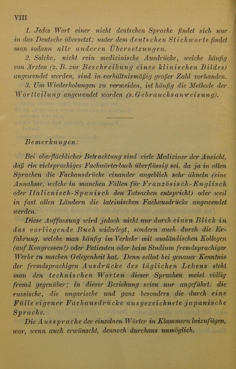 1. Jedes Wort einer nicht deutschen Sprache findet sich nur in das Deutsche übersetzt; unter dem deutschen Stichworte findet man sodann alle anderen Übersetzungen. 2. Solche, nicht rein medizinische Ausdrücke, welche häufig von Ärzten (z. B. zur Beschreibung eines klinischen Bildes) angewendet icerden, sind in verhältnismäßig großer Zahl vorhanden. 3. Um Wiederholungen zu vermeiden, ist häufig die Methode der Wortteilung angewendet worden (s. Gebrauchsanweisung). Bemerkungen: Bei oberflächlicher Betrachtung sind viele Mediziner der Ansicht, daß ein vielsprachiges Fachwörterbuch überflüssig sei, da ja in allen Sprachen die Fachausdrücke einander angeblich sehr ähneln (eine Annahme, welche in manchen Fällen fihr Französisch-Englisch oder Italienisch-Spcinis cli den Tatsachen entspricht) oder weil in fast allen Ländern die lateinischen Fachausdrücke angewendet icerden. Diese Auffassung wird jedoch nicht nur durch einen Blick in das vorliegende Buch widerlegt, sondern auch durch die Er- fahrung, welche man häufig im Verkehr mit ausländischen Kollegen (auf Kongressen!) oder Patienten oder beim Studium fremdsprachiger Werke zu machen Gelegenheit hat. Denn selbst bei genauer Kenntnis der fremdsprachigen Ausdrücke des täglichen Lebens sieht man den technischen Worten dieser Sprachen meist völlig fremd gegenüber; in dieser Beziehung seien nur angeführt: die russische, die ungarische und ganz besonders die durch eine Fülle eigener Fachausdrücke aus gezeichnete j apanische Sprache. Die Aussprache der einzelnen Wörter in Klammern beizufügen, war, wenn auch erwünscht, dennoch durchaus unmöglich.
