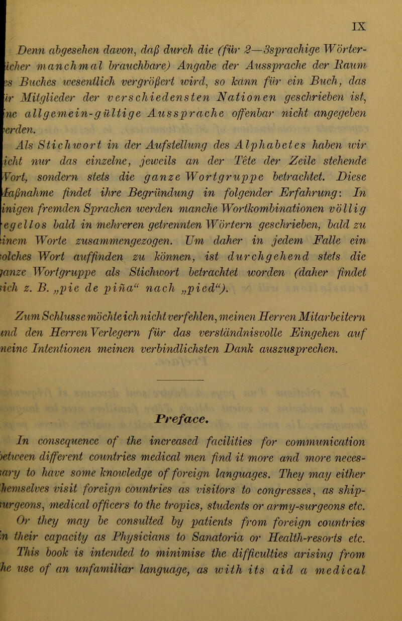 Denn abgesehen davon, daß durch die (für 2—3spracliige Wörter- icker manchmal brauchbare) Angabe der Aussprache der Raum 5s Buches wesentlich vergrößert wird, so kclnn für ein Buch, das ir Mitglieder der verschiedensten Nationen geschrieben ist, Ine all gemein-gültige Aussprache offenbar nicht angegeben 'erden. Als Stichwort in der Aufstellung des Alphabetes haben wir icht nur das einzelne, jeweils an der Tete der Zeile stehende Vort, sondern stets die ganze Wortgruppe betrachtet. Diese Maßnahme findet ihre Begründung in folgender Erfahrung: In inigen fremden Sprachen werden manche Wortkombinationen völlig egeHos bald in mehreren getrennten Wörtern geschrieben, bald zu inem Worte zusammengezogen. Um daher in jedem Falle ein solches Wort auffinden zu können, ist durchgehend stets die tanze Wortgruppe als Stichwort betrachtet worden (daher ßnclet rieh z. B. „pie de piüau nach „pied“). Zum Schlussemöchteichnicht verfehlen, meinen Herren Mitarbeitern md den Herren Verlegern für das verständnisvolle Eingehen auf neine Intentionen meinen verbindlichsten Dank auszusprechen. Pr eface. In consequence of the increascd facilities for communication ietween different countries medical men find it more and more neces- 'ary to have some knowledge of foreign languages. They may eitler hemselves visit foreign countries as visitors to congrcsses, as ship- mrgeons, medical officers to the tropics, students or army-surgeons etc. Or they may be consulted by patients from foreign countries ■n their capacity as Physicians to Sanatoria or Health-resorts etc. This book is intended to minimise the difficulties arising from he use of an unfamiliar language, as with its aicl a medical