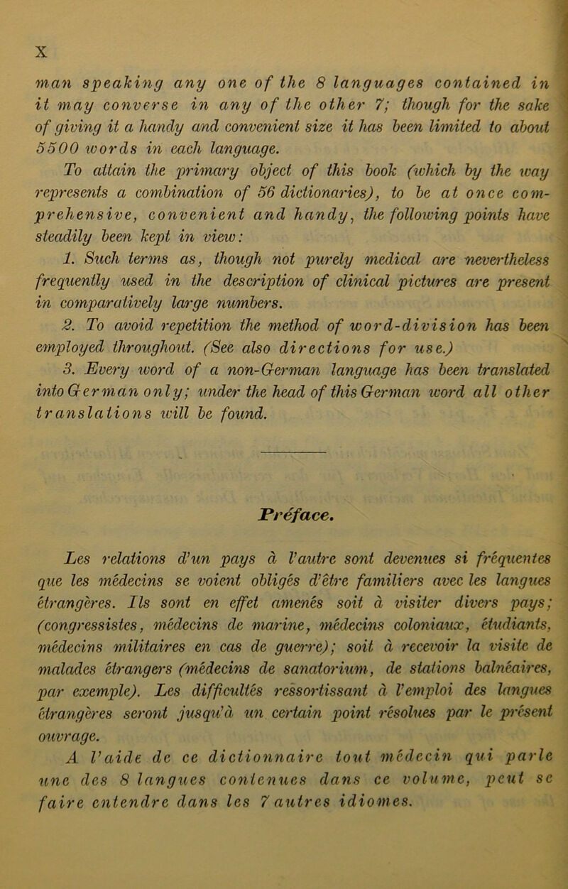 man speaking any one of the 8 languages contained in it mag converse in any of the other 7; though for the sake of giving it a handy and convenient size it has been limited to about 5500 words in each language. To attain the primary object of this book (which by the way represents a combination of 56 dictionaries), to be at once com- preliensive, convenient and handy, the following points luwe steadily been kept in view: 1. Such terms as, though not purely medical are nevertheless frequently used in the description of clinical pictures are present in comparatively large numbers. 2. To civoid repetition the method of word-division has been employed throughout. (See also directions for use.) 3. Every word of a non-German language has been translated into German only; ander the head of this German ivord all other translations teilt be found. Preface. Les relations Tun pays ä Vautre sont devenues si frequentes que les medecins se voient obliges d’etre familiers avec les langues etrangeres. Ils sont en eff et amenes soit ä visiter divers pays; (congressistes, medecins de marine, medecins coloniaux, etudiants, medecins militaires en cas de guerre); soit ä recevoir la visitc de malades etrangers (medecins de Sanatorium, de stations balneaires, par exemple). Les diffcultes ressortissant ä Vemploi des langues etrangeres seront jusqu’ä un certain point resolues par le present ouvrage. A Vaide de ce dictionnairc tont medecin qui parle une des 8 langues contcnues dans ce volume, peut sc faire entendre dans les 7 autres idiomes.
