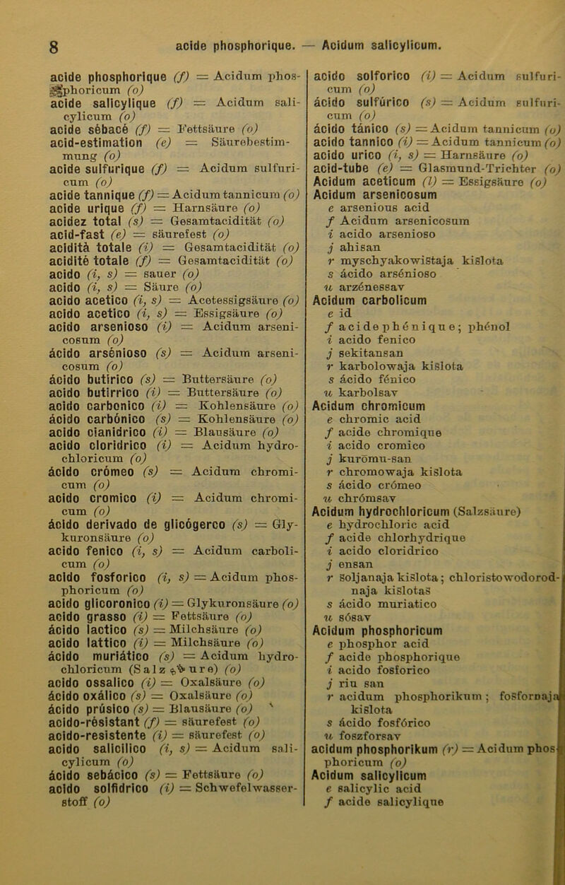 acide phosphorique (f) — Acidum phos- ,’^phoricum (o) acide salicylique (f) — Acidum sali- cylicum (o) acide söbacä (f) — Fettsäure (o) acid-estimation (e) = Säurebestim- mung (o) acide sulfurique (f) = Acidum sulfuri- c.um (o) acide tannique (f) = Acidum tannicum (o) acide urique (f) = Harnsäure (o) acidez total (s) = Gesamtacidität (o) acid-fast (e) = säurefest (o) aciditä totale (i) — Gesamtacidität (o) acidite totale (f) — Gesamtacidität (o) acido (i, s) — sauer (o) acido (i, s) — Säure (o) acido acetico (i, s) = Acetessigsäure (o) acido acetico (i, s) = Essigsäure (o) acido arsenioso (i) = Acidum arseni- cosnm (o) äcido arsenioso (s) = Acidum arseni- cosum (o) äcido butirico (s) = Buttersäure (o) acido butirriCO (i) — Buttersäure (o) acido carbonico (i) — Kohlensäure (o) äcido carbönico (s) = Kohlensäure (o) acido cianidrico (i) = Blausäure (o) acido cloridrico (i) — Acidum hydro- chloricum (o) äcido crömeo (s) — Acidum chromi- cum (o) acido cromico (i) — Acidum chromi- cum (o) äoldo derivado de glicögerco (s) = Gly- kuronsäure (o) acido fenico (i, s) = Acidum carboli- cum (o) acido fosforico (i, s) = Acidum phos- phoricum (o) acido glicoronico (i) — Glykuronsäure (o) acido grasso (i) — Fettsäure (o) äcido lactico (s) = Milchsäure (o) acido lattico (i) = Milchsäure (o) äcido muriätico (s) = Acidum liydro- chloricum (Salz^ure) (o) acido ossalico (i) = Oxalsäure (o) äcido oxälico (s) = Oxalsäure (o) äcido prüsico (s) = Blausäure (o) ' acido-resistant (f) — säurefest (o) acido-resistente (i) = säurefest (o) acido salicilico (i, s) = Acidum sali- cylicum (ö) äcido sebäcico (s) — Fettsäure (o) acido solfidrico (i) = Schwefelwasser- stoff (o) acido solforico (i) = Acidum sulfuri- cum (o) äcido sulfürico (s) = Acidum sulfuri- cum (o) äcido tänico (s) = Acidum tannicum (o) acido tannico (i) = Acidum tannicum^ acido urico (i, s) — Harnsäure (o) acid-tube (e) — Glasmund-Trichter (o) Acidum aceticum (l) = Essigsäure (o) Acidum arsenicosum e arsenious acid f Acidum arsenicosum i acido arsenioso j ahisan r myschyakowistaja kislota s äcido arsänioso u arzänessav Acidum carbolicum e id / acidephenique; phänol i acido fenico j sekitansan r karbolowaja kislota s äcido fänico u karbolsav Acidum chrorr.icum e chromic acid / acide chromique i acido cromico j kurömu-san r chromowaja kislota s äcido crömeo u chrömsav Acidum hydrochloricum (Salzsäure) e hydrochloric acid f acide chlorhydrique i acido cloridrico j ensan r Soljanajakislota; chloristowodorod naja kislotas s äcido muriätico u sösav Acidum phosphoricum e phosphor acid / acido phosphorique i acido fosforico j nu sau r acidum phosphorikum ; fosfomaja kislota s äcido fosförico n foszforsav acidum phosphorikum (r) ■=■ Acidum phos phoricum (o) Acidum salicylicum e salicylic acid / acide salicylique