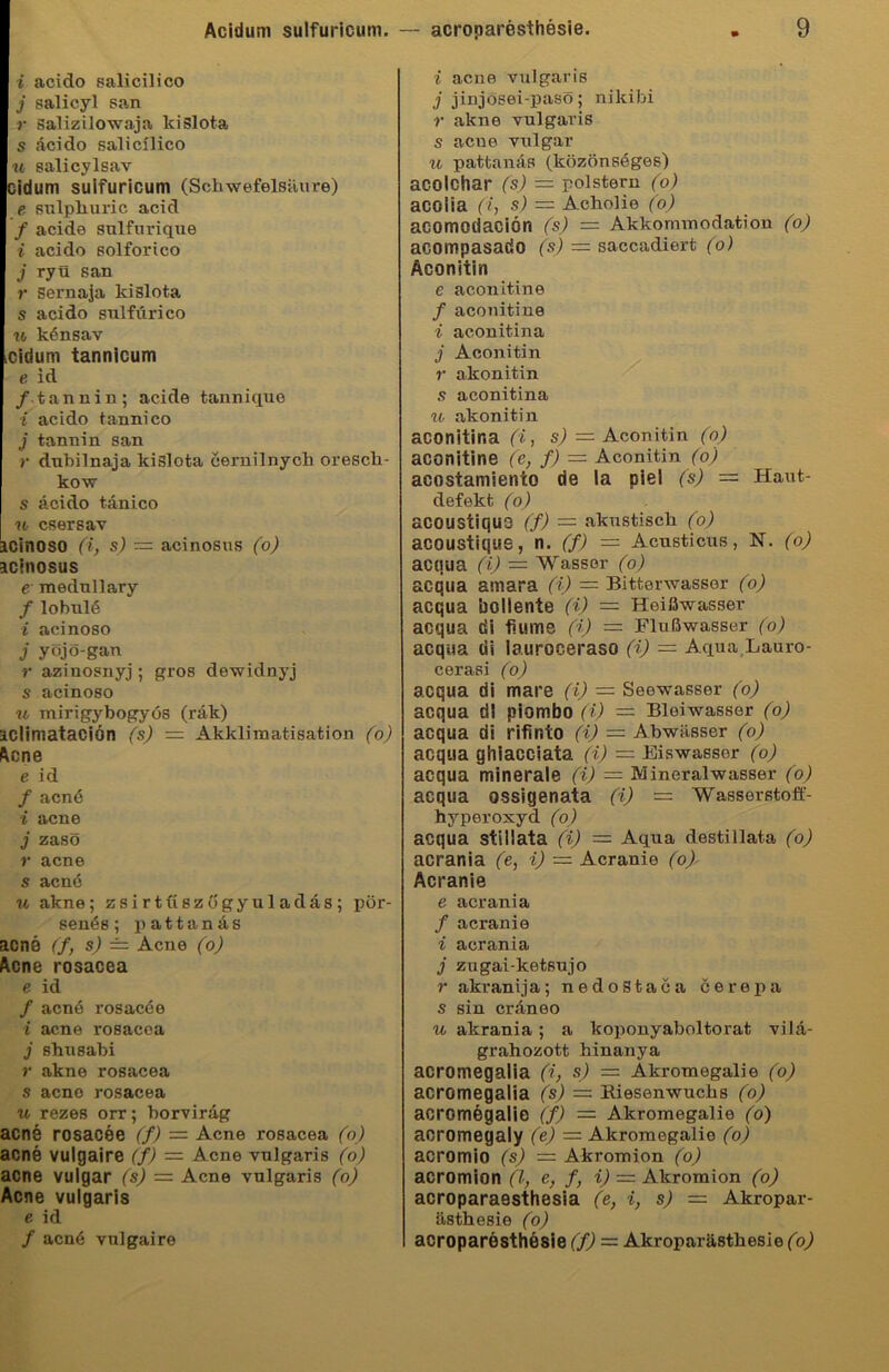 i acido salicilico j salicyl san r salizilowaja kislota s acido salicllico u salicylsav Didum sulfuricum (Schwefelsäure) e sulphuric acid / acide sulfurique i acido solforico j ryü san r sernaja lcislota s acido sulfürico u känsav .cidum tannicum e id / tannin; acide tannique i acido tannico j tannin san r dnbilnaja kislota cernilnych oresch- kow s acido tanico n esersav icinoso (i, s) — acinosus (o) acinosus e mednllary / lobul<§ i acinoso j yöjö-gan r aziuosnyj ; gros dewidnyj s acinoso u mirigybogyös (räk) iclimataciön (s) — Akklimatisation (o) Acne e id f acn6 i acne j zasö r acne s acne u akne; zsirtüszögyuladäs; pör- senös; pattanäs acne <fs) = Acne (o) Acne rosacea e id / acnö rosacee i acne rosacea j shusabi r akne rosacea s aeno rosacea u rezes orr; borviräg acne rosacee (f) = Acne rosacea (o) acne vulgaire (f) = Acne vulgaris (o) acne vulgär (s) = Acne vulgaris (o) Acne vulgaris e id / acn6 vulgaire i acne vulgaris j jinjosei-paso; nikibi r akne vulgaris s acue vulgär u pattanäs (közönsäges) acolchar (s) — polstern (o) acoiia (i, s) — Acholie (o) acomodaciön (s) — Akkommodation (o) acompasado (s) — saccadiert (o) Aconitin e aconitine / aconitine i aconitina j Aconitin r akonitin s aconitina u akonitin aconitina (i, s) = Aconitin (o) aconitine (e, f) — Aconitin (o) acostamiento de la piel (s) — Haut- defekt. (o) acoustiquo (/) = akustisch (o) acoustique, n. (f) =■ Acusticus, N. (o) acqua (i) — Wasser (o) acqua amara (i) — Bitterwasser (o) acqua boliente (i) — Heißwasser acqua di fiume (i) — Flußwasser (o) acqua di lauroceraso (i) — Aqua Lauro- cerasi (o) acqua di mare (i) — Seewasser (o) acqua dl piombo (i) — Bleiwasser (o) acqua di rifinto (i) = Abwässer (o) acqua ghiacciata (i) — Eiswassor (o) acqua minerale (i) — Mineralwasser (o) acqua ossigenata (i) — Wasserstoff- hyperoxyd (o) acqua stillata (i) = Aqua destillata (o) acrania (e, i) — Acranie (o) Acranie e acrania / acranie i acrania j zugai-ketsujo r akranija; nedoStaca cerepa s sin erdneo u akrania; a koponyaboltorat vilä- grahozott hinanya acromegalia (i, s) = Akromegalie (o) acromegalia (s) = Biesenwuchs (o) acromegalie (f) — Akromegalie (o) acromegaly (e) — Akromegalie (o) acromio (s) = Akromion (o) acromion (l, e, f, i) = Akromion (o) acroparaesthesia (e, i, s) = Akropar- ästhesie (o) acroparesthesie (f) = Akroparästhesie (o)