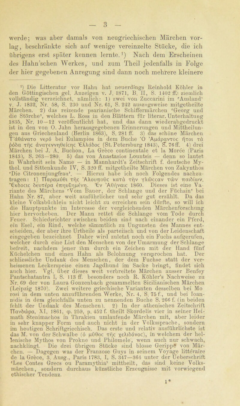 werde; was aber damals von neugriechischen Märchen vor- lag, beschränkte sich auf wenige vereinzelte Stücke, die ich übrigens erst später kennen lernte. ’) Nach dem Erscheinen des Hahn’schen Werkes, und zum Theil jedenfalls in Folge der hier gegebenen Anregung sind dann noch mehrere kleinere ') Die Litteratur vor Hahn hat neuerdings ßeinhold Köhler in den Göttingischen geh Anzeigen v. J. 1871, B. II, S. 1402 ff.i ziemlich vollständig verzeichnet, nämlich: 1) zwei von Zuccarini im 'Ausland’ V. J. 1832, Nr. 58, S. 230 und Nr. 61, S. 242 auszugsweise mitgetheilte Märchen. 2) das reizende psarianische Schiffermärchen 'Georg und die Störche’, welches L. Ross in den Blättern für literar. Unterhaltung 1835, Nr. 10 — 12 veröffentlicht hat, und das dann wiederabgedruckt ist in den von 0. Jahn herausgegebenen Erinnerungen und Mittheilun- geu aus Griechenland (Berlin 1863), S. 281 ft’. 3) d^as schöne Märchen T’dOdvaTo vep6 bei Eulampios in dem Buche '0 ’AjudpavTOc (iööa xfjc dvaTevvr|0e(cric 'GXXdöoc (St. Petersburg 1843), S”. 76ff. 4) drei Märchen bei J. A. Buchen, La Grece continentale et la Moree (Paris 1843), S. 263—280. 5) das von Anastasios Lountsis — denn so lautet in Wahrheit sein Name — in Mannhardt’s Zeitschrift f. deutsche My- thol. und Sittenkunde IV, S. 320 ff. mitgetheilte Märchen von Zakynthos 'Die Citronenjungfrau’. — Hierzu habe ich noch Folgendes nachzu- tragen: 1) TTapa|uu0i tt)c ’AXouuoOc Kaxd xf)v yXiIiccav xüjv Traibimv. 'GKhocic öeuxepa dirriuErna^vri. ’€v ’A0nv®uc 1860. Dieses ist eine Va riante des Märchens 'Vom Bauer, der Schlange und der Füchsin’ bei Hahn Nr. 87, aber weit ausführlicher und sehr gut erzählt. Da das kleine Volksbüchlein nicht leicht zu erreichen sein dürfte, so will ich die Hauptpunkte im Interesse der vergleichenden Märchenforschung hier hervorheben. Der Mann rettet die Schlange vom Tode durch Feuer. Schiedsrichter zwischen beiden sind nach einander ein Pferd, ein Esel, ein Rind, welche sämmtlich zu üngunsten des Mannes ent- scheiden, der aber ihre Urtheile als parteiisch und von der Leidenschaft eingegeben bezeichnet Daher wird zuletzt noch ein Fuchs aufgerufen, welcher durch eme List den Menschen von der Umarmung der Schlange befreit, nachdem jener ihm durch ein Zeichen mit der Hand fünf Küchelchen und einen Hahn als Belohnung versprochen hat. Der schliessliche Undank des Menschen, der dem Fuchse statt der ver- heissenen Leckerspeise einen Jagdhund im Sacke bringt, findet sich auch hier. Vgl. über dieses weit verbreitete Märchen ausser Benfey Pantschatantra I, S. 113 ff. besonders noch R. Köhler’s Nachweise zu Nr. 69 der von Laura Gonzenbach gesammelten Sicilianischen Märchen (Leipzig 1870). Zwei weitere griemiische Varianten desselben bei Mo rosi in dem unten anzuführenden Werke, Nr. 4, S. 75 f., und bei loan- nidis in dem gleichfalls unten zu nennenden Buche S. 266f. (in beiden fehlt der Undank des Menschen). 2) In der athenischen Zeitschrift TTavbdjpa, XI, 1861, tp. 259, p. 452 f. theilt Skordelis vier in seiner Hei- math Stenimachos in Thrakien umlaufende Märchen mit, aber leider in sehr knapper Form und auch nicht in der Volkssprache, sondern im heutigen Schriftgriechisch. Das erste und relativ ausführlichste ist das M. von der Schwalbe (6 gOOoc xt)c xe^ibövoc), in welchem der hel- lenische Mythos von Prokne und Philomele, wenn auch nur schwach, nachklingt. Die drei übrigen Stücke sind blosse Gerippe von Mär- chen. — Dagegen was der Franzose Guys in seinem Voyage littöraire de la Grece, 3. Ausg., Paris 1783, I, S. .347—364 unter der Ueberschrift 'Les Contes Grecs ou Paramythia’ mittheilt, das sind keine Volks- märchen, sondern durchaus künstliche Erzeugnisse mit vorwiegend ethischer Tendenz. 1*