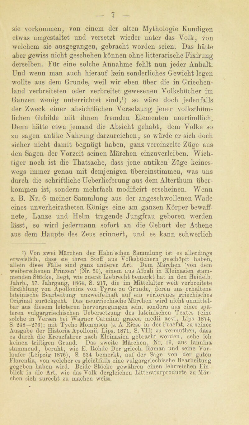 sie verkommen, von einem der alten Mythologie Kundigen etwas umgestaltet und versetzt wieder unter das Volk, V^on welchem sie ausgegangen, gebracht worden seien. Das hätte aber gewiss nicht geschehen können ohne litterarische Fixirung derselben. Für eine solche Annahme fehlt nun jeder Anhalt. Und wenn man auch hierauf kein sonderliches Gewicht legen wollte aus dem Grunde, weil wir eben über die in Griechen- land verbreiteten oder verbreitet gewesenen Volksbücher im Ganzen wenig unterrichtet sind,’) so wäre doch jedenfalls der Zweck einer absichtlichen Versetzung jener volksthüm- lichen Gebilde mit ihnen fremden Elementen unerfindlich. Denn hätte etwa jemand die Absicht gehabt, dem Volke so zu sagen antike Nahrung darzureichen, so würde er sich doch sicher nicht damit begnügt haben, ganz vereinzelte Züge aus den Sagen der Vorzeit seinen Märchen einzuverleiben. Wich- tiger noch ist die Thatsache, dass jene antiken Züge keines- wegs immer genau mit demjenigen übei’einstimmen, was uns durch die schriftliche Ueberlieferung aus dem Alterthum über- komyien ist, sondern mehrfach modificirt erscheinen. Wenn z. B. Nr. 6 meiner Sammlung aus der angeschwollenen Wade eines unverheiratheten Königs eine am ganzen Körper bewaff- nete, Lanze und Helm tragende Jungfrau geboren werden lässt, so wird jedermann sofort an die Geburt der Athene aus dem Haupte des Zeus erinnert, und es kann schwerlich ') Von zwei Märchen der Hahn’schen Sammlung ist es allerdings erweislich, dass sie ihren Stoff aus Volksbüchern geschöpft haben, allein diese Fälle sind ganz anderer Art. Dem Märchen ''von dem weiberscheuen Prinzen’ (Nr. 50), einem aus Ai'bali in Kleinasien stam- menden Stücke, liegt, wie zuerst Liebrecht bemerkt hat in den Heidelb. Jahrb., 57. Jahrgang, 1864, S. 217, die im Mittelalter weit verbreitete Erzählung von Apollonius von Tyrus zu Grunde, deren uns erhaltene lateinische Bearbeitung unzweifelhaft auf ein verlorenes griechisches Original zurückgeht. Das neugriechische Märchen wird nicht unmittel- bar aus diesem letzteren hervorgegangen sein, sondern aus einer spä- teren vulgargriechischen Uebersetzung des lateinischen Textes (eine solche in Versen bei Wagner Carmina graeca medii aevi, Lips. 1871, S. 248—276); mit Tycho Mommsen (s. A. Riese in der Praefat. zu seiner Ausgabe der Historia Apollonii, Lips. 1871, S. VII) zu vermuthen, dass es durch die Kreuzfahrer nach Kleinasien gebracht worden, sehe ich keinen triftigen Grund. Das zweite Märchen, Nr. 16, aus lannina stammend, beruht, wie E. Rohde Der griech. Roman und seine Vor- läufer (Leipzig 1876), S. 5.'14 bemerkt, auf der Sage von der guten Florentia, von welcher es gleichfalls eine vulgargriecnische Bearbeitung fegeben haben wird. Beide Stücke gewähren einen lehrreichen Eiii- lick in die Art, wie das Volk dergleichen Litteraturproducte zu Mär- chen sich zurecht zu machen weiss.