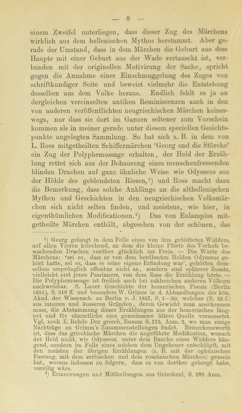 einem Zweifel unterliegen, dass dieser Zug des Märchens wirklich aus dem hellenischen Mythos herstarnint. Aber ge- rade der Umstand, dass in dem Märchen die Geburt aus dem Haupte mit einer Geburt aus der Wade vertauscht ist, ver- bunden mit der originellen Motivirung der Bache, spricht gegen die Annahme einer Einschmuggelung des Zugf^s von schriftkundiger Seite und beweist vielmehr die Entstehung desselben aus dem Volke heraus. Endlich fehlt es ja an dergleichen vereinzelten antiken Reminiscenzen auch in den von anderen veröffentlichten neugriechischen Märchen keines- Avegs, nur dass sie dort im Ganzen seltener zum Vorschein kommen als in meiner gerade unter diesem speciellen Gesichts- punkte angelegten Sammlung. So hat sich z. B. in dem von L. Ross mitgetheilten Schiffermärchen 'Georg und die Störche’ ein Zug der Polyphemossage erhalten, der Held der Erzäh- lung rettet sich aus der Behausung eines menschenfressenden blinden Drachen auf ganz ähnliche Weise AAÜe Odysseus aus der Höhle des geblendeten Riesen,’) und Ross macht dazu die Bemerkung, dass solche Anldänge an die althellenischen Mythen und Geschichten in den neugriechischen Volksmär- chen sich nicht selten finden, und meistens, Avie hier, in eigenthümlichen Modificationen. Das von Eulampios mit- getheilte Märchen enthält, abgesehen von der schönen, das *) Georg gelangt in dem Felle eines von ihm getödteten Widders, auf allen Vieren kriechend, an dem die kleine Pforte des Vorhofs be- wachenden Drachen vorüber glücklich ins Freie. — Die Worte des Märchens: 'sei es, dass er von dem berühmten Helden Odysseus ge- hört hatte, sei es, dass es seine eigene Erfindung war’, gehörten dem- selben ursprünglich ofltenbar nicht an, sondern sind späterer Zusatz, vielleicht erst jenes Psarianers, von dem Ross die Erzählung hörte. — Die Polyphemossage ist freihch auch bei zahlreichen anderen Völkern nachweisbar. S. Lauer Geschichte der homerischen Poesie (Berlin 1851), S. 319 ff. und besonders W. Grimm in d. Abhandlungen der kön. Akad. der Wissensch. zu Berüu v. J. 1857, S. 1—30, welcher (S. *23 f.) aus inneren und äusseren Gründen, deren Gewicht man anerkennen muss, die Abstammung dieser Erzälüungen aus der homerischen läug- nct und für sämmtUcme eine gemeinsame ältere Quelle voraussetzt. Vgl. noch E. Rohde Der griech. Roman S. 173, Anm. *2, wo man einige Nachträge zu Grimm’s misammenstellungen findet. Bemerkenswerth ist, dass das griechische Märchen die angeführte Modification, wonach der Held nicht, Avie Odysseus, unter dem Bauche eines Widders hän- gend, sondern im Felle eines solchen dem Ungeheuer entschlüpik mit den meisten der übrigen Erzählungen (z. B. mit der oghuzischen Fassung, mit dem serbischen und dem romänischen Märchen) gemein hat, woraus indessen zu folgern, dass es von dorther geborgt habe, voreilig Aväre. *) Erinnei'ungen und Mittheiluugcn aus Griecheul. S. ‘289 Anm.