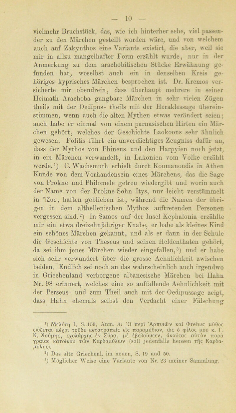 vielmehr liruclistiick, das, wie ich hinterher sehe, viel passen- der zu den Märchen gestellt worden wäre, und von welchem auch auf Zakynthos eine Variante existirt, die aber, weil sie mir in allzu mangelhafter Form erzählt wurde, nur in der Anmerkung zu dem arachobitischen Stücke Erwähnung ge- funden hat, woselbst auch ein in denselben Kreis ge- höriges kyprisches Märchen besprochen ist. Dr. Kremos ver- sicherte mir obendrein, dass überhaupt mehrere in seiner Heimath Arachoba gangbare Märchen in sehr vielen Zügen theils mit der Oedipus- theils mit der Heraklessage überein- stimmen, wenn auch die alten Mythen etwas verändert seien; auch habe er einmal von einem parnasischen Hirten ein Mär- chen gehört, welches der Geschichte Laokoons sehr ähnlich gewesen. Politis führt ein unverdächtiges Zeugniss dafür an, dass der Mythos von Phineus und den Harpyien noch jetzt, in ein Märchen verwandelt, in Lakonien vom Volke erzählt w'erde,’) C. Wachsmuth erhielt durch Koumanoudis in Athen Kunde von dem Vorhandensein eines Märchens, das die Sage von Prokne und Philomele getreu wiedergibt und worin auch der Name von der Prokne Sohn Itys, nur leicht verstümmelt in ’lZiuc, haften geblieben ist, während die Namen der übri- gen in dem althellenischen Mythos auftretenden Personen vergessen sind. In Samos auf der Insel Kephalonia erzählte mir ein etwa dreizehnjähriger Knabe, er habe als kleines Kind ein schönes Märchen gekannt, und als er dann in der Schule die Geschichte von Theseus und seinen Heldenthaten gehört, da sei ihm jenes Märchen wieder eingefallen, und er habe sich sehr verwundert über die grosse Aehulichkeit zwischen beiden. Endlich sei noch an das wahrscheinlich auch irgendwo in Griechenland verborgene albanesische Märchen bei Hahn Nr. 98 erinnert, welches eine so auffallende Aehulichkeit mit der Perseus- und zum Theil auch mit der Oedipussage zeigt, dass Hahn ehemals selbst den Verdacht einer Fälschung ') MeXdxri I, S. 159, Auni. 8: '0 irepi 'Apiruuliv Kai Oiv^uic pöGoc cuiiZeTai roö6e pexaTparrEic eic irapapOOiov, ibc ö qpiXoc pou k. f. K. Xoüptic, cxoXdpxuc ZOpp, p^ ^ßeßaiiucev, dKOÜcac aüxöv irapä Ypaiac koxoikou xüüv Kap&apüXujv (soll jedenfalls heissen xfjc Kapba- pu\r|c). *) Das alte Griechonl. ini neuen, S. 19 und 50. Möglicher Weise eine Variante von Nr. 23 meiner Sammlung.