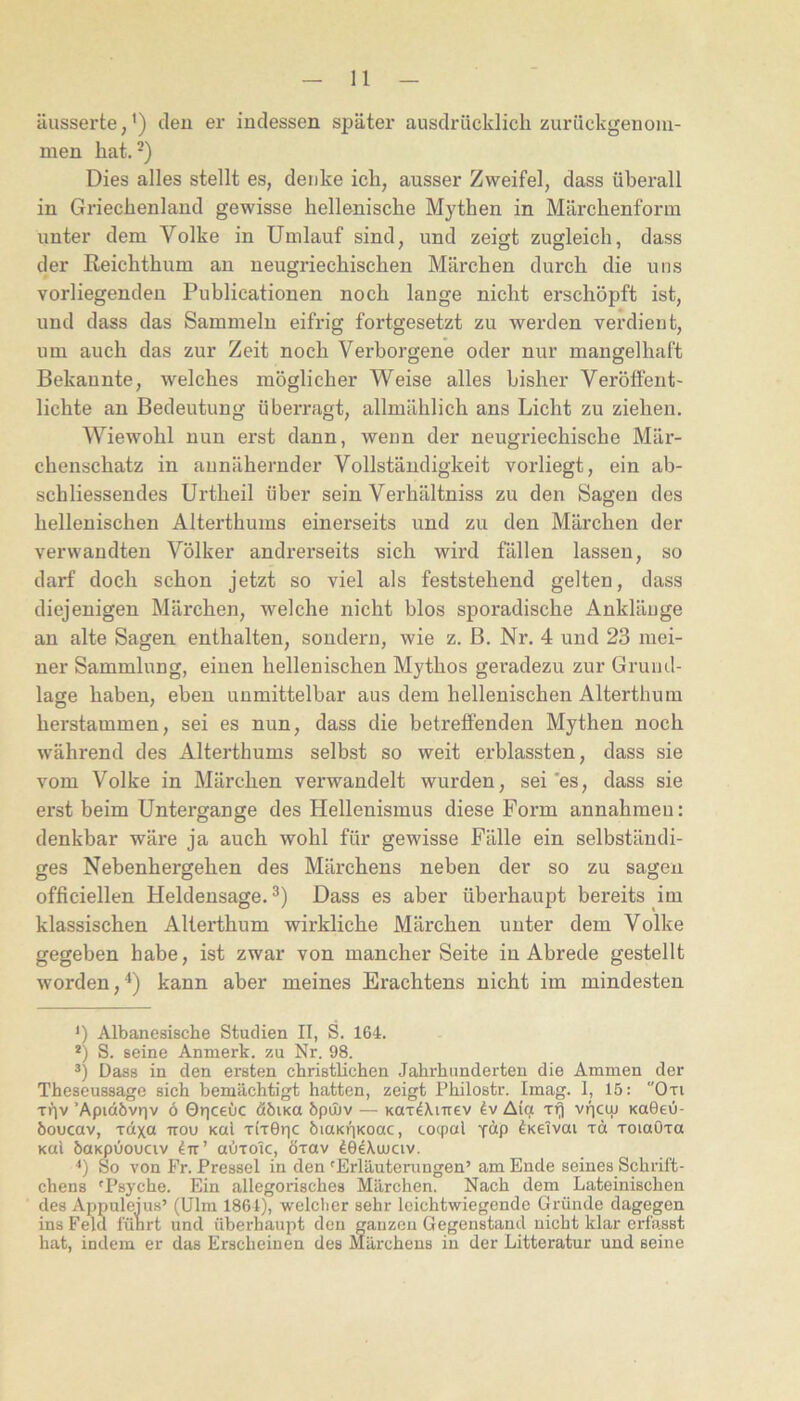 äusserte,') eleu er indessen später ausdrücklich zurückgenoni- men hat. Dies alles stellt es, denke ich, ausser Zweifel, dass überall in Griechenland gewisse hellenische Mythen in Märchenform unter dem Volke in Umlauf sind, und zeigt zugleich, dass der Reichthum au neugriechischen Märchen durch die uns vorliegenden Publicationen noch lange nicht erschöpft ist, und dass das Sammeln eifrig fortgesetzt zu werden verdient, um auch das zur Zeit noch Verborgene oder nur mangelhaft Bekannte, welches möglicher Weise alles bisher Veröffent- lichte an Bedeutung überragt, allmählich ans Licht zu ziehen. Wiewohl nun erst dann, wenn der neugriechische Mär- chenschatz in annähernder Vollständigkeit vorliegt, ein ab- schliessendes Urtheil über sein Verhältniss zu den Sagen des hellenischen Alterthums einerseits und zu den Märchen der verwandten Völker andrerseits sich wird fällen lassen, so darf doch schon jetzt so viel als feststehend gelten, dass diejenigen Märchen, welche nicht blos sporadische Ankläuge an alte Sagen enthalten, sondern, wie z. B. Nr. 4 und 23 mei- ner Sammlung, einen hellenischen Mythos geradezu zur Grund- lage haben, eben unmittelbar aus dem hellenischen Alterthum herstammen, sei es nun, dass die betreffenden Mythen noch während des Alterthums selbst so weit erblassten, dass sie vom Volke in Märchen verwandelt wurden, sei'es, dass sie erst beim Untergange des Hellenismus diese Form annahmeu: denkbar wäre ja auch wohl für gewisse Fälle ein selbständi- ges Nebenhergehen des Märchens neben der so zu sagen officiellen Heldensage. 3) Dass es aber überhaupt bereits im klassischen Alterthum wirkliche Märchen unter dem Volke gegeben habe, ist zwar von mancher Seite in Abrede gestellt worden,^) kann aber meines Erachtens nicht im mindesten *) Albanesische Studien II, S. 164. *) S. seine Anmerk. zu Nr. 98. Dass in den ersten christlichen Jahrhunderten die Ammen der Theseussage sich bemächtigt hatten, zeigt Philostr. Imag. 1, 15: “Oti rriv ’Apidbvr|v 6 ©riceuc döiKO bpmv — Kar^XiTiev Iv Aict rrj viiciu Ka6e0- öoucav, xdxa irou koI titGuc biUKUKoac, co(pal y“P ^Keivai xd xoiaOxa Kal baKpuouciv 4tt’ abrolc, öxav 40eXujav. ‘‘) So von Fr. Pressei in den 'Erläuterungen’ am Ende seines Schrift- chens 'Psyche. Ein allegorisches Märchen. Nach dem Lateinischen des Appuleius’ (Ulm 1861), welcher sehr leichtwiegende Gründe dagegen ins Feld führt und überhaupt den ganzen Gegenstand nicht klar erfasst hat, indem er das Erscheinen des Märchens in der Litteratur und seine