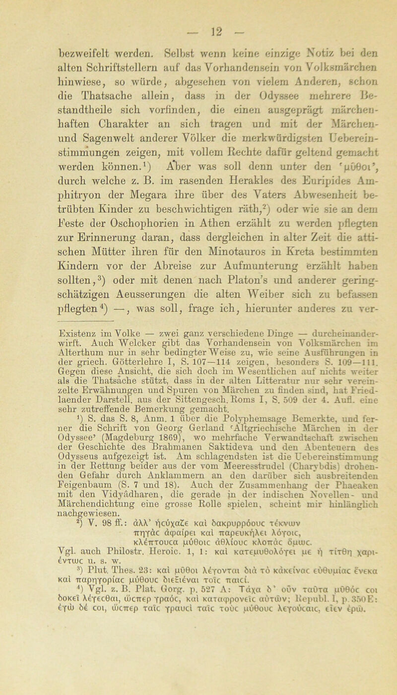 bezweifelt werden. Selbst wenn keine einzige Notiz bei den alten Schriftstellern auf das Vorhandensein von Volksmärchen binwiese, so würde, abgesehen von vielem Anderen, schon die Thatsache allein, dass in der Odyssee mehrere Jie- standtheile sich vorfinden, die einen ausgeprägt märchen- haften Charakter an sich tragen und mit der Märcheu- und Sagenwelt anderer Volker die merkwürdigsten Ueberein- stimniungen zeigen, mit vollem liechte dafür geltend gemacht werden können.') A* *l3er was soll denn unter den 'pOOoi’, durch welche z. B. im rasenden Herakles des Euripides Am- phitryon der Megara ihre über des Vaters Abwe.senheit l»e- trübten Kinder zu beschwichtigen räth,^) oder wie sie an dem Feste der Oschophorien in Athen erzählt zu werden ijflegten zur Erinnerung daran, dass dergleichen in alter Zeit die atti- schen Mütter ihren für den Minotauros in Kreta besdimmten Kindern vor der Abreise zur Aufmunterung erzählt haben sollten,^) oder mit denen nach Platon’s und anderer gering- schätzigen Aeusserungen die alten Weiber sich zu befassen pflegten'') —, was soll, frage ich, hierunter anderes zu ver- Existenz im Volke — zwei ganz verschiedene Dinge — durcheinander- wirft. Auch Welcher mbt das Vorhandensein von Volksmärchen im Alterthum nur in sehr bedingter Weise zu, wie seine Ausführungen in der griech. Götterlehre I, S. 107—114 zeigen, besonders S. 109—111. Gegen diese Ansicht, die sich doch im Wesentlichen auf nichts weiter als die Thatsache stützt, dass in der alten Litteratur nur sehr verein- zelte Erwähnungen und Spuren von Märchen zu finden sind, hat Fried- laender Darstell, aus der Sittengesch. Roms I, S. 509 der 4. Aufl. eine sehr zutreffende Bemerkung gemacht. 1) S. das S. 8, Anm. 1 über die Polyphemsage Bemerkte, und fer- ner aie Schrift von Georg Gerland 'Altgriechische Märchen in der Odyssee’ (Magdeburg 1869), wo mehrfache Verwandtschaft zwischen der Geschichte des Brahmanen Saktideva und den Abenteuern des Odysseus aufgezeigt ist. Am schlagendsten ist die üebereinstimmung in der Rettung beider aus der vom Meeresstrudel (Charybdis) drohen- den Gefahr durch Anklammern an den darüber sich ausbreitenden Feigenbaum (S. 7 und 18). Auch der Zusammenhang der Phaeaken mit den Vidyädharen, die gerade in der indischen Novellen- und Märchendichtung eine grosse Rolle spielen, scheint mir hinlänglich nachgewiesen. *) V. 98 fl'.: d\\’ i^cüxaCe kuI öaKpuppöouc t^kviuv nriTäc dqiaipei Kui irapeuKriXei Xöyoic, kX^tttoucu pOOoic dOXiouc KXoiräc öpuic. Vgl. auch Philostr. Heroic. 1, 1: kuI KaTepuOoXöyei pe i) titGii xap>- dvTUUC u. s. w. Plut. Thes. 23: Kai pOOoi X^Tovrai hict tö KOKeivac eOGupiac fv€Ka Kai irapriYopiac püGouc öieSi^vai toTc uaici. ') Vgl. z. B. Plat. Gorg. p. 527 A: Tdxa b’ ouv raOra pöGoc coi boKci X^yecGai, üiorep Tpaöc, Kai Karaqipoveic aurinv; Rcpubl. 1, p, 3.50E: bi. coi, ihcirep raic ypaud xaic xoOc pOGouc XcToOcaic, eiev dpüj.