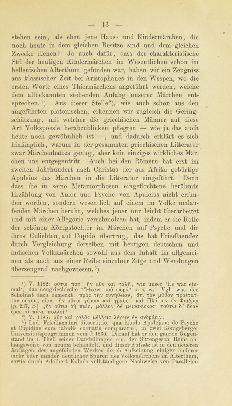 stehen sein, als eben jene Haus- micl Kindermärchen, die noch heute in dem gleichen Besitze sind und dem gleichen Zwecke dienen? Ja auch dafür, dass der charakteristische Stil der heutigen Kindermärchen im Wesentlichen schon im hellenischen Alterthum gefunden war, haben wir ein Zeugniss aus klassischer Zeit bei Aristophanes in den Wespen, wo die ersten Worte eines Thiermärchens angeführt werden, welche dem allbekannten stehenden Anfang unserer Märchen ent- sprechen.^) Aus dieser Stelle^), wie auch schon aus den angeführten platonischen, erkennen wir zugleich die Gering- schätzung, mit welcher die griechischen Männer auf diese Art Volkspoesie herabzublicken pflegten — wie ja das auch heute noch gewöhnlich ist —, und dadurch erklärt es sich hinlänglich, warum in der gesammten griechischen Litteratur zwar Märchenhaftes genug, aber kein einziges wirkliches Mär- chen uns entgegentritt. Auch bei den Römern hat erst im zweiten Jahrhundert nach Christus der aus Afrika gebürtige Apuleius das Märchen in die Litteratur eingeführt. Denn dass die in seine Metamorphosen eingeflochtene berühmte Erzählung von Amor und Psyche von Apuleius nicht erfun- den worden, sondern wesentlich auf einem im Volke umlau- fenden Märchen beruht, welches jener nur leicht überarbeitet und mit einer Allegorie verschmolzen hat, indem er die Rolle der schönen Königstochter im Märchen auf Psyche und die ihres Geliebten;auf Cupido übertrug, das hat Priedlaender durch Vergleichung derselben mit heutigen deutschen und indischen Volksmärchen sowohl aus dem Inhalt im allgemei- nen als auch aus einer Reihe einzelner Züge und Wendungen überzeugend nachgewiesen. ’) V. 1182: oÖTUU ttot’ i^v |aOc Kal vaXfi. wie unser 'Es war ein- mal’, das neugriechische ''Hrave giä qpopd’ u. s. w. Vgl. was der Scholiast dazu bemerkt: rrpöc riiv cuvri0eiav, öti töv pöGov irpo^Tax- Tov oÜTOic, oTov, f^v oÜTtu Ycpuüv Kal YP“öc. Kal TTXdxujv ev cpalöpuj fp. 2:i7, BJ „f^v oöxuj bi) Träte, pdXXov peipaKlcKoc' xodxiu ö’ i^cav ^pacxal Trdvu ttoXXoI.“ *) V. 1185: pOc Kal peXXeic Xetciv dvbpdciv; Lud. Friedlaenderi dissertatio, qua fabula Apulejana de Psyche et Cupidine cum fabulis cognatis comparatur, in zwei Königsbergor üniversitätsprogrammen vom J. 1860. Darauf hat er den ganzen Gegen- stand im l.Theil seiner Darstellungen aus der Sittengesch. Roms an- hangsweise von neuem behandelt, und dieser Aufsatz ist in den neueren Auflagen des angeführten Werkes durch Aufzeigung einiger anderer mehr oder minder deutlicher Spuren des Volksmärchens im Alterthum, sowie durch Adalbert Kuhn’s vollständigere Nachweise von Parallelen