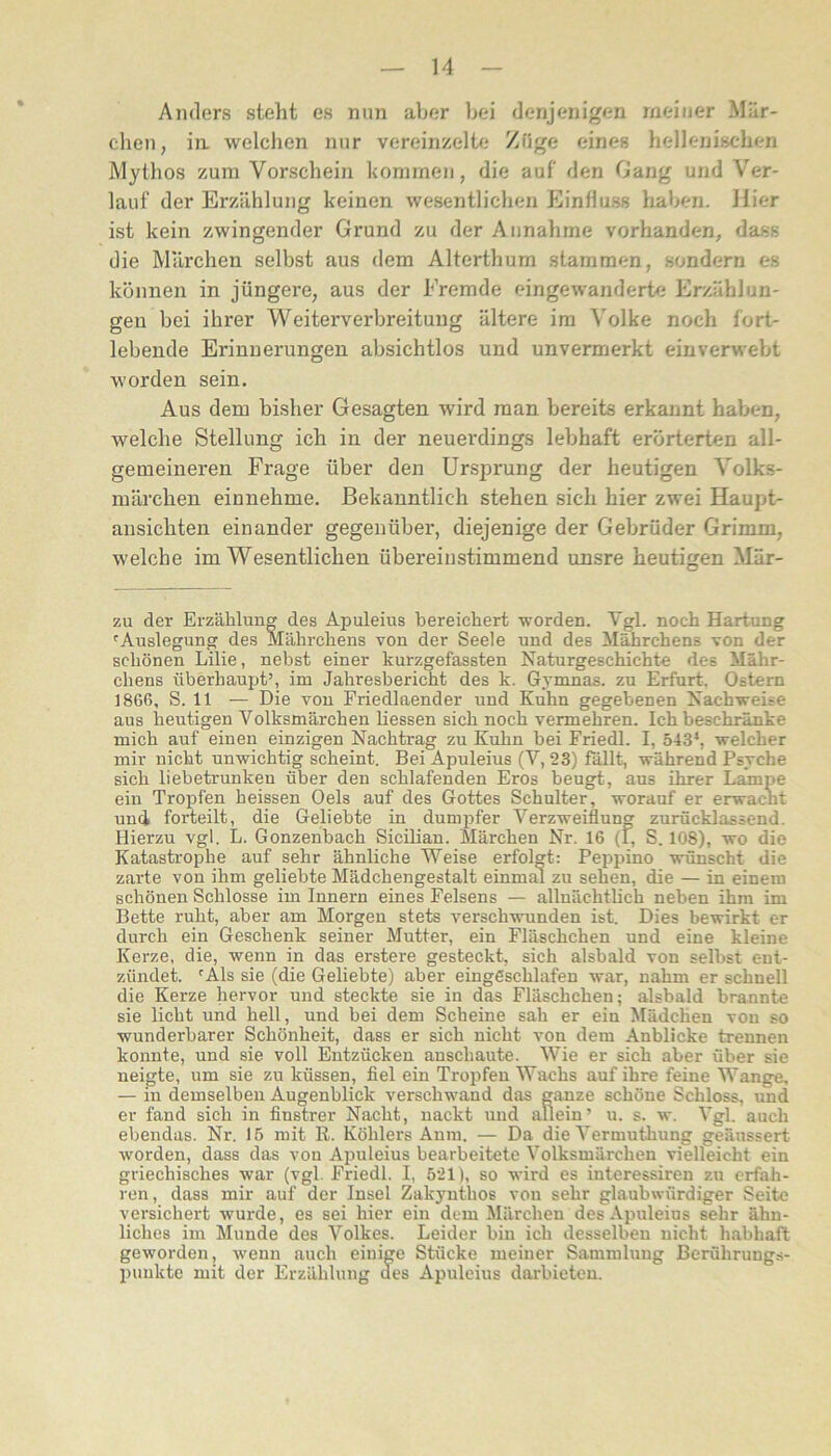 Anders steht es nun aber bei denjenigen meiner Mär- chen, in welchen nur vereinzelte Zfige eines hellenischen Mythos zum Vorschein hommen, die auf den Gang und Ver- lauf der Erzählung keinen wesentlichen Einfluss haben. Hier ist kein zwingender Grund zu der Annahme vorhanden, dass die Märchen selbst aus dem Alterthum stammen, sondern es können in jüngere, aus der Fremde eingewanderte Erzählun- gen bei ihrer Weiterverbreitung ältere im Volke noch fort- lebende Erinnerungen absichtlos und unvermerkt einverwebt worden sein. Aus dem bisher Gesagten wird man bereits erkannt haben, Avelche Stellung ich in der neuerdings lebhaft erörterten all- gemeineren Frage über den Ursprung der heutigen Volks- märchen einnehme. Bekanntlich stehen sich hier zwei Haupt- ansichten einander gegenüber, diejenige der Gebrüder Grimm, welche im Wesentlichen übereinstimmend unsre heutigen Mär- zu der Erzählung des Apuleius bereichert worden. Vgl. noch Hartung ^Auslegung des Mährchens von der Seele und des Mährchens von der schönen Lilie, nebst einer kurzgefassten Naturgeschichte des Mähr- chens überhaupt’, im Jahresbericht des k. Gymnas. zu Erfurt. Ostern 1866, S. 11 — Die von Priedlaender und Kuhn gegebenen Nachweise aus heutigen Volksmärchen liessen sich noch vermehren. Ich beschränke mich auf einen einzigen Nachtrag zu Kuhn bei Friedl. I, 543*, welcher mir nicht unwichtig scheint. Bei Apuleius (V, 23) fallt, während Psvche sich liebetrunken über den schlafenden Eros beugt, aus ihrer Lampe ein Tropfen heissen Oels auf des Gottes Schulter, worauf er erwacht und forteilt, die Geliebte in dumpfer Verzweiflung zurücklassend. Hierzu vgl. L. Gonzenbach Sicilian. Märchen Nr. 16 (1, S. 108), wo die Katastrophe auf sehr ähnliche Weise erfolgt: Peppino wünscht die zarte von ihm geliebte Mädchengestalt einmal zu sehen, die — in einem schönen Schlosse im Innern eines Felsens — allnächtlich neben ihm im Bette ruht, aber am Morgen stets verschwunden ist. Dies bewirkt er durch ein Geschenk seiner Mutter, ein Fläschchen und eine kleine Kerze, die, wenn in das erstere gesteckt, sich alsbald von selbst ent- zündet. 'Als sie (die Geliebte) aber eingeschlafen war, nahm er schnell die Kerze hervor und steckte sie in das Fläschchen; alsbald brannte sie licht und hell, und bei dem Scheine sah er ein Mädchen von so wunderbarer Schönheit, dass er sich nicht von dem Anblicke trennen konnte, und sie voll Entzücken anschaute. Wie er sich aber über sie neigte, um sie zu küssen, fiel ein Tropfen Wachs auf ihre feine Wange, — in demselben Augenblick verschwand das ganze schöne Schloss, und er fand sich in finstrer Nacht, nackt und allein’ u. s. w. Vgl. auch ebendas. Nr. 15 mit R. Köhlers Anm. — Da die Vermuthung geänssert worden, dass das von Apuleius bearbeitete Volksmärchen vielleicht ein griechisches war (vgl. Friedl. I, 521), so wird es interessiren zu erfah- ren, dass mir auf der Insel Zakyuthos von sehr glaubwürdiger Seite versichert wurde, es sei hier ein dem Märchen des Apuleius sehr ähn- liches im Munde des Volkes. Leider bin ich desselben nicht habhaft geworden, wenn auch einige Stücke meiner Sammlung Berührungs- punkte mit der Erzählung des Apuleius darbieten.