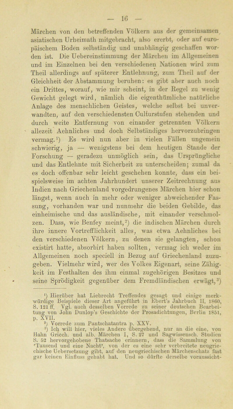 10 Miirchen von den betreffenden Völkern aus der gemeinsamen asiatischen Urheimath mitgebracht, also ererbt, oder auf euro- päischem Boden selbständig und unabhängig geschaffen wor- den ist. Die Uebereinstimmung der Märchen im Allgemeinen und im Einzelnen bei den verschiedenen Nationen wird zum Theil allerdings auf späterer Entlehnung, zum Theil auf der Gleichheit der Abstammung beruhen: es gibt aVjer auch noch ein Drittes, worauf, wie mir scheint, in der Kegel zu wenig Gewicht gelegt wird, nämlich die eigenthümliche natürliche Anlage des menschlichen Geistes, welche selbst bei unver- wandten, auf den verschiedensten Culturstufen stehenden und durch weite Entfernung von einander getrennten Völkern allezeit Aehnliches und doch Selbständiges herv'orzubringen vermag. Es wird nun aber in vielen Fällen ungemein schwierig, ja — wenigstens bei dem heutigen Stande der Forschung — geradezu unmöglich sein, das Ursprüngliche und das Entlehnte mit Sicherheit zu unterscheiden; zumal da es doch offenbar sehr leicht geschehen konnte, dass ein bei- spielsweise im achten Jahrhundert unserer Zeitrechnung aus Indien nach Griechenland vorgedrungenes Märchen hier schon längst, wenn auch in mehr oder weniger abweichender Fas- sung, vorhanden war und nunmehr die beiden Gebilde, das einheimische und das ausländische, mit einander verschmol- zen. Dass, wie Benfey meint, die indischen Märchen durch ihre innere Vortrefflichkeit alles, was etwa Aehnliches bei den verschiedenen Völkern, zu denen sie gelangten, schon existirt hatte, ahsorbirt haben sollten, vermag ich weder im Allgemeinen noch speciell in Bezug auf Griechenland zuzu- geben. Vielmehr wird, wer des Volkes Eigenart, seine Zähig- keit im Festhalten des ihm einmal zugehörigen Besitzes und seine Sprödigkeit gegenüber dem Fremdländischen erwägt,^) ‘) Hierüber hat Liebrecht Treffendes gesagt und einige merk- würdige Beispiele dieser Art angeführt in Ebert’s Jahrbuch 11, 1S60, S. 121 tf. Vgl. auch desselben Vorrede zu seiner deutschen Bearbei- tung von John Dunlop’s Geschichte der Prosadichtungeu, Berlin 1S5I, p. XVII. Vorrede zum Pautschatautra p. XXV. Ich will hier, vieles Andere übergehend, nur an die eine, von Hahn Griech. und alb. Märchen I, S. 27 und Sagwissensch. Studien S. 52 hervorgehobene Thatsache erinnern, dass die Sammlung von ^Tausend und eine Nacht’, von der es eine sehr verbreitete neugrie- chische Uebersetzung gibt, auf den neugriechischen Märchen.^chatz fast gar keinen Einfluss gehabt bat. Und so dürfte dei'selbe Voraussicht-