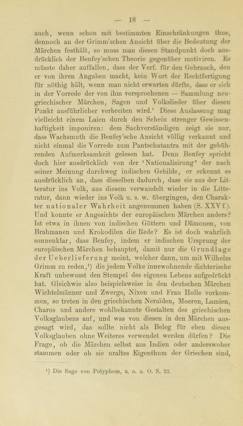 auch, wenn schon mit l)estimmten Einschränkungen thue, dennoch an der Grimin’schen Ansicht über die Bedeutung der Märchen festhält, so muss man diesen Standpunkt doch aus- drücklich der Benfey'schen 'J'heorie gegenüber raotiviren. Es müsste daher auffallen, dass der Verf. für den Gebrauch, den er von ihren Angaben macht, kein ^V'ort der Rechtfertigung für nöthig hält, wenn man nicht erwarten dürfte, dass er sich in der Vorrede der von ihm versprochenen — Sammlung neu- griechischer Märchen, Sagen und Volkslieder über diesen Punkt ausführlicher verbreiten wird.’ Diese Auslassuiig mag vielleicht einem Laien durch den Schein strenger Gevris.sen- haftigkeit impoiiiren: dem Sachverständigen zeigt sie nur, dass Wachsmuth die Benfey’sche Ansicht völlig verkannt und nicht einmal die Vorrede zum Pantschatantra mit der gebüh- renden Aufmerksamkeit gelesen hat. Denn Benfey spricht doch hier ausdrücklich von der 'Nationalisirung’ der nach seiner Meinung durchweg indischen Gebilde, er erkennt es ausdrücklich an, dass dieselben dadurch, dass sie aus der Lit- teratur ins Volk, aus diesem verwandelt wieder in die Litte- ratur, dann wieder ins Volk u. s. w. übergingen, den Charak- ter nationaler Wahrheit angenommen haben (S. XXVf.j. Und konnte er Angesichts der europäischen Märchen anders? Ist etwa in ihnen von indischen Göttern und Dämonen, von Brahmanen und Krokodilen die Rede? Es ist doch wahrlich sonnenklar, dass Benfey, indem er indischen Ursprung der europäischen Märchen behauptet, damit nur die Grundlage derUeberlieferung meint, welcher dann, um mit Wilhelm Grimm zu reden,’) die jedem Volke innewohnende dichterische Kraft unbewusst den Stempel des eigenen Lebens aufgedrückt hat. Gleichwie also beispielsweise in den deutschen Märchen Wichtelmänner und Zwerge, Nixen und Frau Holle Vorkom- men, so treten in den griechischen Neraiden, Moeren, Lamien, Charos und andere wohlbekannte Gestalten des griechischen Volksglaubens auf, und was von diesen in den Märchen aus- gesagt wird, das sollte nicht als Beleg für eben diesen Volksglauben ohne Weiteres verwendet werden dürfen? Die Frage, ob die Märchen selbst aus Indien oder anderswoher stammen oder ob sie uraltes Eigenthum der Griechen sind. ') Uie Sage von Polypheui, a. o. a. U. S. 2.‘}.