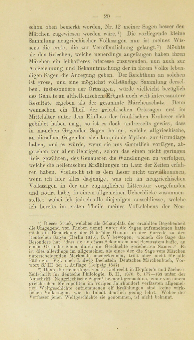 schon oben bemerkt worden, Nr. 12 meiner Sagen besser den Milreben zugewiesen worden wäre.') Die vorliegende kleine Sammlung neugriechischer Volkssagen nun ist meines Wis- sens die erste, die zur Verölfentlichung gelangt.^) Möchte sie den Griechen, welche neuerdings angefangen haben ihren Märchen ein lebhafteres Interesse zuzuwendeu, nun auch zur Aufzeichnung und Bekanntmachung der in ihrem Volke leben- digen Sagen die Anregung geben. Der Reichthum an solchen ist gross, und eine möglichst vollständige Sammlung dersel- ben, insbesondere der Ortssagen, würde vielleicht bezüglich des Gehalts an althellenischem-Erbgut noch weit interessantere Resultate ergeben als der gesammte Märchenschatz. Denn wennschon ein Theil der griechischen Ortssagen erst im Mittelalter unter dem Einfluss der fränkischen Eroberer sich gebildet haben mag, so ist es doch andrerseits gewiss, dass in manchen Gegenden Sagen haften, welche altgriechische, an dieselben Gegenden sich knüpfende Mythen zur Grundlage haben, und es würde, wenn sie uns sämmtlich vorlägen, ab- gesehen von allem Uebrigen, schon das einen nicht geringen Reiz gewähren, des Genaueren die Wandlungen zu verfolgen, welche die hellenischen Erzählungen im Lauf der Zeiten erfah- ren haben. Vielleicht ist es dem Leser nicht unwillkommen, wenn ich hier alles dasjenige, was ich an' neugriechischen Volkssagen in der mir zugänglichen Litteratur vorgefunden und notirt habe, in einem allgemeinen üeberblicke zusammen- stelle; wobei ich jedoch alle diejenigen ausschliesse, welche ich bereits im ersten Theile meines Volkslebens der Neu- Dieses Stück, vrelches als Schauplatz der erzählten Begebenheit die Umgegend von Theben nennt, unter die Sagen aufzunehmen hatte mich die Bemerkung der Gebrüder Grimm in der Vorrede zu den Deutschen Sagen (Berlin 1816), S. V bewogen, wonach die Sage das Besondere hat, ^dass sie an etwas Bekanntem und Bewusstem hafte, an einem Ort oder einem durch die Geschichte gesicherten Namen.’ Es ist dies allerdings im allgemeinen als eines der die Sage vom Märchen unterscheidenden Merkmale auzuerkenuen, trifft aber nicht für alle Fälle zu. Vgl. noch Ludwig Bechstein Deutsches Märchenbuch, Vor- wort S.* III der 1. Auflage (Leipzig 1847). ä) Denn die neuerdings von F. Liebrecht in Höpfner’s und Zacher's Zeitschrift für deutsche Philologie, B. II, 1870, S. 177 — 183 unter der Aufschrift 'Neugriechische Sagen’ bekannt gemachten, einer von einem griechischen Metropoliten im vorigen Jalirhundert verfassten allgemei- nen Weltgeschichte entnommenen elf Erzählungen sind keine wirk- lichen Volkssagen, wie ihr Inhalt deutlich genug lehrt. Woher der Verfasser jener Weligeschichte sie genommen, ist nicht bekaunt.