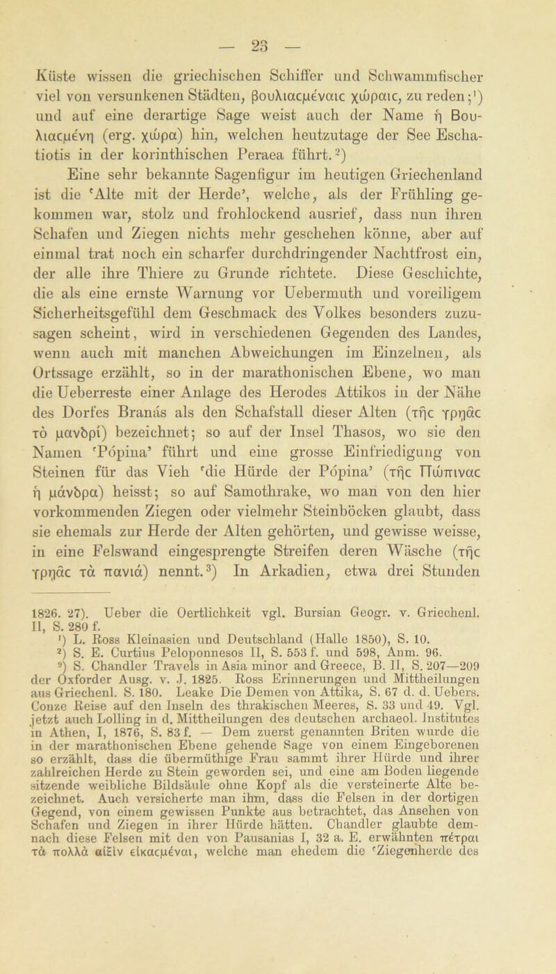 Küste wissen die griechischen Schifler und Öchwauiinfischer viel von versunkenen Städten, ßouXiacgevaic xdipaic, Zureden;') und auf eine derartige Sage weist auch der Name fi Bou- Xiacjuevr) (erg. xiJupa) hin, welchen heutzutage der See Escha- tiotis in der korinthischen Peraea führt.* *) Eine sehr bekannte Sagenfigur im heutigen Griechenland ist die 'Alte mit der Herde’, welche, als der Frühling ge- kommen war, stolz und frohlockend ausrief, dass nun ihren Schafen und Ziegen nichts mehr geschehen könne, aber auf einmal trat noch ein scharfer durchdringender Nachtfrost ein, der alle ihre Thiere zu Grunde richtete. Diese Geschichte, die als eine ernste Warnung vor Uebermuth und voreiligem Sicherheitsgefühl dem Geschmack des Volkes besonders zuzu- sagen scheint, wird in verschiedenen Gegenden des Landes, wenn auch mit manchen Abweichungen im Einzelnen, als Ortssage erzählt, so in der marathonischen Ebene, wo man die Ueberreste einer Anlage des Herodes Attikos in der Nähe des Dorfes Branäs als den Schafstall dieser Alten (irjc TP>;idc TÖ pavbpi) bezeichnet; so auf der Insel Thasos, wo sie den Namen 'Pöpina’ führt und eine grosse Einfriedigung von Steinen für das Vieh 'die Hürde der Pöpina’ (ific nuOmvac fl gdvbpa) heisst; so auf Samothrake, wo man von den hier vorkommenden Ziegen oder vielmehr Steinböcken glaubt, dass sie ehemals zur Herde der Alten gehörten, und gewisse weisse, in eine Felswand eingesprengte Streifen deren Wäsche (Tpc TPüCtc TU TTttvid) nennt. ^) In Arkadien, etwa drei Stunden 1826. 27). Ueber die Oertlichkeit vgl. Bursian Geogr. v. Griechenl. II, S. 280 f. ') L. Eoss Kleinasien und Deutschland (Halle 1850), S. 10. *) S. E. Curtius Peloponnesos II, S. 553 f. und 598, Aum. 96. *) S. Chandler Travels in Asia minor and Greece, B. II, S. 207—209 der Oxforder Ausg. v. J. 1825. Ross Erinnerungen und Mittheilungeu aus Griechenl. S. 180. Leake Die Demen von Attika, S. 67 d. d. Uebers. Couze Reise auf den Inseln des thrakischen Meeres, S. 33 und 49. Vgl. jetzt auch Lölling in d. Mittheilungen des deutschen archaeol. Institutes in Athen, I, 1876, S. 83 f. — Dem zuerst genannten Briten wurde die in der marathonischen Ebene gehende Sage von einem Eingeborenen so erzählt, dass die übermüthige Frau sammt ihrer Hürde und ihrer zahlreichen Herde zu Stein geworden sei, und eine am Boden liegende sitzende weibliche Bildsäule ohne Kopf als die versteinerte Alte be- zeichnet. Auch versicherte man ihm, dass die Felsen in der dortigen Gegend, von einem gewissen Punkte aus betrachtet, das Ansehen von Schafen und Ziegen in ihrer Hürde hätten. Chandler glaubte dem- nach diese Felsen mit den von Pausanias I, 32 a. E. erwähnten -rr^Tpai Tct iroWä oiHv elKacp^vai, welche man ehedem die 'Ziegeiiherdc des
