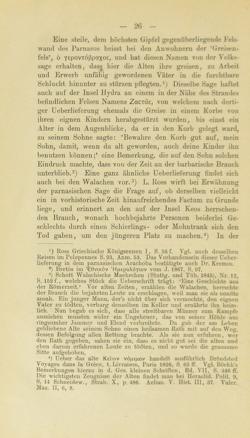 20 Eine steile, dem liöchsten Gipfel gegenüberliegende Fels- wiind des Parnasos heisst bei den Anwohnern der 'G’reis<.'n- fels’, 6 fepovTÖßpaxoc, und hat diesen Namen von der Volks- sagc erhalten, dass hier die Alten ihre greisen, zu Arbeit und Erwerb unfähig gewordenen Väter in die furchtbare Schlucht hinunter zu stürzen pflegten. * *) Dieselbe Sage haftet auch auf der Insel Hydra an einem in der Nähe des Strandes befindlichen Felsen Namens Zacrdc, von welchem nach dorti- ger Ueberlieferung ehemals die Greise in einem Korbe von ihren eignen Kindern herabgestürzt wurden, bis einst ein Alter in dem Augenblicke, da er in den Korb gelegt ward, zu seinem Sohne sagte: 'Bewahre den Korb gut auf, mein Sohn, damit, wenn du alt geworden, auch deine Kinder ihn benutzen können;’ eine Bemerkung, die auf den Sohn solchen Eindruck machte, dass von der Zeit an der barbarische Brauch unterblieb. 2) Eine ganz ähnliche Ueberlieferung findet sich auch bei den Walachen vor. L. Ross wirft bei Erwähnung der parnasischen Sage die Frage auf, ob derselben vielleicht ein in vorhistorische Zeit hinaufreichendes Factum zu Grunde liege, und erinnert an den auf der Insel Keos herrschen- den Brauch, wonach hochbejahrte Personen beiderlei Ge- schlechts durch einen Schierlings- oder Mohntrank sich den Tod gaben, um den jüngeren Platz zu machen.^) In der ‘) Ross Grieclaisclie Königsreisen I, S. 55f. Ygl. auch desselben Reisen im Peloponnes S. 93, Anm. 53. Das Vorhandensein dieser üeber- lieferung in dem parnasischen Arachoba bestätigte auch Dr. Kremos. *) Bretos im ’66viköv ‘HpepoXÖTiov vom J. 1867, S. 97. ä) Schott Walachische Maehrchen fStuttg. und Tüb. 1845), Nr. 12, S. 152 f., welches Stück die üeberschrift trägt: 'Eine Geschichte aus der Römerzeit.’ Vor alten Zeiten, erzählen die Walachen, herrschte der Brauch die bejahrten Leute zu erschlagen, weil man sie als unnütz ansah. Ein junger Mann, der’s nicht über sich vermochte, den eignen Vater zu tödten, verbarg denselben im Keller und ernährte ihn heim- lich. Nun begab es sich, dass alle streitbaren Männer zum Kampfe ausziehen mussten wider ein Ungeheuer, das von seiner Höhle aus ringsumher Jammer und Elend verbreitete. Da gab der am lieben gebliebene Alte seinem Sohne einen heilsamen Rath mit auf den Weg, dessen Befolgung allen Rettung brachte. Als sie nun erfuhren, wer den Rath gegeben, sahen sie ein, dass es nicht gut sei die alten und eben darum erfahrenen Leute zu tödten, und so wurde die grausame Sitte aufgehoben, Ueber das alte Keiujv vöpipov handelt ausführlich Bröndsfed Voyages dans la Grece, l.Livraison, Paris 1826, S. 63 ff. Vgl. Böckh’s Bemerkungen hierzu in d. Ges. kleinen Schriften, Bd. VH, S. 346 ff. Die wichtigsten Zeugnisse der Alten findet man bei Heraclid. Polit. 9, S. 14 Schneidew., Strab. X, p. 486. Aelian. V. HisL 111, 37. Valer.