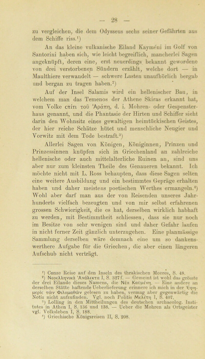 zu vergleichen, die dem Odysseus sechs seiner Gelahrten aus dem Schifle riss.') An das kleine vulkanische Eiland Kaymeni im Golf von Santorini haben sich, wie leicht begreiflich, mancherlei Sagen allgeknüpft, deren eine, erst neuerdings bekannt gewordene von drei verstorbenen Sündern erzählt, welche dort — in Maulthiere verwandelt — schwere Lasten unaufliörlich bergab und bergan zu tragen haben. Auf der Insel Salamis wird ein hellenischer Bau, in welchem man das Temenos der Athene Skiras erkannt hat, vom Volke CTtixi xou 'Aparrri, d. i. Mohren- oder Gespenster- haus genannt, und die Phantasie der Hirten und Schifier sieht darin den Wohnsitz eines gewaltigen heimtückischen Geistes, der hier reiche Schätze hütet und menschliche Neugier und Vorwitz mit dem Tode bestraft.) Allerlei Sagen von Königen, Königinnen, Prinzen und Prinzessinnen knüpfen sich in Griechenland an zahlreiche hellenische oder auch mittelalterliche Ruinen an, sind uns aber nur zum kleinsten Theile des Genaueren bekannt. Ich möchte nicht mit L. Ross behaupten, dass diese Sagen selten eine weitei* *e Ausbildung und ein bestimmtes Gepräge erhalten haben und daher meistens poetischen Werthes ermangeln.^) Wohl aber darf man aus der von Reisenden unseres Jahr- hunderts vielfach bezeugten und von mir selbst erfahrenen grossen Schwierigkeit, die es hat, derselben wirklich habhaft zu werden, mit Bestimmtheit schliessen, dass sie nur noch im Besitze von sehr wenigen sind und daher Gefahr laufen in nicht ferner Zeit gänzlich unterzugehen. Eine planmässige Sammlung derselben wäre demnach eiue um so dankens- werthere Aufgabe für die Griechen, die aber einen längeren Aufschub nicht verträgt. ') Conze Reise auf den Inseln des thrakischen Meeres, S. 48. *) Neo6\\r)viKä ’AvdXeKra I, S. 327f. — Gemeint ist wohl das grösste der drei Eilande dieses Namens, die Nda Kaiig^vip — Eiue andere an derselben Stätte haftende Ueberlieferuug erinnere ich mich in der 'Gqui- geplc Tinv <t>iXoga0ü)v gelesen zu haben, vermag aber gegenwärtig die Notiz nicht aufzufinden. Vgl. noch Tolitis MeX^xj] I, S. 407. Lölling in den Mittheilungen des deutschen archaeolog. Insti- tutes in Athen I, S. 136 und 138. — Ueber die Mohren als Ortsgeistcr vgl. Volksleben I, S. 188. ') Griechische Königsreisen II, S. 208.