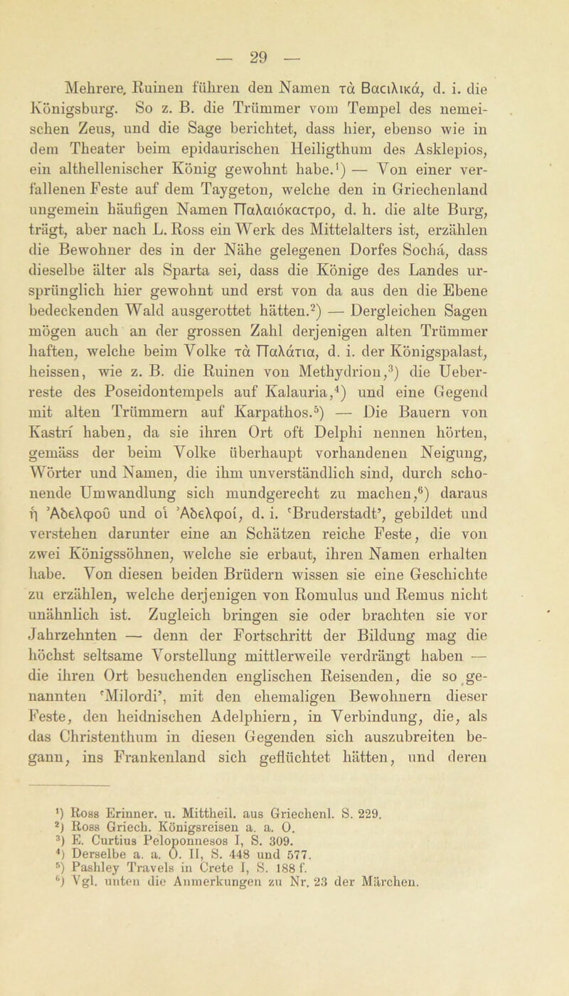 Mehrere, Ruinen fuhren den Namen rd BaciXiKot, d. i. die Königsburg. So z. B. die Trümmer vom Tempel des nemei- schen Zeus, und die Sage berichtet, dass hier, ebenso wie in dem Theater beim epidaurischen Heiligthum des Asklepios, ein althellenischer König gewohnt habe.') — Von einer ver- fallenen Feste auf dem Taygeton, welche den in Griechenland ungemein häufigen Namen TTaXaiÖKOCTpo, d. h. die alte Burg, trägt, aber nach L. Ross ein Werk des Mittelalters ist, erzählen die Bewohner des in der Nähe gelegenen Dorfes Sochä, dass dieselbe älter als Sparta sei, dass die Könige des Landes ur- sprünglich hier gewohnt und erst von da aus den die Ebene bedeckenden Wald ausgerottet hätten.'^) — Dergleichen Sagen mögen auch an der grossen Zahl derjenigen alten Trümmer haften, welche beim Volke jä TTaXdiia, d. i. der Königspalast, heissen, wie z. B. die Ruinen von Methydrion,^) die Ueber- reste des Poseidontempels auf Kalauria,^) und eine Gegend mit alten Trümmern auf Karpathos.®) — Die Bauern von Kastri haben, da sie ihren Ort oft Delphi nennen hörten, gemäss der beim Volke überhaupt vorhandenen Neigung, Wörter und Namen, die ihm unverständlich sind, durch scho- nende Umwandlung sich mundgerecht zu machen,**) daraus p ’AbeXcpoO und oi ’AbeXqpoi, d. i. 'Bruderstadt’, gebildet und verstehen darunter eine an Schätzen reiche Feste, die von zwei Königssöhnen, welche sie erbaut, ihren Namen erhalten liabe. Von diesen beiden Brüdern wissen sie eine Geschichte zu erzählen, welche derjenigen von Romulus und Remus nicht unähnlich ist. Zugleich bringen sie oder brachten sie vor Jahrzehnten — denn der Fortschritt der Bildung mag die höchst seltsame Vorstellung mittlerweile verdrängt haben — die ihren Ort besuchenden englischen Reisenden, die so ge- nannten 'Milordi’, mit den ehemaligen Bewohnern dieser Feste, den heidnischen Adelphiern, in Verbindung, die, als das Christenthum in diesen Gegenden sich auszubreiten be- gann, ins Frankenland sich geflüchtet hätten, und deren ') Ross Erinner. u. Mittheil, aus Griechen!. S. 229. Ross G riech. Königsreisen a. a. 0. 3) E. Curtius Peloponuesos I, S. 309. ■’) Derselbe a. a. 0. 11, S. 448 und 577. Pashley Travels in Grete 1, S. 1881'. ^‘) Vgl. unten die Anmerkungen zu Nr. 23 der Märchen.