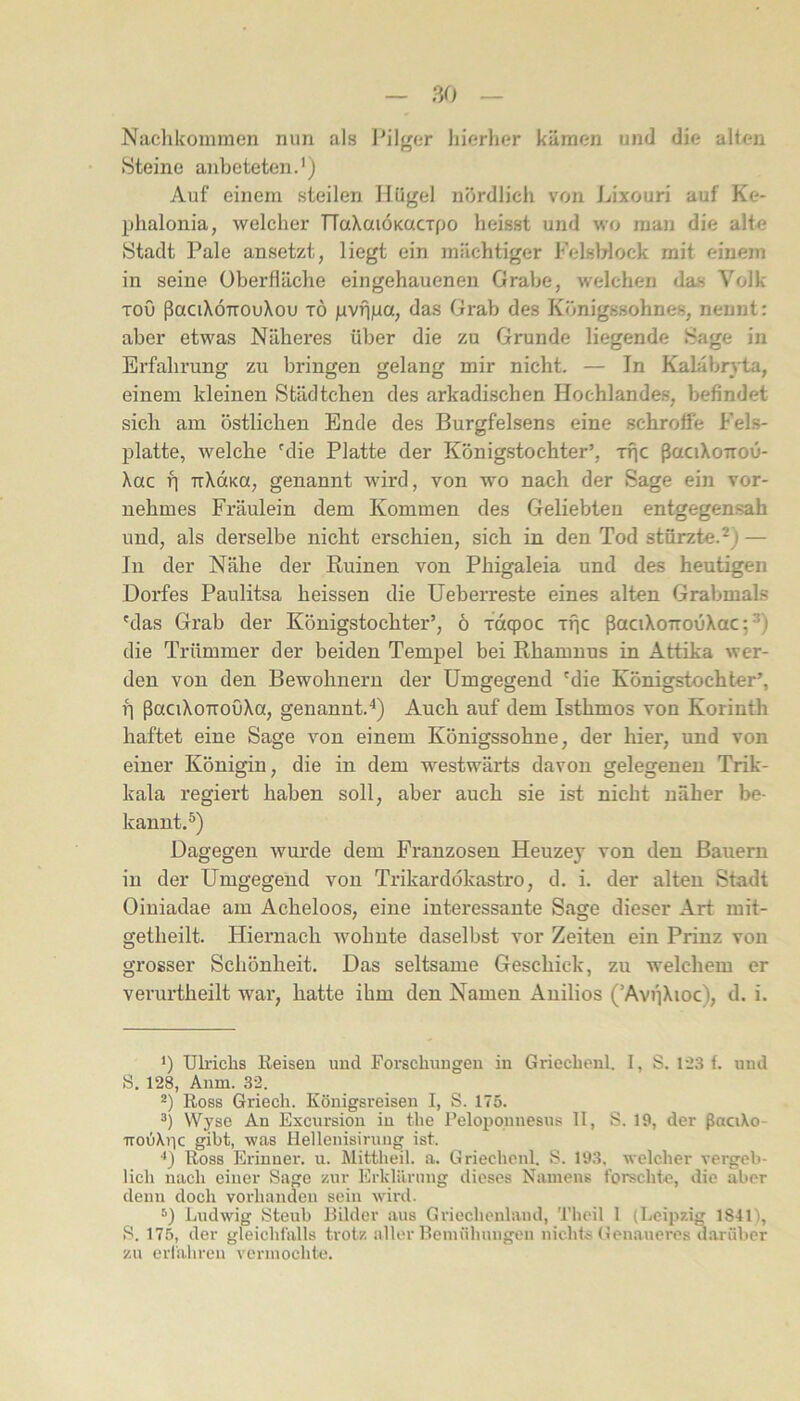 Nachkommen nun als I’ilger hierher kämen und die allen Steine anbeteten.') Auf einem steilen Hügel nördlich von Lixouri auf Ke- phalonia, welcher TTaXaiÖKacxpo heisst und wo man die alte Stadt Pale ansetzt, liegt ein mächtiger Felsblock mit einem in seine Oberfläche eingehauenen Grabe, welchen das Volk ToO ßaciXÖTTOuXou TÖ gvfjiia, das Grab des Königssohnes, nennt: aber etwas Näheres über die zu Grunde liegende Sage in Erfahrung zu bringen gelang mir nicht. — In Kalabryta, einem kleinen Städtchen des arkadischen Hochlandes, befindet sich am östlichen Ende des Burgfelsens eine schroffe Fels- platte, welche ^die Platte der Königstochter’, rfic ßaciXoKOu- Xac f] TrXdKa, genannt wird, von wo nach der Sage ein vor- nehmes Fräulein dem Kommen des Geliebten entgegensah und, als derselbe nicht erschien, sich in den Tod stürzte.^) — In der Nähe der Ruinen von Phigaleia und des heutigen Dorfes Paulitsa heissen die üeberreste eines alten Grabmals 'das Grab der Königstochter’, ö xdqpoc xpc ßaciXorrouXac; ^) die Trümmer der beiden Tempel bei Rhamnus in Attika wer- den von den Bewohnern der Umgegend 'die Königstochter’, f] ßaciXoTToOXa, genannt.^) Auch auf dem Isthmos von Korinth haftet eine Sage von einem Königssohne, der hier, und von einer Königin, die in dem westwärts davon gelegenen Trik- kala regiert haben soll, aber auch sie ist nicht näher be- kannt.^) Dagegen wurde dem Franzosen Heuzey von den Bauern in der Umgegend von Trikardökastro, d. i. der alten Stadt Oiuiadae am Acheloos, eine interessante Sage dieser Art mit- getheilt. Hiernach Avohnte daselbst vor Zeiten ein Prinz von grosser Schönheit. Das seltsame Geschick, zu welchem er veruHheilt war, hatte ihm den Namen Anilios (’AvpXioc), d. i. ') Ulrichs Reisen und Forschungen in Griechenl. I, S. 1-23 f. und S. 128, Anm. 32. 2) Ross Griech. Königsreisen I, S. 175. Wyse An Excursion in the Pelopounesus II, S. 19, der ßaciXo- irodXric gibt, was Hellenisiruiig ist. ■*) Ross Erinuer. u. klittlieil. a. Griechenl. S. 193, welcher vergeb- lich nach einer Sage zur Erklärung dieses Namens forschte, die aber denn doch vorhanden sein wird. Ludwig Steub Bilder aus Griechenland, Tbeil 1 (Leipzig 1841), S. 175, der gleichfalls trotz aller Bemühungen nichts Genaueres darüber zu erfahren vermochte.