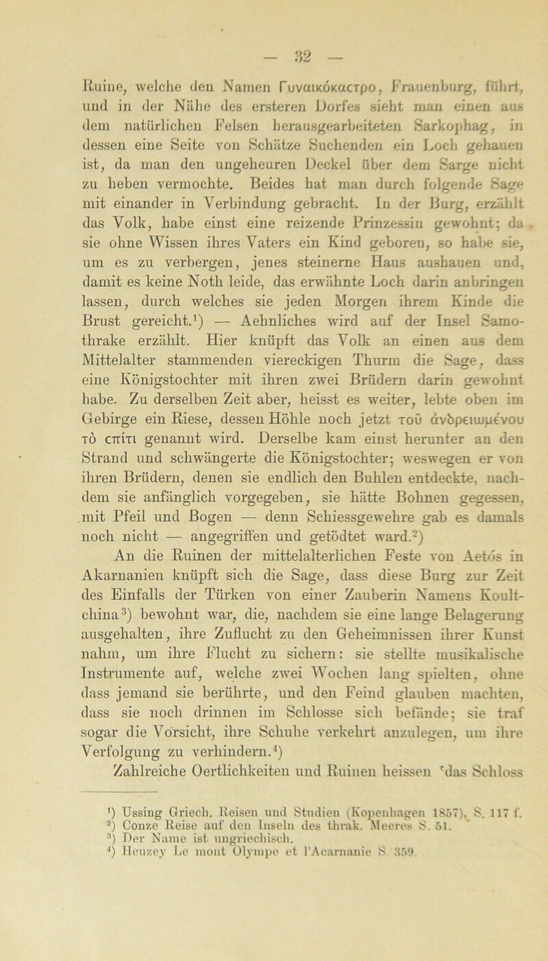 I{,iiine, welche deu Namen TuvaiKOKacTpo, Frauenhurg, führt, und in der Nähe des erstxjren Dorfes sieht man einen aus dem natürlichen Felsen herausgearheiteten Sarkophag, in dessen eine Seite von Schätze Suchenden ein Loch geliauen ist, da man den ungeheuren Deckel über dem Sarge nicht zu heben vermochte. Beides hat man durch folgende Sage mit einander in Verbindung gebracht. In der Burg, erzählt das Volk, habe einst eine reizende Prinzessin gewohnt; da sie ohne Wissen ihres Vaters ein Kind geboren, so hal>e sie, um es zu verbergen, jenes steinerne Haus ausbauen und, damit es keine Noth leide, das erwähnte Loch darin anbringen lassen, durch welches sie jeden Morgen ihrem Kinde die Brust gereicht.^) — Aehnliches wird auf der Insel Samo- thrake erzählt. Hier knüpft das Volk an einen aus dem Mittelalter stammenden viereckigen Thurm die Sage, dass eine Königstochter mit ihren zwei Brüdern darin gewohnt habe. Zu derselben Zeit aber, heisst es weiter, lebte oben im Gebirge ein Riese, dessen Höhle noch jetzt toO dvbpeimpevou TÖ cttIti genannt wird. Derselbe kam einst herunter an den Strand und schwängerte die Königstochter; weswegen er von ihren Brüdern, denen sie endlich den Buhlen entdeckte, nach- dem sie anfänglich vorgegeben, sie hätte Bohnen gegessen, mit Pfeil und Bogen — denn Schiessgewehre gab es damals noch nicht — angegriffen und getödtet ward.-) Au die Ruinen der mittelalterlichen Feste von Aetds in Akaruanien knüpft sich die Sage, dass diese Burg zur Zeit des Einfalls der Türken von einer Zauberin Namens Koult- chiua^) bewohnt war, die, nachdem sie eine lange Belagerung ausgehalteu, ihre Zuflucht zu den Geheimnissen ihrer Kunst nahm, um ihre Flucht zu sichern: sie stellte musikalische Instrumente auf, welche zwei Wochen lang spielten, ohne dass jemand sie berühi-te, und deu Feind glauben machten, dass sie noch drinnen im Schlosse sich befände; sie traf sogar die Vorsicht, ihre Schuhe verkehrt auzulegen, um ihre Verfolgung zu verhindern.^) Zahlreiche Oertlichkeiteii und Ruinen heissen 'das Schloss *) Ussing Griech. Reisen und Studien (Kopenhagen 1857), S. 117 f. *) Conze Reise auf den Inseln des thrak. Meeres S. 51. Der Name ist nugriechisch.