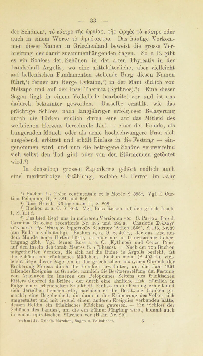 der Scliönea’, tö Kdcrpo xfic ibpaiac, Tfjc ibpiiac tö Kdcrpo oder auch in einem Worte tö ihpriÖKacipo. Das häufige Vorkom- men dieser Namen in Griechenland beweist die grosse Ver- breitung der damit zusammenhängenden Sagen. So z. B. gibt es ein Schloss der. Schönen in der alten Thyreatis in der Landschaft Argolis, wo eine mittelalterliche, aber vielleicht auf hellenischen Fundamenten stehende Burg diesen Namen führt,') ferner am Berge Lykaion,* *) in der Mani südlich von Metsapo und auf der Insel Thermia (Kythnos).'*) Eine dieser Sagen liegt in einem Volksliede bearbeitet vor und ist uns dadurch bekannter geworden. Dasselbe erzählt, wie das prächtige Schloss nach langjähriger erfolgloser Belagerung durch die Türken endlich durch eine auf das Mitleid des weiblichen Herzens berechnete List — einer der Feinde, als hungernden Mönch oder als arme hochschwangere Frau sich ausgehend, erbittet und erhält Einlass in die Festung — ein- genommen wird, und nun die betrogene Schöne verzweifelnd sich selbst den Tod gibt oder von den Stürmenden getödtet wird.'') In denselben grossen Sagenkreis gehört endlich auch eine merkwürdige Erzählung, welche G. Perrot im Jahr *) Bucliou La Grece continentale et la Morde S. 398f. Vgl. E. Cur- tius Peloponn. IJ, S. 381 und 566. *) Rosb Griech. Königsreisen II, S. 208. Buchen a. a. 0. S. 402. Vgl. Ross Reisen auf den griech. Inseln 1, S. 111 f. ‘‘) Das Lied liegt uns in mehreren Versionen vor. S. Passow Popul. Carmina Graeciae recentioris Nr. 485 und 485 a. Chasiotis ZnAXoTiI Tiliv KUTÄ Ti)v 'H-rreipov öripoxiKUiv äcpdrujv (Athen 1866), S. 115, Nr.39 (am Ende unvollständig). Buchen a. a. 0. S. 401f., der das Lied ans dem Munde eines Hirten hörte, es aber nur in französischer Ueber- tragung gibt. Vgl. ferner Ross a. a. 0. (Kythnos) und Conze Reise auf den Inseln des thrak. Meeres S. 5 (Thasos). — Nach der von Buchen mitgetheilten Version, die sich auf die Ruine in Argolis bezieht, ist die Schöne ein fränkisches Mädchen. Buchen meint (S. 403 ff.), viel- leicht liege dieser Sage ein in der griechischen anonymen Chronik der Eroberung Moreas durch die Franken erwähntes, um das Jahr 1291 fällendes Ereigniss zu Grunde, nämlich die Besitzergreifung der Festung von Araclavon im Inneren des Peloponnes Seitens des fränkischen Ritters Geoffroi de Bri^re, der durch eine ähnliche List, nämlich in Folge einer erheuchelten Krankheit, Einlass in die Festung erhielt und sich derselben bemächtigte, nachdem er die Besatzung trunken ge- macht; eine Begebenheit, die dann in der Erinnerung des Volkes sich umgestaltet und mit irgend einem anderen Ereigniss verbunden hätte, dessen Heldin ein fränkisches Mädchen gewesen. — Ein 'Schloss der Schönen des Landes’, um die ein kühner Jüngling wirbt, kommt auch in einem epirotischen Märchen vor (Hahn Nr. 22). Schmidt, Oriech. Märchen, Sagen u. Volkslieder. 3