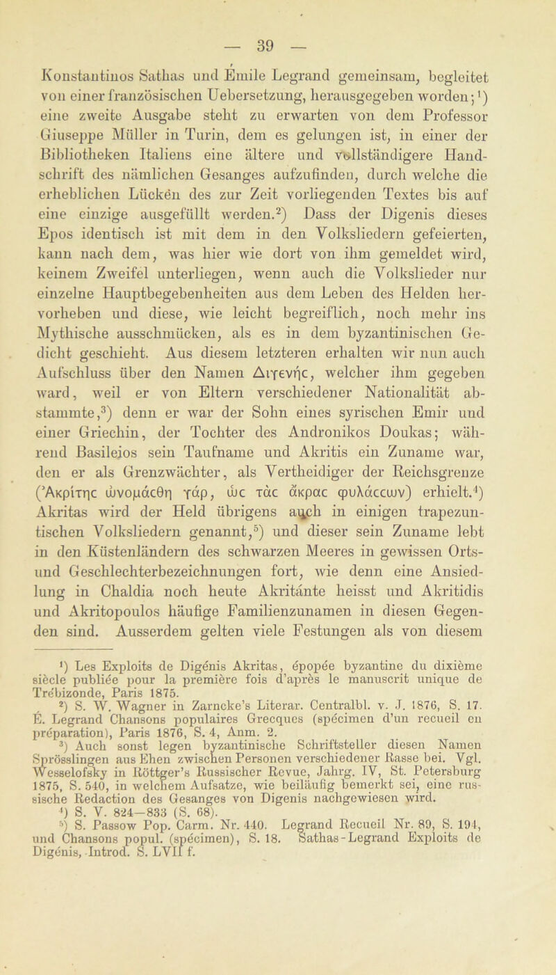 Koustautiuos Satbas und Emile Legrand gemeinsam, begleitet von einer französischen Uebersetzung, lierausgegeben worden;* *) eine zweite Ausgabe steht zu erwarten von dem Professor Giuseppe Müller in Turin, dem es gelungen ist, in einer der Bibliotheken Italiens eine ältere und v<:»llständigere Hand- schrift des nämlichen Gesanges aufzufinden, durch welche die erheblichen Lücken des zur Zeit vorliegenden Textes bis auf eine einzige ausgefüllt werden.*^) Dass der Digenis dieses Epos identisch ist mit dem in den Volksliedern gefeierten, kann nach dem, was hier wie dort von ihm gemeldet wird, keinem Zweifel unterliegen, wenn auch die Volkslieder nur einzelne Hauptbegebenheiten aus dem Leben des Helden her- vorheben und diese, wie leicht begreiflich, noch mehr ins Mythische ausschmücken, als es in dem byzantinischen Ge- dicht geschieht. Aus diesem letzteren erhalten wir nun auch Aufschluss über den Namen AiYevfjC, welcher ihm gegeben ward, weil er von Eltern verschiedener Nationalität ab- stammte ,^) denn er war der Sohn eines syrischen Emir und einer Griechin, der Tochter des Andronikos Doukas; wäh- rend ßasileios sein Taufname und Akritis ein Zuname war, den er als Grenzwächter, als Vertheidiger der Reichsgrenze (’AKp'iTric uJVopdcGri fdp, ihc rdc axpac cpuXdccujv) erhielt.'*) Akritas wird der Held übrigens aijph in einigen trapezuu- tischen Volksliedern genannt,®) und dieser sein Zuname lebt in den Küstenländern des schwarzen Meeres in gewissen Orts- und Geschlechterbezeichnungen fort, wie denn eine Ansied- lung in Chaldia noch heute Akritänte heisst und Akritidis und Akritopoulos häufige Familienzunamen in diesen Gegen- den sind. Ausserdem gelten viele Festungen als von diesem ') Les Exploits de Digenis Akritas, dpopee byzantine du dixieme siede publiäe pour la premiere fois d’a^^iAs le manuscrit unique de Tre’bizonde, Paris 1875. *) S. W. Wagner in Zarncke’s Literar. Centralbl. v. J. 1876, S. 17. E. Legrand Chansons populaires Grecques (specimen d’un recucil en preparation), Paris 1876, S. 4, Anm. 2. Auch sonst legen byzantinische Schriftsteller diesen Namen Sprösslingen aus Ehen zwischen Personen verschiedener Kasse bei. Vgl. Wesselofsky in Köttger’s Kussischer Revue, Jahrg. IV, St. Petersburg 1875, S. 540, in welchem Aufsatze, wie beiläufig bemerkt sei, eine rus- sische Redaction des Gesanges von Digenis nachgewiesen wird. ') S. V. 824—833 (S. 68). ■’’) S. Passow Pop. Carm. Nr. 440. Legrand Recueil Nr. 80, S. 194, und Chansons popul. (specimen), S. 18. Sathas - Legrand Exploits de Digenis, Introd. S. LVll f.