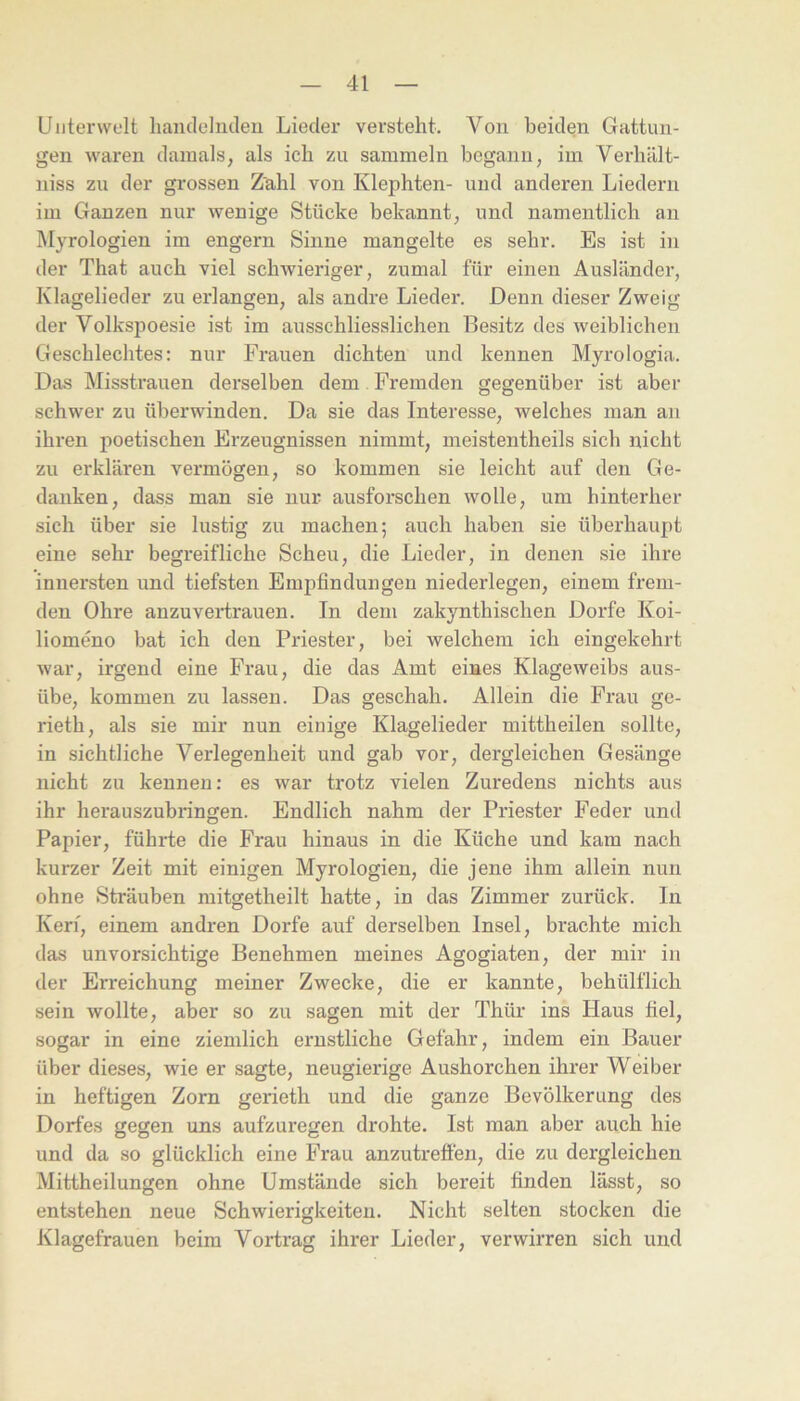 Unterwelt lianclelndeu Lieder versteht. Von beiden Gattun- gen waren damals, als ich zu sammeln begann, im Verhält- niss zu der grossen Zahl von Klephten- und anderen Liedern im Ganzen nur wenige Stücke bekannt, und namentlich an Myrologieu im engem Sinne mangelte es sehr. Es ist in der That auch viel schwieriger, zumal für einen Ausländer, Klagelieder zu erlangen, als andre Lieder. Denn dieser Zweig der Volkspoesie ist im ausschliesslichen Besitz des weiblichen Geschlechtes: nur Frauen dichten und kennen Myrologia. Das Misstrauen derselben dem Fremden gegenüber ist aber schwer zu überwinden. Da sie das Interesse, welches man an ihren poetischen Erzeugnissen nimmt, meistentheils sich nicht zu erklären vermögen, so kommen sie leicht auf den Ge- danken, dass man sie nur ausforschen wolle, um hinterher sich über sie lustig zu machen; auch haben sie überhaupt eine sehr begreifliche Scheu, die Lieder, in denen sie ihre innersten und tiefsten Empfindungen niederlegen, einem frem- den Ohre anzuvertrauen. In dem zakynthischen Dorfe Koi- liomeno bat ich den Priester, bei welchem ich eingekehrt war, irgend eine Frau, die das Amt eines Klageweibs aus- übe, kommen zu lassen. Das geschah. Allein die Frau ge- rieth, als sie mir nun einige Klagelieder mittheilen sollte, in sichtliche Verlegenheit und gab vor, dergleichen Gesänge nicht zu kennen: es war trotz vielen Zuredens nichts aus ihr herauszubringen. Endlich nahm der Priester Feder und Papier, führte die Frau hinaus in die Küche und kam nach kurzer Zeit mit einigen Myrologien, die jene ihm allein nun ohne Sträuben mitgetheilt hatte, in das Zimmer zurück. In Kerf, einem andren Dorfe auf derselben Insel, brachte mich das unvorsichtige Benehmen meines Agogiaten, der mir in der Erreichung meiner Zwecke, die er kannte, behülflich sein wollte, aber so zu sagen mit der Thür ins Haus fiel, sogar in eine ziemlich ernstliche Gefahr, indem ein Bauer über dieses, wie er sagte, neugierige Aushorchen ihrer Weiber in heftigen Zorn gerieth und die ganze Bevölkerung des Dorfes gegen uns aufzuregen drohte. Ist man aber auch hie und da so glücklich eine Frau anzutreffen, die zu dergleichen Mittheilungen ohne Umstände sich bereit finden lässt, so entstehen neue Schwierigkeiten. Nicht selten stocken die Klagefrauen beim Vortrag ihrer Lieder, verwirren sich und