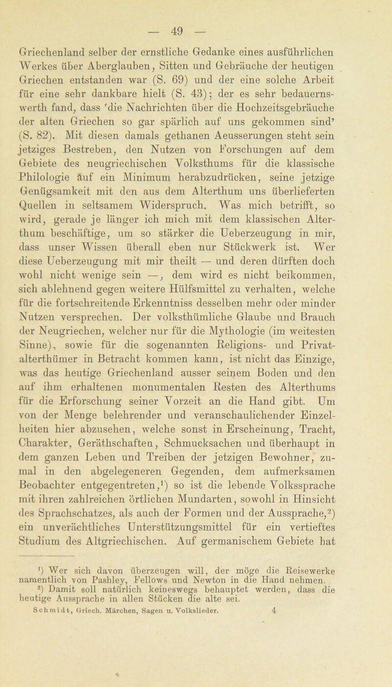 Griechenland selber der ernstliche Gedanke eines ausführlichen Werkes über Aberglauben, Sitten und Gebräuche der heutigen Griechen entstanden war (S. 69) und der eine solche Arbeit für eine sehr dankbare hielt (S. 43); der es sehr bedauerns- werth fand, dass die Nachrichten über die Hochzeitsgebräuche der alten Griechen so gar spärlich auf uns gekommen sind’ (S. 82). Mit diesen damals gethanen Aeusserungen steht sein jetziges Bestreben, den Nutzen von Forschungen auf dem Gebiete des neugriechischen Volksthums für die klassische Philologie auf ein Minimum herabzudrücken, seine jetzige Genügsamkeit mit den aus dem Alterthum uns überlieferten Quellen in seltsamem Widerspruch. Was mich betrifft, so wird, gerade je länger ich mich mit dem klassischen Alter- thum beschäftige, um so stärker die Ueberzeugung in mir, dass unser Wissen überall eben nur Stückwerk ist. Wer diese Ueberzeugung mit mir theilt — und deren dürften doch wohl nicht wenige sein —, dem wird es nicht beikommeu, sich ablehnend gegen weitere Hülfsmittel zu verhalten, welche für die fortschreitende Erkenntniss desselben mehr oder minder Nutzen versprechen. Der volksthümliche Glaube und Brauch der Neugriechen, welcher nur für die Mythologie (im weitesten Sinne), sowie für die sogenannten Religions- und Privat- alterthümer in Betracht kommen kann, ist nicht das Einzige, was das heutige Griechenland ausser seinem Boden und den auf ihm erhaltenen monumentalen Resten des Alterthums für die Erforschung seiner Vorzeit an die Hand gibt. Um von der Menge belehrender und veranschaulichender Einzel- heiten hier abzusehen, welche sonst in Erscheinung, Tracht, Charakter, Geräthschafteu, Schmucksachen und überhaupt in dem ganzen Leben und Treiben der jetzigen Bewohner, zu- mal in den abgelegeneren Gegenden, dem aufmerksamen Beobachter entgegentreten,Q so ist die lebende Volkssprache mit ihren zahlreichen örtlichen Mundarten, sowohl in Hinsicht des Sprachschatzes, als auch der Formen und der Aussprache,’^) ein unverächtliches Unterstützungsmittel für ein vertieftes Studium des Altgriechischen. Auf germanischem Gebiete hat ') Wer sich davon überzeugen will, der möge die Reisewerke namentlich von Pashley, Fellows und Newton in die Hand nehmen. *) Damit soll natürlich keineswegs behauptet werden, dass die heutige Aussprache in allen Stücken die alte sei. Schmidt, Oriech. Märchen, Sagen u. Volkslieder. 4