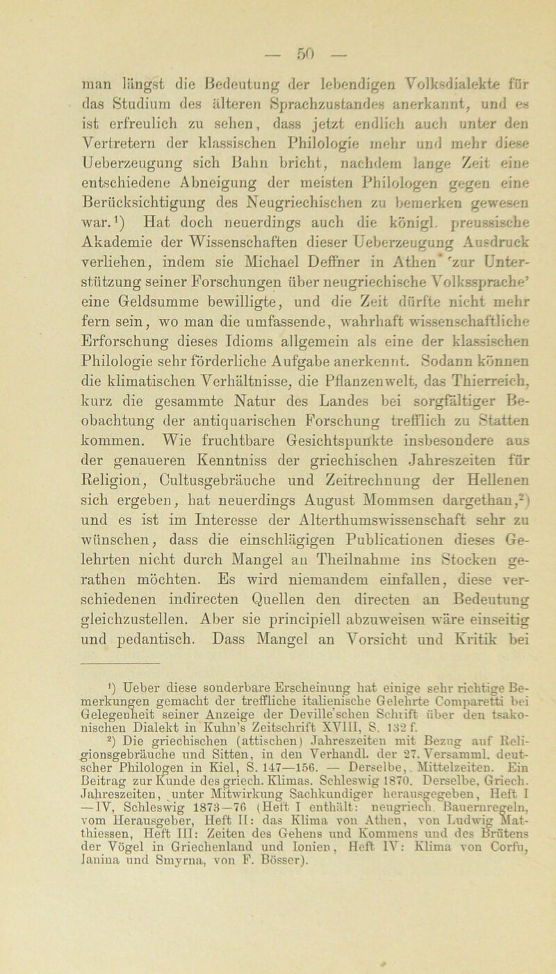 man längst die Hedeutung der lebendigen Volksdialekte für das Studium des älteren Sjjnichzustandes anerkannt, und es ist erfreulich zu sehen, dass jetzt endlich auch unter den Verlretern der klassischen Philologie mehr und mehr diese Ueberzeugung sich Hahn bricht, nachdem lange Zeit eine entschiedene Abneigung der meisten Philologen gegen eine Berücksichtigung des Neugriechischen zu bemerken gewesen war.* *) Hat doch neuerdings auch die königl. preussische Akademie der Wissenschaften dieser Ueberzeugung Ausdruck verliehen, indem sie Michael Deöner in Athen*'zur Unter- stützung seiner Forschungen über neugriechische Volkssprache’ eine Geldsumme bewilligte, und die Zeit dürfte nicht mehr fern sein, wo man die umfassende, Avahrhaft wissenschaftliche Erforschung dieses Idioms allgemein als eine der klassischen Philologie sehr förderliche Aufgabe anerkennt. Sodann können die klimatischen Verhältnisse, die Pflanzenwelt, das Thierreich, kurz die gesammte Natur des Landes bei sorgfältiger Be- obachtung der antiquarischen Forschung trefQich zu Statten kommen. Wie fruchtbare Gesichtspunkte insbesondere aus der genaueren Kenntniss der griechischen .Jahreszeiten für Religion, Cultusgebräuche und Zeitrechnung der Hellenen sich ergeben, hat neuerdings August Mommsen dargethan,-) und es ist im Interesse der Alterthumswissenschaft sehr zu wünschen, dass die einschlägigen Publicationen dieses Ge- lehrten nicht durch Mangel au Theilnahme ins Stocken ge- rathen möchten. Es wird niemandem einfallen, diese ver- schiedenen indirecten Quellen den directen an Bedeutung gleichzustellen. Aber sie principiell abzuweisen wäre einseitig und pedantisch. Dass Mangel an Vorsicht und Kritik bei ') Ueber diese sonderbare Erscheinung hat einige sehr richtige Be- merkungen gemacht der treffliche italienische Gelehrte Coniparetti bei Gelegenheit seiner Anzeige der Deville’scheu Schiift über den tsako- nischen Dialekt in Kuhn’s Zeitschrift XVIII, S. 132f. *) Die griechischen (attischen) Jahreszeiten mit Bezug auf Reli- gionsgebräuche und Sitten, in den Verhandl. der 27. Versamml. deut- scher Philologen in Kiel, S. 147—156. — Derselbe,. Mittelzeiten. Ein Beitrag zur Ifiiude des griech. Klimas. Schleswig 1870. Derselbe. Griech. Jahreszeiten, ^unter Mitwirkung Sachkundiger heraus^egeben, Heft I — IV, Schlesmg 1873—76 (Heft I enthält: ueugriecn, Bauernregeln, vom Herausgeber, Heft 11: das Klima von Athen, von Ludwig Mat- thiessen, Heft III: Zeiten des Gehens und Kommens und des Brütens der Vögel in Griechenland und lonien, Heft IV: Klima von Corfti, laniua und Smyrna, von F. Bösser).