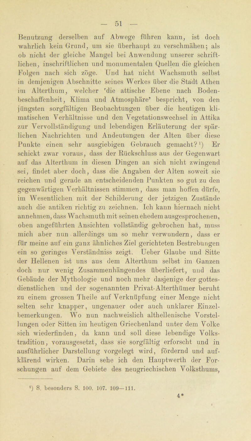 Benutzung derselben auf Abwege führen kann, ist doch wahrlich kein Grund, um sie überhaupt zu verschmähen; als ob nicht der gleiche Mangel bei Anwendung unserer schrift- lichen, in schriftlichen und monumentalen Quellen die gleichen Fol}?en nach sich zöge. Und hat nicht Wachsmuth selbst in demjenigen Abschnitte seines Werkes über die Stadt Athen im Alterthum, welcher Mie attische Ebene nach Boden- beschaffenheit, Klima und Atmosphäre’ bespricht, von den jüngsten sorgfältigen Beobachtungen über die heutigen kli- matischen Verhältnisse und den Vegetationswechsel in Attika zur Vervollständigung und lebendigen Erläuterung der spär- lichen Nachrichten und Andeutungen der Alten über diese Punkte einen sehr ausgiebigen Gebrauch gemacht?') Er schickt zwar voraus, dass der Rückschluss aus der Gegenwart auf das Alterthum in diesen Dingen an sich nicht zwingend sei, findet aber doch, dass die Angaben der Alten soweit sie reichen und gerade an entscheidenden Punkten so gut zu den gegenwärtigen Verhältnissen stimmen, dass man holten dürfe, im Wesentlichen mit der Schilderung der jetzigen Zustände auch die antiken richtig zu zeichnen. Ich kann hiernach nicht annehmen, dass Wachsmuth mit seinen ehedem ausgesprochenen, oben angeführten Ansichten vollständig gebrochen hat, muss mich aber nun allerdings um so mehr verwundern, dass er für meine auf ein ganz ähnliches Ziel gerichteten Bestrebungen ein so geringes Verständniss zeigt. Ueber Glaube und Sitte der Hellenen ist uns aus dem Alterthum selbst im Ganzen doch nur wenig Zusammenhängendes überliefert, und das Gebäude der Mythologie und noch mehr dasjenige der gottes- dienstlichen und der sogenannten Privat-Alterthümer beruht zu einem grossen Theile auf Verknüpfung einer Menge nicht selten sehr knapper, ungenauer oder auch unklarer Einzel- bemerkungen. Wo nun nachweislich althelleriische Vorstel- lungen oder Sitten im heutigen Griechenland unter dem Volke sich wiederfinden, da kann und soll diese lebendige Volks- tradition, vorausgesetzt, dass sie sorgfältig erforscht und in ausführlicher Darstellung vorgelegt wird, fördernd und auf- klärend wirken. Darin sehe ich den Hauptwerth der For- schungen auf dem Gebiete des neugriechischen Volksthums, ') S. besonders S. 100. 107. 109—111. 4*