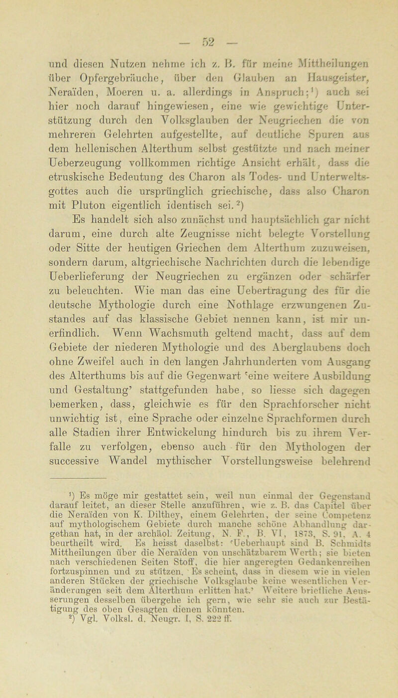 und diesen Nutzen nehme ich z. \i. für meine Mittheilungen über Opfergebriiuclie, über den triauben an Hausgeister, Neraiden, Moeren u. a. allerdings in Anspruch;’^ auch sei hier noch darauf hingewiesen, eine wie gewichtige Unter- stützung durch den Volksglauben der Neugriechen die von mehreren Gelehrten aufgestellte, auf deutliche Spuren aus dem hellenischen Alterthum selbst gestützte und nach meiner üeberzeugung vollkommen richtige Ansicht erhält, dass die etruskische Bedeutung des Charon als Todes- und Unterwelts- gottes auch die ursprünglich griechische, dass also Charon mit Pluton eigentlich identisch sei. Es handelt sich also zunächst und haupisächlich gar nicht darum, eine durch alte Zeugnisse nicht belegte Vorstellung oder Sitte der heutigen Griechen dem Alterthura zuzuweisen, sondern darum, altgriechische Nachrichten durch die lebendige üeberlieferung der Neugriechen zu ergänzen oder schärfer zu beleuchten. Wie man das eine üebertragung des für die deutsche Mythologie durch eine Nothlage erzwungenen Zu- standes auf das klassische Gebiet nennen kann, ist mir un- erfindlich. Wenn Wachsmuth geltend macht, dass auf dem Gebiete der niederen Mythologie und des Aberglaubens doch ohne Zweifel auch in den langen Jahrhunderten vom Ausgang des Alterthums bis auf die Gegenwart 'eine weitere Ausbildung und Gestaltung’ stattgefunden habe, so Hesse sich dagegen bemerken, dass, gleichwie es für den Sprachforscher nicht unwichtig ist, eine Sprache oder einzelne Sprachformen durch alle Stadien ihrer Entwickelung hindurch bis zu ihrem Ver- falle zu verfolgen, ebenso auch für den Mythologen der successive Wandel mythischer Vorstelluugsweise belehrend ') Es möge mir gestattet sein, weil uun einmal der Gegenstand darauf leitet, an dieser Stelle anzuführen, wie z. B. das Capitel über die Neraiden von K. Dilthey, einem Gelehrten, der seine Coiujietenz auf mythologischem Gebiete durch manche schöne Abhandlung dar- gethan hat, in der archäol. Zeitung, N. F., B. VI, 187.3. S. 01. A. 4 beurtheilt wird. Es heisst daselbst; ^Ueberhaupt sind B. Schmidts: Mittheilungen über die Neraiden von unschätzbarem Werth; sie bieten nach verschiedenen Seiten Stoff, die hier angeregten Gedankenreihen fortzuspinnen und zu stützen. ' Es scheint, dass in diesem wie in vielen anderen Stücken der griechische Volksglaube keine wesentlichen t’er- änderungen seit dem Alterthuin erlitten hat.’ Weitere briefliche Aeus- serungen desselben übergehe ich gern, wie sehr sie auch zur Bestä- tigung des oben Gesagten dienen könnten. *) Vgl. Volksl. d. Neugr. 1, S. 222 ff.