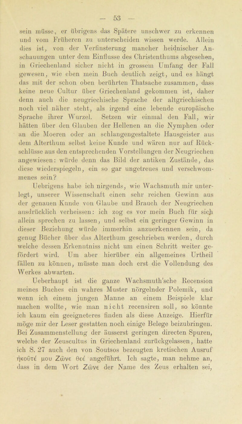 seiu müsse, er übrigens das Spätere unschwer zu erkennen und vom Frülieren zu unterscheiden wissen werde. Allein dies ist, von der Verfinsterung mancher heidnischer An- schauungen unter dem Einflüsse des Christenthums abgesehen, in Criechenlaud sicher nicht in grossem Umfang der Fall gewesen, wie eben mein Buch deutlich zeigt, und es hängt das mit der schon oben berührten Thatsache zusammen, dass keine neue Cultur über Griechenland gekommen ist, daher denn auch die neugriechische Sprache der altgriechischen noch viel näher steht, als irgend eine lebende europäische Spi'ache ihrer Wurzel. Setzen wir einmal den Fall, wir hätten über den Glauben der Hellenen an die Nymphen oder au die Moei'en oder an schlangengestaltete Hausgeister aus dem Alterthuni selbst keine Kunde und wären nur auf Rück- schlüsse aus den entsprechenden Vorstellungen der Neugriechen angewiesen: würde denn das Bild der antiken Zustände, das diese wiederspiegeln, ein so gar ungetreues und verschwom- menes sein? Uebrigens habe ich nirgends, wie Wachsmuth mir untei'- legt, unserer Wissenschaft einen sehr reichen Gewinn aus der genauen Kunde von Glaube und Brauch der Neugriechen ausdrücklich verheissen: ich zog es vor mein Buch für sicji allein sprechen zu lassen, und selbst ein geringer Gewinn in dieser Beziehung würde immerhin anzuerkennen sein, da genug Bücher über das Alterthum geschrieben werden, durch welche dessen Erkeniitniss nicht um einen Schritt weiter ge- fördert wird. Um aber hierüber ein allgemeines Urtheil fällen zu können, müsste man doch erst die Vollendung des Werkes abwarten. Ueberhaupt ist die ganze Wachsmuth’sche Recension meines Buches ein wahres Muster nörgelnder Polemik, und wenn ich einem jungen Manne an einem Beispiele klar machen wollte, wie man nicht recensiren soll, so könnte ich kaum ein geeigneteres finden als diese Anzeige. Hierfür möge mir der Leser gestatten noch einige Belege beizubringen. Bei Zusammenstellung der äusserst geringen directen Spuren, welche der Zeuscultus in Griechenland zurückgelassen, hatte ich S. 27 auch den von Soutsos bezeugten kretischen Ausruf liKouTe pou Zinve 0ee angeführt. Ich sagte, man nehme an, dass in dem Wort Zujve der Name des Zeus erhalten sei.