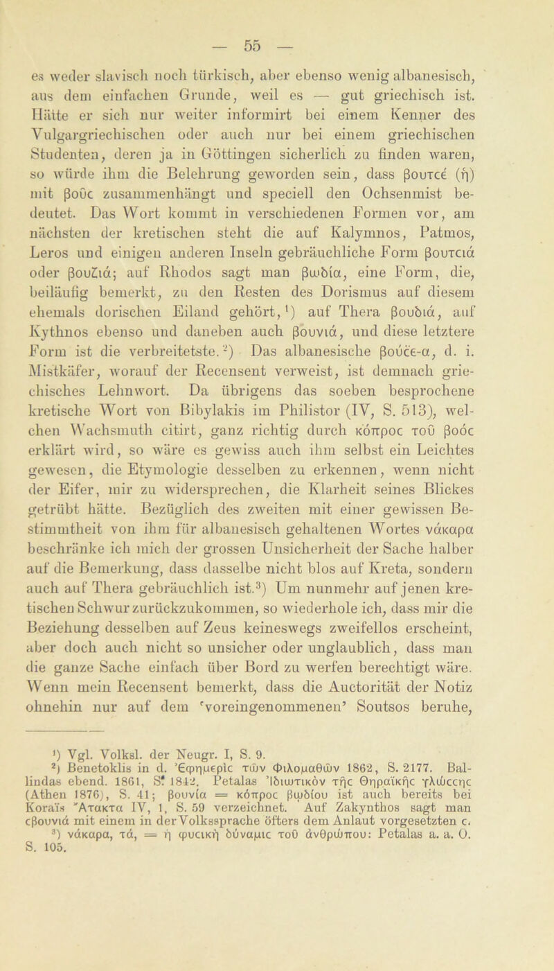 es weder slavisch noch türkisch, aber ebenso wenig albanesisch, aus dem einfachen Grunde, weil es — gut griechisch ist. Hätte er sich nur weiter informirt bei einem Kenner des Vulgargriechischeu oder auch nur bei einem griechischen Studenten, deren ja in Göttingen sicherlich zu finden waren, so würde ihm die Belehrung geworden sein, dass ßouxce (h) mit ßoOc zusammenhängt und speciell den Ochsenmist be- deutet. Das Wort kommt in verschiedenen Formen vor, am nächsten der kinetischen steht die auf Kalymnos, Patmos, Leros und einigen anderen Inseln gebräuchliche Form ßouTCid oder ßouCid; auf Rhodos sagt man ßa'bia, eine Form, die, beiläufig bemerkt, zu den Resten des Dorismus auf diesem ehemals dorischen Eiland gehört,') auf Thera ßoubid, auf Kythnos ebenso und daneben auch ßouvid, und diese letztere Form ist die verbreitetste.-) Das albanesische ßouce-a, d. i. Mistkäfer, worauf der Recensent verweist, ist demnach grie- chisches Lehnwort. Da übrigens das soeben besprochene kretische Wort von Bibylakis im Philistor (IV, S. 513), wel- chen Wachsmuth citirt, ganz richtig durch KÖirpoc xoO ßoöc erklärt wird, so wäre es gewiss auch ihm selbst ein Leichtes gewesen, die Etymologie desselben zu erkennen, wenn nicht der Eifer, mir zu widersprechen, die Klarheit seines Blickes getrübt hätte. Bezüglich des zweiten mit einer gewissen Be- stimmtheit von ihm für albanesisch gehaltenen Wortes vdKOpa beschränke ich mich der grossen Unsicherheit der Sache halber auf die Bemerkung, dass dasselbe nicht blos auf Kreta, sondern auch auf Thera gebräuchlich ist.'') Um nunmehr auf jenen kre- tischen Schwur zurückzukommen, so wiederhole ich, dass mir die Beziehung desselben auf Zeus keineswegs zweifellos erscheint, aber doch auch nicht so unsicher oder unglaublich, dass man die ganze Sache einfach über Bord zu werfen berechtigt wäre. Wenn mein Recensent bemerkt, dass die Auctorität der Notiz ohnehin nur auf dem Woreingenommenen’ Soutsos beruhe. ’) Vgl. Volksl. der Neugr. I, S. 9. Benetoklib in d. ’GcpriMfpic tiüv cpiXoiuaGinv 1862, S. 2177. Bal- lindas ebend. 1861, Sf 1842. Petalas ’Iöuutiköv Tfjc GripaiKÜc x^iüccric (Athen I876j, S. 41; ßouvCa = KÖirpoc ßiubiou ist auch bereits bei Korai'.s 'AraKTa IV, 1, S. 59 verzeichnet. Auf Zakynthos sagt man cßouvid mit einem in der Volkssprache öfters dem Anlaut Vorgesetzten c. vdKapa, xd, = p cpuciKf) buvapic xoO dvOpiüirou; Petalas a. a. 0. S. 105.